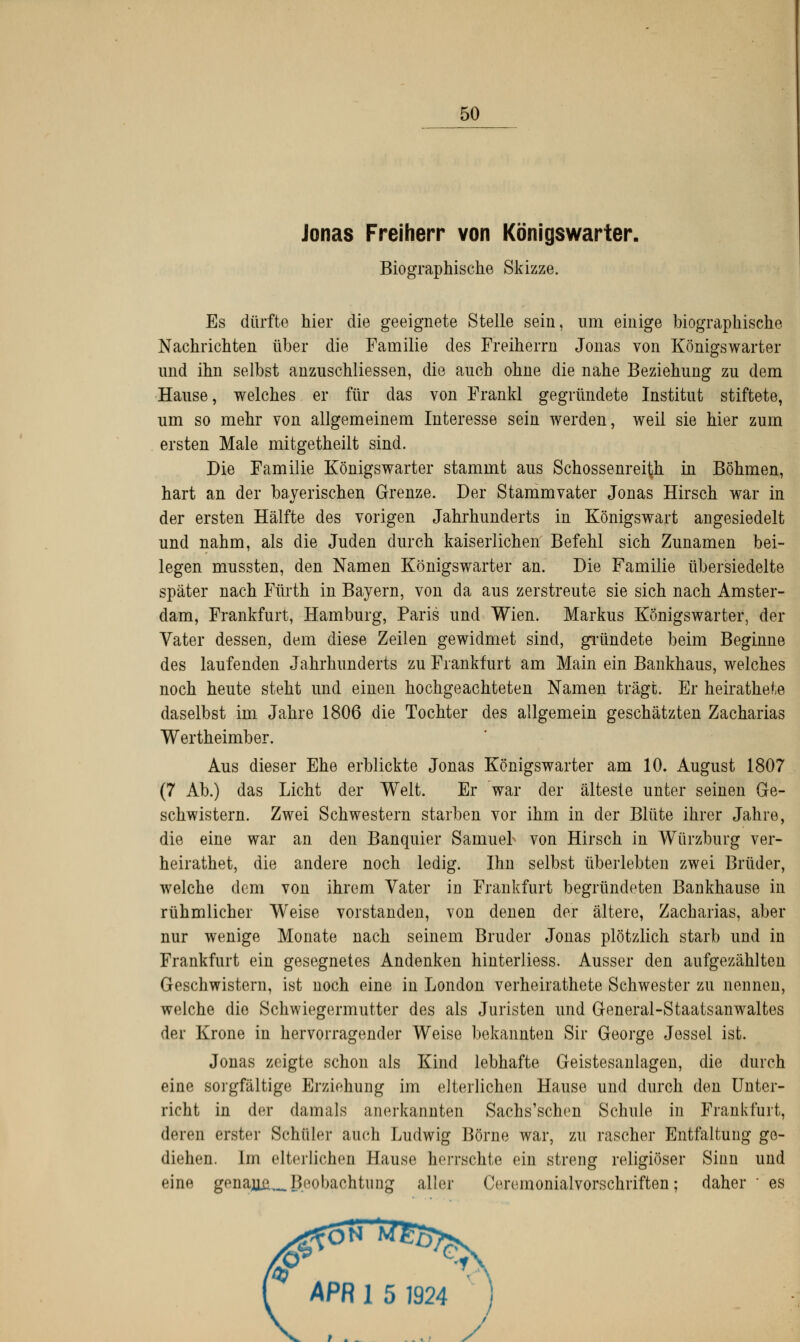 Jonas Freiherr von Königswarter. Biographische Skizze. Es dürfte hier die geeignete Stelle sein, um einige biographische Nachrichten über die Familie des Freiherrn Jonas von Königswarter und ihn selbst anzuschliessen, die anch ohne die nahe Beziehung zu dem Hause, welches er für das von Frankl gegründete Institut stiftete, um so mehr von allgemeinem Interesse sein werden, weil sie hier zum ersten Male mitgetheilt sind. Die Familie Königswarter stammt aus Schossenreith in Böhmen, hart an der bayerischen Grenze. Der Stammvater Jonas Hirsch war in der ersten Hälfte des vorigen Jahrhunderts in Königswart angesiedelt und nahm, als die Juden durch kaiserlichen' Befehl sich Zunamen bei- legen mussten, den Namen Königswarter an. Die Familie übersiedelte später nach Fürth in Bayern, von da aus zerstreute sie sich nach Amster- dam, Frankfurt, Hamburg, Paris und Wien. Markus Königswarter, der Vater dessen, dem diese Zeilen gewidmet sind, gründete beim Beginne des laufenden Jahrhunderts zu Frankfurt am Main ein Bankhaus, welches noch heute steht und einen hochgeachteten Namen trägt. Er heirathete daselbst im Jahre 1806 die Tochter des allgemein geschätzten Zacharias Wertheimber. Aus dieser Ehe erblickte Jonas Königswarter am 10. August 1807 (7 Ab.) das Licht der Welt. Er war der älteste unter seinen Ge- schwistern. Zwei Schwestern starben vor ihm in der Blüte ihrer Jahre, die eine war an den Banquier Samuel von Hirsch in Würzburg ver- heirathet, die andere noch ledig. Hm selbst überlebten zwei Brüder, welche dem von ihrem Vater in Frankfurt begründeten Bankhause in rühmlicher Weise vorstanden, von denen der ältere, Zacharias, aber nur wenige Monate nach seinem Bruder Jonas plötzlich starb und in Frankfurt ein gesegnetes Andenken hinterliess. Ausser den aufgezählten Geschwistern, ist noch eine in London verheirathete Schwester zu nennen, welche die Schwiegermutter des als Juristen und General-Staatsanwaltes der Krone in hervorragender Weise bekannten Sir George Jessel ist. Jonas zeigte schon als Kind lebhafte Geistesanlagen, die durch eine sorgfältige Erziehung im elterlichen Hause und durch den Unter- richt in der damals anerkannten Sachs'schen Schule in Frankfurt, deren erster Schüler auch Ludwig Börne war, zu rascher Entfaltung ge- diehen. Im elterlichen Haust' herrschte ein streng religiöser Sinn und eine genauü_ Beobachtung aller Ceremonialvorschriften; daher ' es