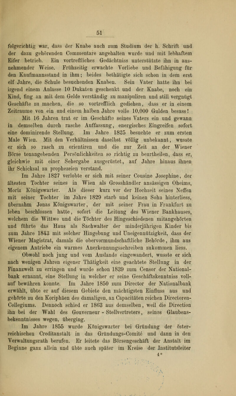 folgerichtig war, dass der Knabe auch zum Studium der h. Schrift und der dazu gehörenden Commentare angehalten wurde und mit lebhaftem Eifer betrieb. Ein vortreffliches Gedächtniss unterstützte ihn in aus- nehmender Weise. Frühzeitig erwachte Vorliebe und Befähigung für den Kaufmannsstand in ihm; beides bethätigte sich schon in dem erst elf Jahre, die Schule besuchenden Knaben. Sein Vater hatte ihn bei irgend einem Anlasse 10 Dukaten geschenkt und der Knabe, noch ein Kind, fing an mit dem Gelde verständig zu manipuliren und still vergnügt Geschäfte zu machen, die so vortrefflich gediehen, dass er in einem Zeiträume von ein und einem halben Jahre volle 10,000 Gulden besass! Mit 16 Jahren trat er im Geschäfte seines Vaters ein und gewann in demselben durch rasche Auffassung, energisches Eingreifen sofort eine dominirende Stellung. Im Jahre 1825 besuchte er zum ersten Male Wien. Mit den Verhältnissen daselbst völlig unbekannt, wusste er sich so rasch zu orientiren und die zur Zeit an der Wiener Börse tonangebenden Persönlichkeiten so richtig zu beurtheilen, dass er, gleichwie mit einer Sehergabe ausgerüstet, auf Jahre hinaus ihnen ihr Schicksal zu prophezeien verstand. Im Jahre 1827 verlobte er sich mit seiner Cousine Josephine, der ältesten Tochter seines in Wien als Grosshändler ansässigen Oheims, Moriz Königswarter. Als dieser kurz vor der Hochzeit seines Neffen mit seiner Tochter im Jahre 1829 starb und keinen Sohn hinterliess, übernahm Jonas Königswarter, der mit seiner Frau in Frankfurt zu leben beschlossen hatte, sofort die Leitung des Wiener Bankhauses, welchem die Wittwe und die Töchter des Hingeschiedenen mitangehörten und führte das Haus als Sachwalter der minderjährigen Kinder bis zum Jahre 1843 mit solcher Hingebung und Uneigennützigkeit, dass der Wiener Magistrat; damals die obervormundschaftliche Behörde, ihm aus eigenem Antriebe ein warmes Anerkennungsschreiben zukommen Hess. Obwohl noch jung und vom Auslände eingewandert, wusste er sich nach wenigen Jahren eigener Thätigkeit eine geachtete Stellung in der Finanzwelt zu erringen und wurde schon 1839 zum Censor der National- bank ernannt, eine Stellung in welcher er seine Geschäftskenntniss voll- auf bewähren konnte. Im Jahre 1850 zum Director der Nationalbank erwählt, übte er auf diesem Gebiete den mächtigsten Einfluss aus und gehörte zu den Koriphäen des damaligen, an Capacitäten reichen Directoren- Collegiums. Dennoch schied er 1863 aus demselben, weil die Direction ihn bei der Wahl des Gouverneur - Stellvertreters, seines Glaubens- bekenntnisses wegen, überging. Im Jahre 1855 wurde Königswarter bei Gründung der öster- reichischen Creditanstalt in das Gründungs-Comite und dann in den Verwaltungsrath berufen. Er leitete das Börsengeschäft der Anstalt im Beginne ganz allein und übte auch später im Kreise der. Institutsleiter