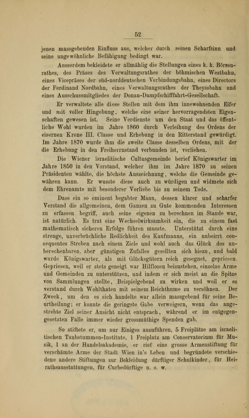 jenen massgebenden Einfluss aus, welcher durch seinen Scharfsinn und seine ungewöhnliche Befähigung bedingt war. Ausserdem bekleidete er allmählig die Stellungen eines k. k. Börsen- rathes, des Präses des Verwaltungsrathes der böhmischen Westbahn, eines Vicepräses der süd-norddeutsehen Verbindungsbahn, eines Directors der Ferdinand Nordbahn, eines Verwaltungsrathes der Theyssbahn und eines Ausschussmitgliedes der Donau-Dampfschifffahrt-Gesellschaft. Er verwaltete alle diese Stellen mit dem ihm innewohnenden Eifer und mit voller Hingebung, welche eine seiner hervorragendsten Eigen- schaften gewesen ist. Seine Verdienste um den Staat und das öffent- liche Wohl wurden im Jahre 1860 durch Verleihung des Ordens der eisernen Krone III. Classe und Erhebung in den Kitterstand gewürdigt. Im Jahre 1870 wurde ihm die zweite Classe desselben Ordens, mit der die Erhebung in den Freiherrnstand verbunden ist, verliehen. Die Wiener israelitische Cultusgemeinde berief Königswarter im Jahre 1850 in den Vorstand, welcher ihm im Jahre 1870 zu seinen Präsidenten wählte, die höchste Auszeichnung, welche die Gemeinde ge- währen kann. Er wusste diese auch zu würdigen und widmete sich dem Ehrenamte mit besonderer Vorliebe bis zu seinem Tode. Dass ein so eminent begabter Mann, dessen klarer und scharfer Verstand die allgemeinen, dem Ganzen zu Gute kommenden Interessen zu erfassen begriff, auch seine eigenen zu berechnen im Stande war, ist natürlich. Es trat eine Wechselwirksamkeit ein, die zu einem fast mathematisch sicheren Erfolge führen musste. Unterstützt durch eine strenge, unverbrüchliche Eedlichkeit des Kaufmanns, ein unbeirrt con- sequentes Streben nach einem Ziele und wohl auch das Glück des un- berechenbaren, aber günstigen Zufalles gesellten sich hiezu, und bald wurde Königswarter, als mit Glücksgütern reich gesegnet, gepriesen. Gepriesen, weil er stets geneigt war Hilflosen beizustehen, einzelne Arme und Gemeinden zu unterstützen, und indem er sich meist an die Spitze von Sammlungen stellte, Beispielgebend zu wirken und weil er es verstand durch Wohlthaten mit seinem Eeichthume zu versöhnen. Der Zweck, um den es sich handelte war allein massgebend für seine Be- urtheilung; er konnte die geringste Gabe verweigern, wenn das ange- strebte Ziel seiner Ansicht nicht entsprach, während er im entgegen- gesetzten Falle immer wieder grossmüthige Spenden gab. So stiftete er, um nur Einiges anzuführen, 5 Freiplätze am israeli- tischen Taubstummen-Institute, 1 Freiplatz am Conservatorium für Mu- sik, 1 an der Handelsakademie, er rief eine grosse Armenstiftung für verschämte Arme der Stadt Wien in's Leben und begründete verschie- dene andere Stiftungen zur Bekleidung dürftiger Schulkinder, für Hei* rathsausstattungen, für Curbedürftige u. s. w.
