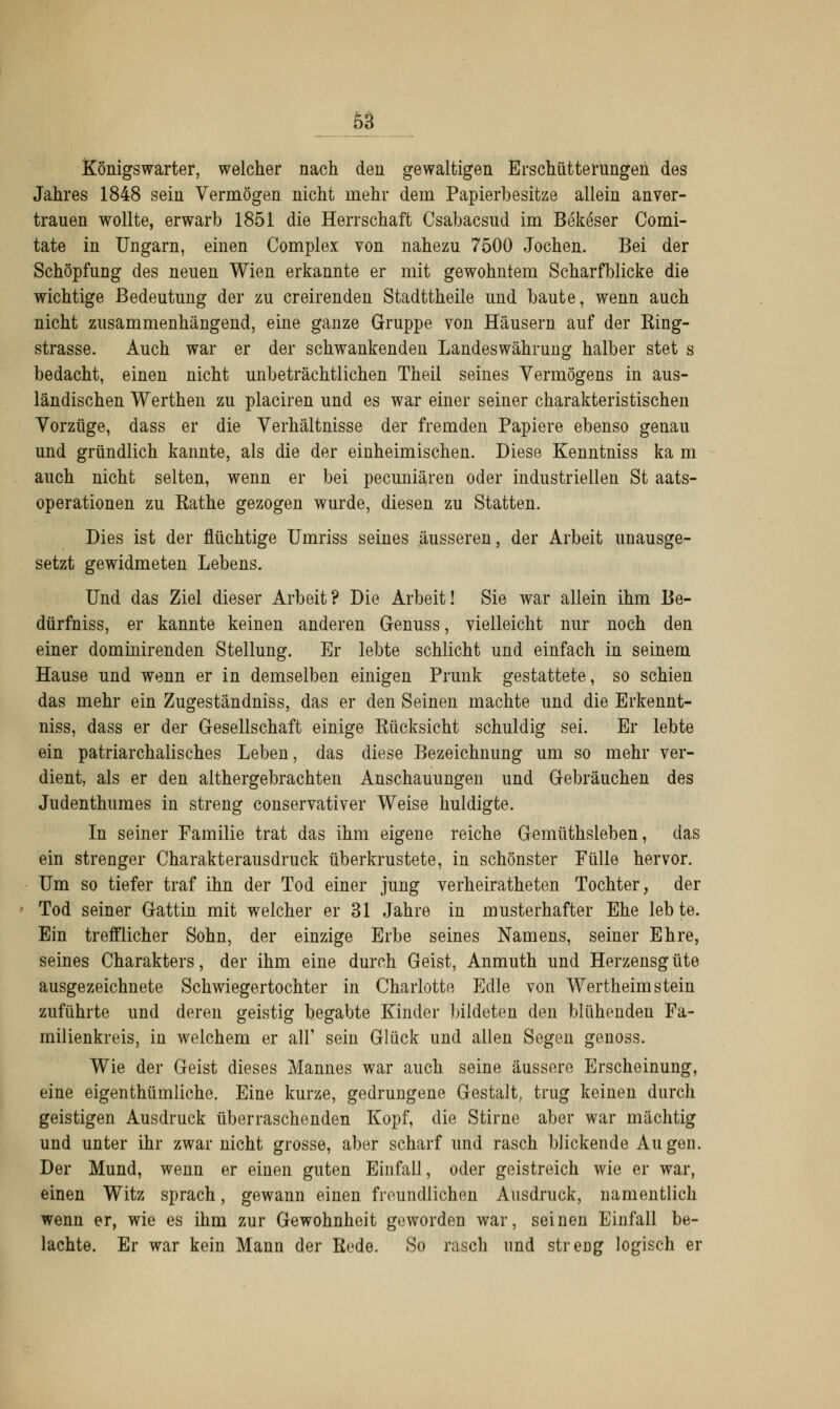 Königswarter, welcher nach den gewaltigen Erschütterungen des Jahres 1848 sein Vermögen nicht mehr dem Papierbesitze allein anver- trauen wollte, erwarb 1851 die Herrschaft Csabacsud im Bekeser Comi- tate in Ungarn, einen Complex von nahezu 7500 Jochen. Bei der Schöpfung des neuen Wien erkannte er mit gewohntem Scharfblicke die wichtige Bedeutung der zu creirenden Stadttheile und baute, wenn auch nicht zusammenhängend, eine ganze Gruppe von Häusern auf der King- strasse. Auch war er der schwankenden Landeswährung halber stet s bedacht, einen nicht unbeträchtlichen Theil seines Vermögens in aus- ländischen Werthen zu placiren und es war einer seiner charakteristischen Vorzüge, dass er die Verhältnisse der fremden Papiere ebenso genau und gründlich kannte, als die der einheimischen. Diese Kenntniss ka m auch nicht selten, wenn er bei pecuniären oder industriellen St aats- operationen zu Käthe gezogen wurde, diesen zu Statten. Dies ist der flüchtige Umriss seines äusseren, der Arbeit unausge- setzt gewidmeten Lebens. Und das Ziel dieser Arbeit? Die Arbeit! Sie war allein ihm Be- dürfniss, er kannte keinen anderen Genuss, vielleicht nur noch den einer dominirenden Stellung. Er lebte schlicht und einfach in seinem Hause und wenn er in demselben einigen Prunk gestattete, so schien das mehr ein Zugeständniss, das er den Seinen machte und die Erkennt- niss, dass er der Gesellschaft einige Rücksicht schuldig sei. Er lebte ein patriarchalisches Leben, das diese Bezeichnung um so mehr ver- dient, als er den althergebrachten Anschauungen und Gebräuchen des Judenthumes in streng conservativer Weise huldigte. In seiner Familie trat das ihm eigene reiche Gemüthsleben, das ein strenger Charakterausdruck überkrustete, in schönster Fülle hervor. Um so tiefer traf ihn der Tod einer jung verheiratheten Tochter, der Tod seiner Gattin mit welcher er 31 Jahre in musterhafter Ehe lebte. Ein trefflicher Sohn, der einzige Erbe seines Namens, seiner Ehre, seines Charakters, der ihm eine durch Geist, Anmuth und Herzensgüte ausgezeichnete Schwiegertochter in Charlotte Edle von Wertheim stein zuführte und deren geistig begabte Kinder bildeten den blühenden Fa- milienkreis, in welchem er all' sein Glück und allen Segen genoss. Wie der Geist dieses Mannes war auch seine äussere Erscheinung, eine eigentümliche. Eine kurze, gedrungene Gestalt, trug keinen durch geistigen Ausdruck überraschenden Kopf, die Stirne aber war mächtig und unter ihr zwar nicht grosse, aber scharf und rasch blickende Au gen. Der Mund, wenn er einen guten Einfall, oder geistreich wie er war, einen Witz sprach, gewann einen freundlichen Ausdruck, namentlich wenn er, wie es ihm zur Gewohnheit geworden war, seinen Einfall be- lachte. Er war kein Mann der Kede. So rasch und streng logisch er