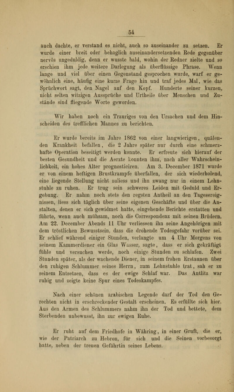 auch dachte, er verstand es nicht, auch so auseinander zu setzen. Er wurde einer breit oder behaglich auseinandersetzenden Eede gegenüber nervös ungeduldig, denn er wusste bald, wohin der Eedner zielte und so erschien ihm jede weitere Darlegung als überflüssige Phrase. Wenn lange und viel über einen Gegenstand gesprochen wurde, warf er ge- wöhnlich eine, häufig eine kurze Frage hin und traf jedes Mal, wie das Sprüchwort sagt, den Nagel auf den Kopf. Hunderte seiner kurzen, nicht selten witzigen Aussprüche und Urtheiie über Menschen und Zu- stände sind fliegende Worte geworden. Wir haben noch ein Trauriges von den Ursachen und dem Hin- scheiden des trefflichen Mannes zu berichten. Er wurde bereits im Jahre 1862 von einer langwierigen, quälen- den Krankheit befallen, die 2 Jahre später nur durch eine schmerz- hafte Operation beseitigt werden konnte. Er erfreute sich hierauf der besten Gesundheit und die Aerzte konnten ihm, nach aller Wahrschein- lichkeit, ein hohes Alter prognosticiren. Am 3. December 1871 wurde er von einem heftigen ßrustkrampfe überfallen, der sich wiederholend, eine liegende Stellung nicht zuliess und ihn zwang nur in einem Lehn- stuhle zu ruhen. Er trug sein schweres Leiden mit Geduld und Er- gebung. Er nahm noch stets den regsten Antheil an den Tagesereig- nissen, Hess sich täglich über seine eigenen Geschäfte und über die An- stalten, denen er sich gewidmet hatte, eingehende Berichte erstatten und führte, wenn auch mühsam, noch die Correspondenz mit seinen Brüdern. Am 22. December Abends 11 Uhr verliessen ihn seine Angehörigen mit dem tröstlichen Bewusstsein, dass die drohende Todesgefahr vorüber sei. Er schlief während einiger Stunden, verlangte um 4 Uhr Morgens von seinem Kammerdiener ein Glas Wasser, sagte, dass er sich gekräftigt fühle und versuchen werde, noch einige Stunden zu schlafen. Zwei Stunden später, als der wachende Diener, in seinem frohen Erstaunen über den ruhigen Schlummer seines Herrn, zum Lehnstuhle trat, sah er zu seinem Entsetzen, dass es der ewige Schlaf war. Das Antlitz war ruhig und zeigte keine Spur eines Todeskampfes. Nach einer schönen arabischen Legende darf der Tod den Ge- rechten nicht in erschreckender Gestalt erscheinen. Es erfüllte sich hier. Aus den Armen des Schlummers nahm ihn der Tod und bettete, dem Sterbenden unbewusst, ihn zur ewigen Ruhe. Er ruht auf dem Friedhofe in Währing, in einer Gruft, die er, wie der Patriarch zu Hebron, für sich und die Seinen vorbesorgt hatte, neben der treuen Gefährtin seines Lebens.