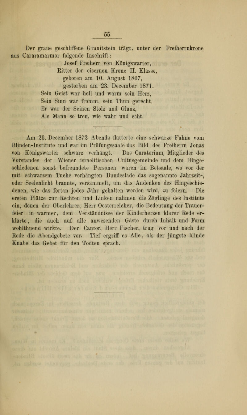 Der graue geschliffene Granitstein trägt, unter der Freiherrnkrone aus Cararamarmor folgende Inschrift: Josef Freiherr von Königswarter, Kitter der eisernen Krone IL Klasse, geboren am 10. August 1807, gestorben am 23. December 1871. Sein Geist war hell und warm sein Herz, Sein Sinn war fromm, sein Thun gerecht. Er war der Seinen Stolz und Glanz, Als Mann so treu, wie wahr und echt. Am 23. December 1872 Abends flatterte eine schwarze Fahne vom Blinden-Institute und war im Prüfungssaale das Bild des Freiherrn Jonas von Königswarter schwarz verhängt. Das Curatorium, Mitglieder des Vorstandes der Wiener israelitischen Cultusgemeinde und dem Hinge- schiedenen sonst befreundete Personen waren im Betsaale, wo vor der mit schwarzem Tuche verhängten Bundeslade das sogenannte Jahrzeit-, oder Seelenlicht brannte, versammelt, um das Andenken des Hingeschie- denen, wie das fortan jedes Jahr gehalten werden wird, zu feiern. Die ersten Plätze zur Kechten und Linken nahmen die Zöglinge des Instituts ein, denen der Oberlehrer, Herr Oesterreicher, die Bedeutung der Trauer- feier in warmer, dem Verständnisse der Kinderherzen klarer Bede er- klärte , die auch auf alle anwesenden Gäste durch Inhalt und Form wohlthuend wirkte. Der Cantor, Herr Fischer, trug vor und nach der Rede die Abendgebete vor. Tief ergriff es Alle, als der jüngste blinde Knabe das Gebet für den Todten sprach.