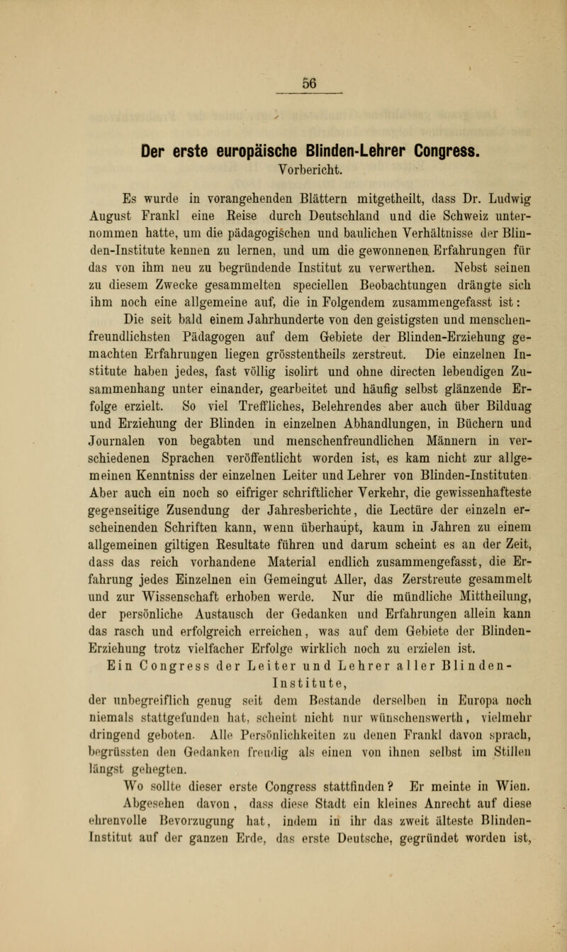 Der erste europäische Blinden-Lehrer Congress. Vorbericht. Es wurde in vorangehenden Blättern mitgetheilt, dass Dr. Ludwig August Frankl eine Eeise durch Deutschland und die Schweiz unter- nommen hatte, um die pädagogischen und baulichen Verhältnisse der Blin- den-Institute kennen zu lernen, und um die gewonnenen Erfahrungen für das von ihm neu zu begründende Institut zu verwerthen. Nebst seinen zu diesem Zwecke gesammelten speciellen Beobachtungen drängte sich ihm noch eine allgemeine auf, die in Folgendem zusammengefasst ist: Die seit bald einem Jahrhunderte von den geistigsten und menschen- freundlichsten Pädagogen auf dem Gebiete der Blinden-Erziehung ge- machten Erfahrungen liegen grösstenteils zerstreut. Die einzelnen In- stitute haben jedes, fast völlig isolirt und ohne directen lebendigen Zu- sammenhang unter einander, gearbeitet und häufig selbst glänzende Er- folge erzielt. So viel Treffliches, Belehrendes aber auch über Bildung und Erziehung der Blinden in einzelnen Abhandlungen, in Büchern und Journalen von begabten und menschenfreundlichen Männern in ver- schiedenen Sprachen veröffentlicht worden ist, es kam nicht zur allge- meinen Kenntniss der einzelnen Leiter und Lehrer von Blinden-Instituten Aber auch ein noch so eifriger schriftlicher Verkehr, die gewissenhafteste gegenseitige Zusendung der Jahresberichte, die Leetüre der einzeln er- scheinenden Schriften kann, wenn überhaupt, kaum in Jahren zu einem allgemeinen giltigen Resultate führen und darum scheint es an der Zeit, dass das reich vorhandene Material endlich zusammengefasst, die Er- fahrung jedes Einzelnen ein Gemeingut Aller, das Zerstreute gesammelt und zur Wissenschaft erhoben werde. Nur die mündliche Mittheilung, der persönliche Austausch der Gedanken und Erfahrungen allein kann das rasch und erfolgreich erreichen, was auf dem Gebiete der Blinden- Erziehung trotz vielfacher Erfolge wirklich noch zu erzielen ist. Ein Congress der Leiter und Lehrer aller Blinden- Institute, der unbegreiflich genug seit dem Bestände derselben in Europa noch niemals stattgefunden hat, scheint nicht nur wünschenswerth, vielmehr dringend geboten. Alle Persönlichkeiten zu denen Frankl davon sprach, begrüssten den Gedanken freudig als einen von ihnen selbst im Stillen längst gehegten. Wo sollte dieser erste Congress stattfinden? Er meinte in Wien. Abgesehen davon , dass diese Stadt ein kleines Anrecht auf diese ehrenvolle Bevorzugung hat, indem in ihr das zweit älteste Blinden- Institut auf der ganzen Erde, das erste Deutsche, gegründet worden ist,