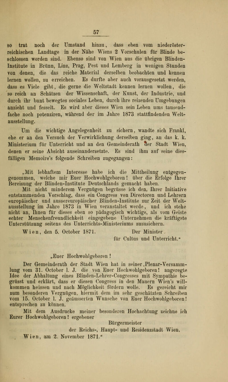 so trat noch der Umstand hinzu, dass eben vom niederöster- reichischen Landtage in der Nähe Wiens 2 Vorschulen für Blinde be- schlossen worden sind. Ebenso sind von Wien aus die übrigen Blinden- Institute in Brunn, Linz, Prag, Pest und Lemberg in wenigen Stunden von denen, die das reiche Material derselben beobachten und kennen lernen wollen, zu erreichen. Es durfte aber auch vorausgesetzt werden, dass es Viele gibt, die gerne die Weltstadt kennen lernen wollen, die so reich an Schätzen der Wissenschaft, der Kunst, der Industrie, und durch ihr bunt bewegtes sociales Leben, durch ihre reizenden Umgebungen anzieht und fesselt. Es wird aber dieses Wien sein Leben ums tausend- fache noch potenziren, während der im Jahre 1873 stattfindenden Welt- ausstellung. Um die wichtige Angelegenheit zu sichern, wandte sich Frankl, ehe er an den Versuch der Verwirklichung derselben ging, an das k. k. Ministerium für Unterricht und an den Gemeinderath cler Stadt Wien, denen er seine Absicht auseinandersetzte. Es sind ihm auf seine dies- fälligen Memoire's folgende Schreiben zugegangen: „Mit lebhaftem Interesse habe ich die Mittheilung entgegen- genommen, welche mir Euer Hochwohlgeboren! über die Erfolge Ihrer Bereisung der Blinden-Institute Deutschlands gemacht haben. Mit nicht minderem Vergnügen begrüsse ich den, Ihrer Initiative entstammenden Vorschlag, dass ein Congress von Directoren und Lehrern europäischer und aussereuropäischer Blinden-Institute zur Zeit der Welt- ausstellung im Jahre 1873 in Wien veranstaltet werde, und ich stehe nicht an, Ihnen für dieses eben so pädagogisch wichtige, als vom Geiste echter Menschenfreundlichkeit eingegebene Unternehmen die kräftigste Unterstützung seitens des Unterrichts-iVIinisteriums zuzusichern. Wien, den 5. October 1871. Der Minister. für Cultus und Unterricht. „Euer Hochwohlgeboren ! Der Gemeinderath der Stadt Wien hat in seiner .Plenar-Versamm- lung vom 31. October 1. J. die von Euer Hochwohlgeboren! angeregte Idee der Abhaltung eines Blinden-Lehrer-Congresses mit Sympathie be- grüsst und erklärt, dass er diesen Congress in den Mauern Wien's will- kommen heissen und nach Möglichkeit fördern wolle. Es gereicht mir zum besonderen Vergnügen, hiermit dem im sehr geschätzten Schreiben vom 15. October 1. J. geäusserten Wunsche von Euer Hochwohlgeboren! entsprechen zu können. Mit dem Ausdrucke meiner besonderen Hochachtung zeichne ich Eurer Hochwohlgeboren! ergebener Bürgermeister der Keichs-, Haupt- und Residenzstadt Wien. Wien, am 2. November 1871.