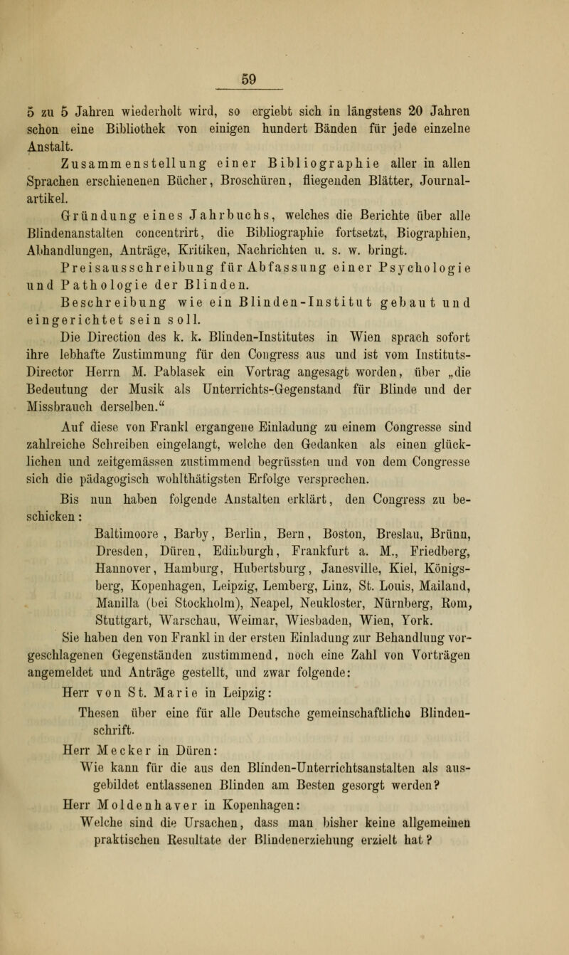 5 zu 5 Jahren wiederholt wird, so ergiebt sich in längstens 20 Jahren schon eine Bibliothek von einigen hundert Bänden für jede einzelne Anstalt. Zusammenstellung einer Bibliographie aller in allen Sprachen erschienenen Bücher, Broschüren, fliegenden Blätter, Journal- artikel. Gründung eines Jahrbuchs, welches die Berichte über alle Blindenanstalten concentrirt, die Bibliographie fortsetzt, Biographien, Abhandlungen, Anträge, Kritiken, Nachrichten u. s. w. bringt. Preisausschreibung für Abfassung einer Psychologie und Pathologie der Blinden. Beschreibung wie ein Blinden-Institut gebaut und eingerichtet sein soll. Die Directum des k. k. Blinden-Institutes in Wien sprach sofort ihre lebhafte Zustimmung für den Congress aus und ist vom Instituts- Director Herrn M. Pablasek ein Vortrag angesagt worden, über „die Bedeutung der Musik als Unterrichts-Gegenstand für Blinde und der Miss brauch derselben. Auf diese von Frankl ergangene Einladung zu einem Congresse sind zahlreiche Schreiben eingelangt, welche den Gedanken als einen glück- lichen und zeitgemässen zustimmend begrüssten und von dem Congresse sich die pädagogisch wohlthätigsten Erfolge versprechen. Bis nun haben folgende Anstalten erklärt, den Congress zu be- schicken : Baltimoore , Barby, Berlin, Bern, Boston, Breslau, Brunn, Dresden, Düren, Edinburgh, Frankfurt a. M., Friedberg, Hannover, Hamburg, Hubertsburg, Janesville, Kiel, Königs- berg, Kopenhagen, Leipzig, Lemberg, Linz, St. Louis, Mailand, Manilla (bei Stockholm), Neapel, Neukloster, Nürnberg, Korn, Stuttgart, Warschau, Weimar, Wiesbaden, Wien, York. Sie haben den von Frankl in der ersten Einladung zur Behandlung vor- geschlagenen Gegenständen zustimmend, Doch eine Zahl von Vorträgen angemeldet und Anträge gestellt, und zwar folgende: Herr von St. Marie in Leipzig: Thesen über eine für alle Deutsche gemeinschaffclicho Blinden- schrift. Herr Mecker in Düren: Wie kann für die aus den Blinden-Unterrichtsanstalten als aus- gebildet entlassenen Blinden am Besten gesorgt werden? Herr Moldenhaver in Kopenhagen: Welche sind die Ursachen, dass man bisher keine allgemeinen praktischen Kesultate der Blindenerziehung erzielt hat ?
