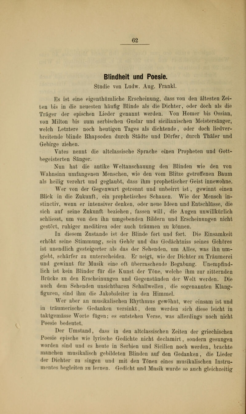 Blindheit und Poesie. Studie von Ludw. Aug. Frankl. Es ist eine eigentümliche Erscheinung, dass von den ältesten Zei- ten bis in die neuesten häufig Blinde als die Dichter, oder doch als die Träger der epischen Lieder genannt werden. Von Homer bis Ossian, von Milton bis zum serbischen Guslar und sicilianischen Meistersänger, welch Letztere noch heutigen Tages als dichtende, oder doch liedver- breitende blinde Khapsoden durch Städte und Dörfer, durch Thäier und Gebirge ziehen. Vates nennt die altclassische Sprache einen Propheten und Gott- begeisterten Sänger. Nun hat die antike Weltanschauung den Blinden wie den von Wahnsinn umfangenen Menschen, wie den vom Blitze getroffenen Baum als heilig verehrt und geglaubt, dass ihm prophetischer Geist innewohne. Wer von der Gegenwart getrennt und unbeirrt ist, gewinnt einen Blick in die Zukunft, ein prophetisches Schauen. Wie der Mensch in- stinctiv, wenn er intensiver denken, oder neue Ideen und Entschlüsse, die sich auf seine Zukunft beziehen, fassen will, die Augen unwillkürlich schliesst, um von den ihn umgebenden Bildern und Erscheinungen nicht gestört, ruhiger meditiren oder auch träumen zu können. In diesem Zustande ist der Blinde fort und fort. Die Einsamkeit erhöht seine Stimmung, sein Gehör und das Gedächtniss seines Gehöres ist unendlich gesteigerter als das der Sehenden, um Alles, was ihn um- giebt, schärfer zu unterscheiden. Er neigt, wie der Dichter zu Träumerei und gewinnt für Musik eine oft überraschende Begabung. Unempfind- lich ist kein Blinder für die Kunst der Töne, welche ihm zur zitternden Brücke zu den Erscheinungen und Gegenständen der Welt werden. Die auch dem Sehenden unsichtbaren Schallwellen, die sogenannten Klang- figuren, sind ihm die Jakobsleiter in den Himmel. Wer aber an musikalischen Rhythmus gewöhnt, wer einsam ist und in träumerische Gedanken versinkt, dem werden sich diese leicht in taktgemässe Worte fügen: es entstehen Verse, was allerdings noch nicht Poesie bedeutet. Der Umstand, dass in den altclassischen Zeiten der griechischen Poesie epische wie lyrische Gedichte nicht declamirt, sondern gesungen worden sind und es heute in Serbien und Sicilien noch werden, brachte manchen musikalisch gebildeten Blinden auf den Gedanken, die Lieder der Dichter zu singen und mit den Tönen eines musikalischen Instru- mentes begleiten zu lernen. Gedicht und Musik wurde so auch gleichzeitig