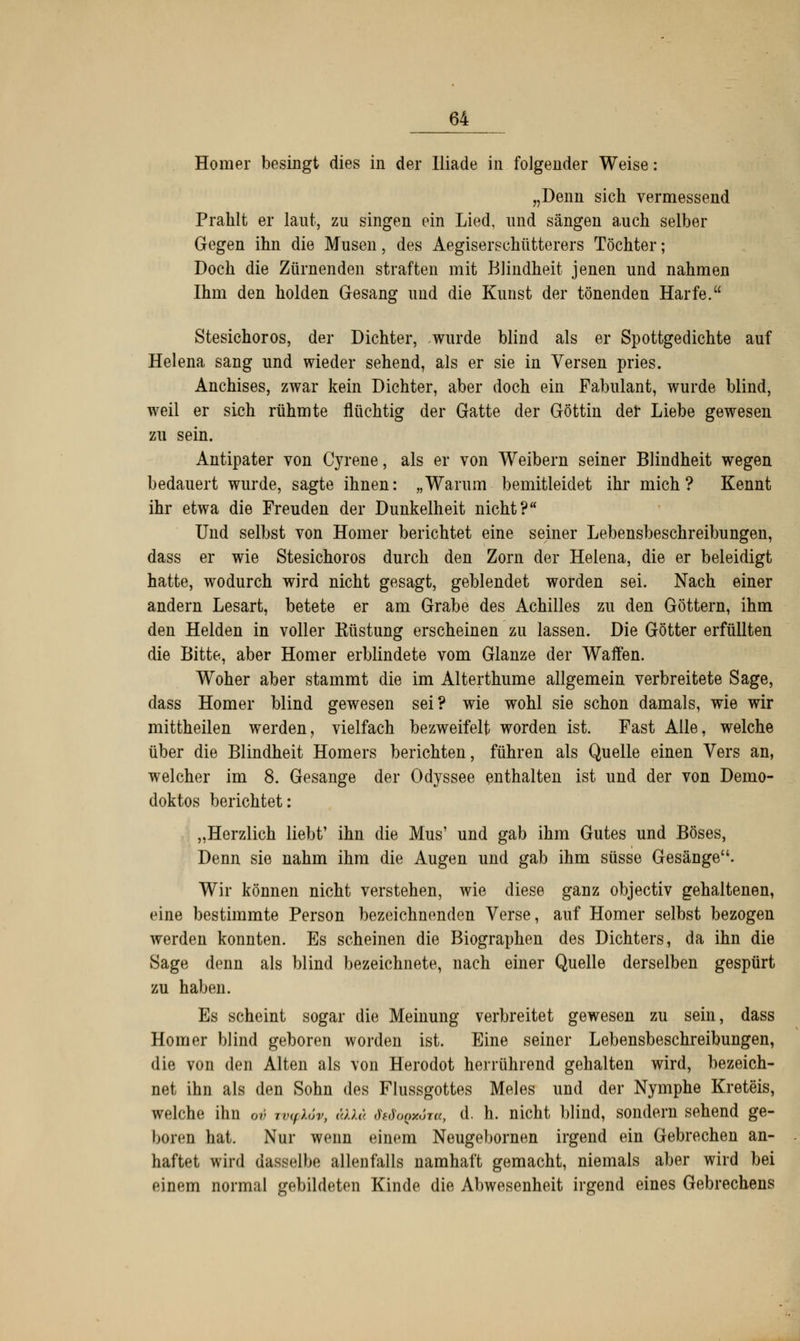 Homer besingt dies in der Iliade in folgender Weise: „Denn sich vermessend Prahlt er laut, zu singen ein Lied, und sängen auch selber Gegen ihn die Musen, des Aegiserschütterers Töchter; Doch die Zürnenden straften mit Blindheit jenen und nahmen Ihm den holden Gesang und die Kunst der tönenden Harfe. Stesichoros, der Dichter, wurde blind als er Spottgedichte auf Helena sang und wieder sehend, als er sie in Versen pries. Anchises, zwar kein Dichter, aber doch ein Fabulant, wurde blind, weil er sich rühmte flüchtig der Gatte der Göttin der Liebe gewesen zu sein. Antipater von Cyrene, als er von Weibern seiner Blindheit wegen bedauert wurde, sagte ihnen: „Warum bemitleidet ihr mich? Kennt ihr etwa die Freuden der Dunkelheit nicht? Und selbst von Homer berichtet eine seiner Lebensbeschreibungen, dass er wie Stesichoros durch den Zorn der Helena, die er beleidigt hatte, wodurch wird nicht gesagt, geblendet worden sei. Nach einer andern Lesart, betete er am Grabe des Achilles zu den Göttern, ihm den Helden in voller Küstung erscheinen zu lassen. Die Götter erfüllten die Bitte, aber Homer erblindete vom Glänze der Waffen. Woher aber stammt die im Alterthume allgemein verbreitete Sage, dass Homer blind gewesen sei? wie wohl sie schon damals, wie wir mittheilen werden, vielfach bezweifelt worden ist. Fast Alle, welche über die Blindheit Homers berichten, führen als Quelle einen Vers an, welcher im 8. Gesänge der Odyssee enthalten ist und der von Demo- doktos berichtet: „Herzlich liebt' ihn die Mus1 und gab ihm Gutes und Böses, Denn sie nahm ihm die Augen und gab ihm süsse Gesänge. Wir können nicht verstehen, wie diese ganz objectiv gehaltenen, eine bestimmte Person bezeichnenden Verse, auf Homer selbst bezogen werden konnten. Es scheinen die Biographen des Dichters, da ihn die Sage denn als blind bezeichnete, nach einer Quelle derselben gespürt zu haben. Es scheint sogar die Meinung verbreitet gewesen zu sein, dass Homer blind geboren worden ist. Eine seiner Lebensbeschreibungen, die von den Alten als von Herodot herrührend gehalten wird, bezeich- net ihn als den Sohn des Flussgottes Meles und der Nymphe Kreteis, welche ihn ov TvyXöv, äkXa dfdoQxöia, d. h. nicht blind, sondern sehend ge- hören hat. Nur wenn einem Neugebornen irgend ein Gebrechen an- haftet wird dasselbe allenfalls namhaft gemacht, niemals aber wird bei einem normal gebildeten Kinde die Abwesenheit irgend eines Gebrechens