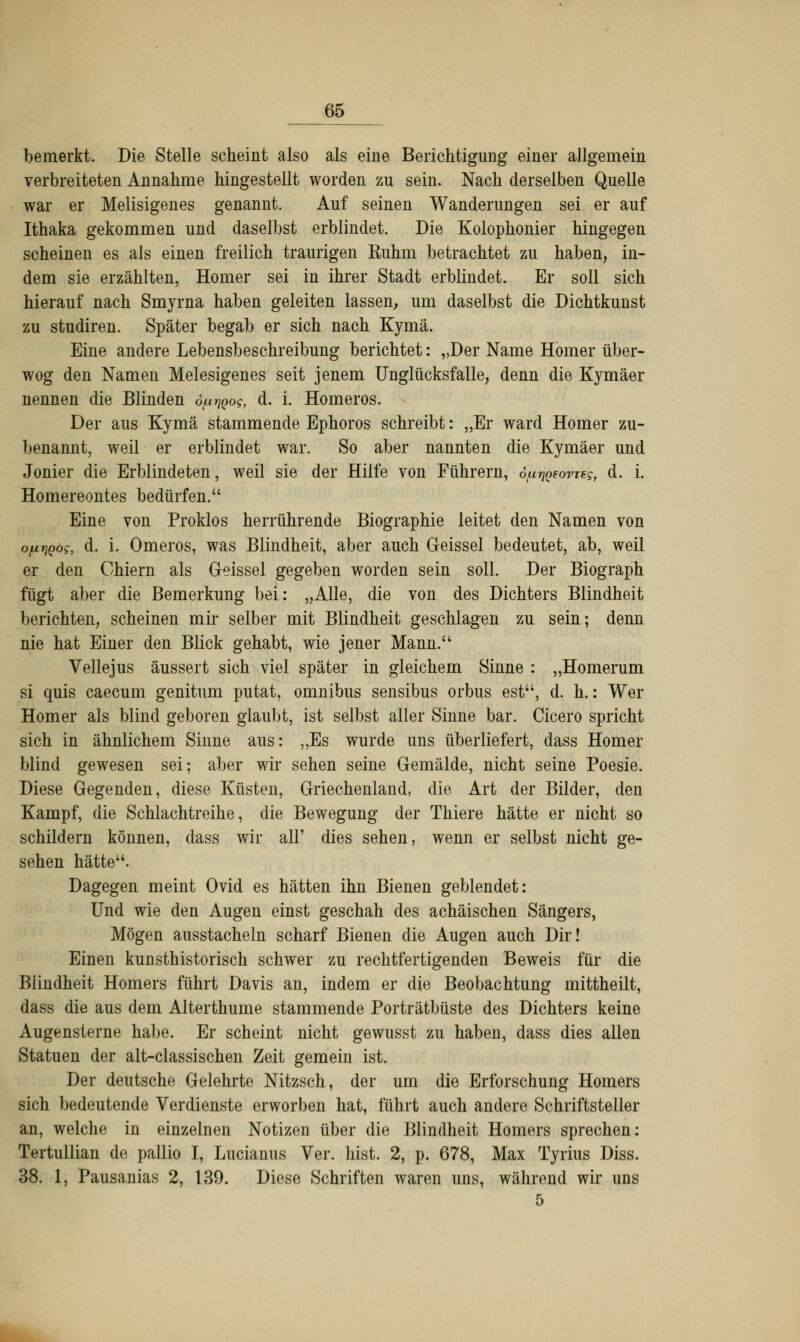 bemerkt. Die Stelle scheint also als eine Berichtigung einer allgemein verbreiteten Annahme hingestellt worden zu sein. Nach derselben Quelle war er Melisigenes genannt. Auf seinen Wanderungen sei er auf Ithaka gekommen und daselbst erblindet. Die Kolophonier hingegen scheinen es als einen freilich traurigen Euhm betrachtet zu haben, in- dem sie erzählten, Homer sei in ihrer Stadt erblindet. Er soll sich hierauf nach Smyrna haben geleiten lassen, um daselbst die Dichtkunst zu studiren. Später begab er sich nach Kymä. Eine andere Lebensbeschreibung berichtet: „Der Name Homer über- wog den Namen Melesigenes seit jenem Unglücksfalle, denn die Kymäer nennen die Blinden d^Qog, d. i. Homeros. Der aus Kymä stammende Ephoros schreibt: „Er ward Homer zu- benannt, weil er erblindet war. So aber nannten die Kymäer und Jonier die Erblindeten, weil sie der Hilfe von Führern, ö^QeovTEg, d. i. Homereontes bedürfen. Eine von Proklos herrührende Biographie leitet den Namen von o/urjQog, d. i. Omeros, was Blindheit, aber auch Geissei bedeutet, ab, weil er den Chiern als Geissei gegeben worden sein soll. Der Biograph fügt aber die Bemerkung bei: „Alle, die von des Dichters Blindheit berichten, scheinen mir selber mit Blindheit geschlagen zu sein; denn nie hat Einer den Blick gehabt, wie jener Mann. Vellejus äussert sich viel später in gleichem Sinne : „Homerum si quis caecum genitum putat, omnibus sensibus orbus est, d. h.: Wer Homer als blind geboren glaubt, ist selbst aller Sinne bar. Cicero spricht sich in ähnlichem Sinne aus: „Es wurde uns überliefert, dass Homer blind gewesen sei; aber wir sehen seine Gemälde, nicht seine Poesie. Diese Gegenden, diese Küsten, Griechenland, die Art der Bilder, den Kampf, die Schlachtreihe, die Bewegung der Thiere hätte er nicht so schildern können, dass wir all' dies sehen, wenn er selbst nicht ge- sehen hätte. Dagegen meint Ovid es hätten ihn Bienen geblendet: Und wie den Augen einst geschah des achäischen Sängers, Mögen ausstacheln scharf Bienen die Augen auch Dir! Einen kunsthistorisch schwer zu rechtfertigenden Beweis für die Blindheit Homers führt Davis an, indem er die Beobachtung mittheilt, dass die aus dem Alterthume stammende Porträtbüste des Dichters keine Augensterne habe. Er scheint nicht gewusst zu haben, dass dies allen Statuen der alt-classischen Zeit gemein ist. Der deutsche Gelehrte Nitzsch, der um die Erforschung Homers sich bedeutende Verdienste erworben hat, führt auch andere Schriftsteller an, welche in einzelnen Notizen über die Blindheit Homers sprechen: Tertullian de pallio I, Lucianus Ver. hist. 2, p. 678, Max Tyrius Diss. 38. 1, Pausanias 2, 139. Diese Schriften waren uns, während wir uns