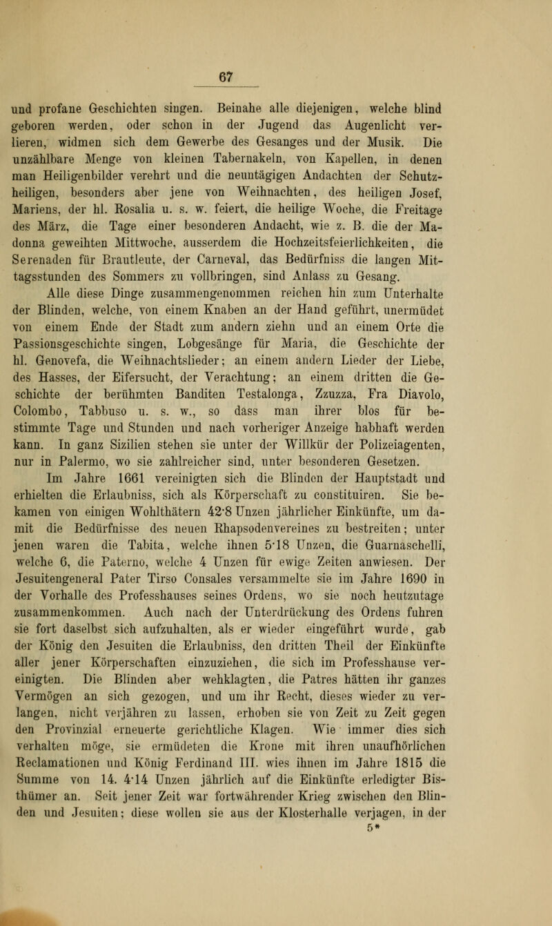 <tt und profane Geschichten singen. Beinahe alle diejenigen, welche blind geboren werden, oder schon in der Jugend das Augenlicht ver- lieren, widmen sich dem Gewerbe des Gesanges und der Musik. Die unzählbare Menge von kleinen Tabernakeln, von Kapellen, in denen man Heiligenbilder verehrt und die neuntägigen Andachten der Schutz- heiligen, besonders aber jene von Weihnachten, des heiligen Josef, Mariens, der hl. Rosalia u. s. w. feiert, die heilige Woche, die Freitage des März, die Tage einer besonderen Andacht, wie z. B. die der Ma- donna geweihten Mittwoche, ausserdem die Hochzeitsfeierlichkeiten, die Serenaden für Brautleute, der Carneval, das Bedürfniss die langen Mit- tagsstunden des Sommers zu vollbringen, sind Anlass zu Gesang. Alle diese Dinge zusammengenommen reichen hin zum Unterhalte der Blinden, welche, von einem Knaben an der Hand geführt, unermüdet von einem Ende der Stadt zum andern ziehn und an einem Orte die Passionsgeschichte singen, Lobgesänge für Maria, die Geschichte der hl. Genovefa, die Weihnachtslieder; an einem andern Lieder der Liebe, des Hasses, der Eifersucht, der Verachtung; an einem dritten die Ge- schichte der berühmten Banditen Testalonga, Zzuzza, Fra Diavolo, Colombo, Tabbuso u. s. w., so däss man ihrer blos für be- stimmte Tage und Stunden und nach vorheriger Anzeige habhaft werden kann. In ganz Sizilien stehen sie unter der Willkür der Polizeiagenten, nur in Palermo, wo sie zahlreicher sind, unter besonderen Gesetzen. Im Jahre 1661 vereinigten sich die Blinden der Hauptstadt und erhielten die Erlaubniss, sich als Körperschaft zu constituiren. Sie be- kamen von einigen Wohlthätern 42*8 Unzen jährlicher Einkünfte, um da- mit die Bedürfnisse des neuen Khapsodenvereines zu bestreiten; unter jenen waren die Tabita, welche ihnen 5*18 Unzen, die Guarnaschelli, welche 6, die Paterno, welche 4 Unzen für ewige Zeiten anwiesen. Der Jesuitengeneral Pater Tirso Consales versammelte sie im Jahre 1690 in der Vorhalle des Professhauses seines Ordens, wo sie noch heutzutage zusammenkommen. Auch nach der Unterdrückung des Ordens fuhren sie fort daselbst sich aufzuhalten, als er wieder eingeführt wurde, gab der König den Jesuiten die Erlaubniss, den dritten Theil der Einkünfte aller jener Körperschaften einzuziehen, die sich im Professhause ver- einigten. Die Blinden aber wehklagten, die Patres hätten ihr ganzes Vermögen an sich gezogen, und um ihr Kecht, dieses wieder zu ver- langen, nicht verjähren zu lassen, erhoben sie von Zeit zu Zeit gegen den Provinzial erneuerte gerichtliche Klagen. Wie immer dies sich verhalten möge, sie ermüdeten die Krone mit ihren unaufhörlichen Reclamationen und König Ferdinand III. wies ihnen im Jahre 1815 die Summe von 14. 4*14 Unzen jährlich auf die Einkünfte erledigter Bis- thümer an. Seit jener Zeit war fortwährender Krieg zwischen den Blin- den und Jesuiten; diese wollen sie aus der Klosterhalle verjagen, in der