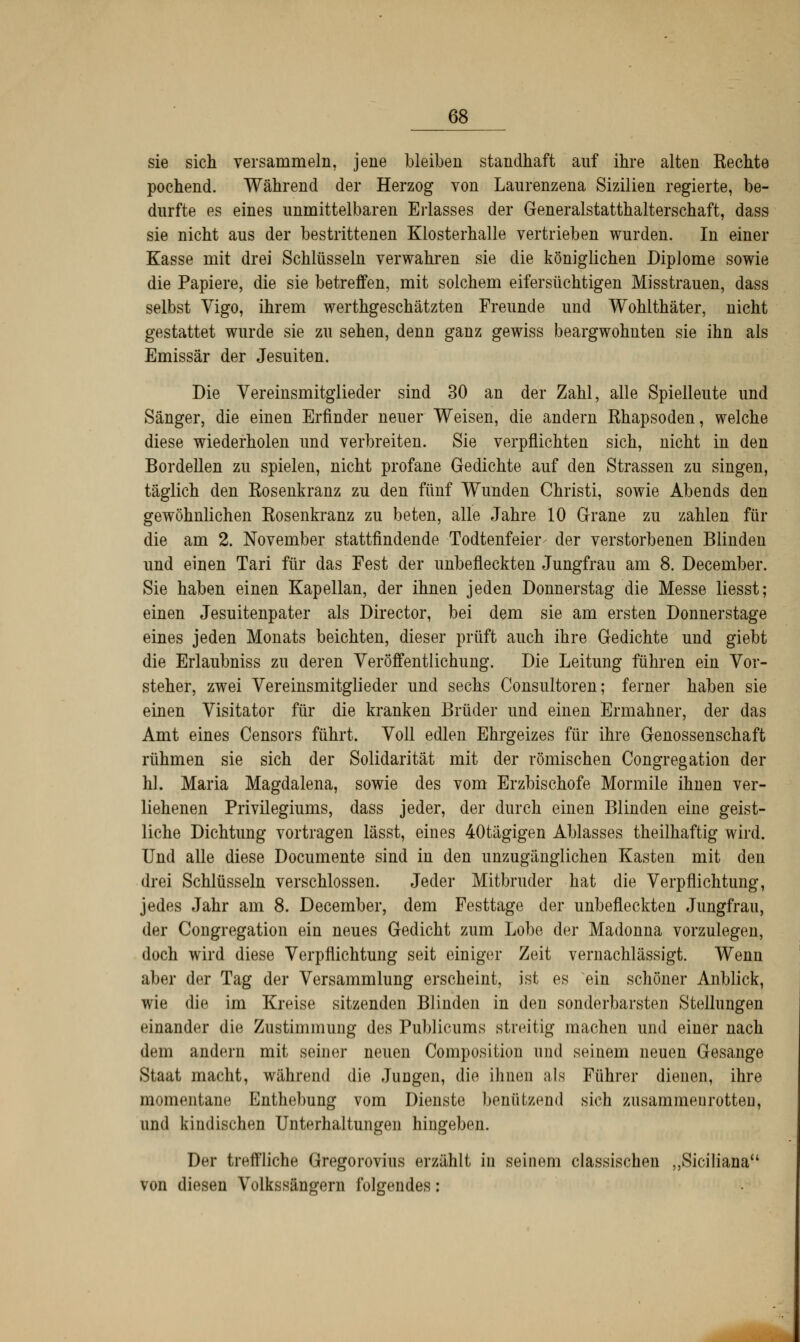 sie sich versammeln, jene bleiben standhaft auf ihre alten Eechte pochend. Während der Herzog von Laurenzena Sizilien regierte, be- durfte es eines unmittelbaren Erlasses der Generalstatthalterschaft, dass sie nicht aus der bestrittenen Klosterhalle vertrieben wurden. In einer Kasse mit drei Schlüsseln verwahren sie die königlichen Diplome sowie die Papiere, die sie betreffen, mit solchem eifersüchtigen Misstrauen, dass selbst Vigo, ihrem werthgeschätzten Freunde und Wohithäter, nicht gestattet wurde sie zu sehen, denn ganz gewiss beargwöhnten sie ihn als Emissär der Jesuiten. Die Vereinsmitglieder sind 30 an der Zahl, alle Spielleute und Sänger, die einen Erfinder neuer Weisen, die andern Khapsoden, welche diese wiederholen und verbreiten. Sie verpflichten sich, nicht in den Bordellen zu spielen, nicht profane Gedichte auf den Strassen zu singen, täglich den Rosenkranz zu den fünf Wunden Christi, sowie Abends den gewöhnlichen Rosenkranz zu beten, alle Jahre 10 Grane zu zahlen für die am 2. November stattfindende Todtenfeier- der verstorbenen Blinden und einen Tari für das Fest der unbefleckten Jungfrau am 8. December. Sie haben einen Kapellan, der ihnen jeden Donnerstag die Messe liesst; einen Jesuitenpater als Director, bei dem sie am ersten Donnerstage eines jeden Monats beichten, dieser prüft auch ihre Gedichte und giebt die Erlaubniss zu deren Veröffentlichung. Die Leitung führen ein Vor- steher, zwei Vereinsmitglieder und sechs Consultoren; ferner haben sie einen Visitator für die kranken Brüder und einen Ermahner, der das Amt eines Censors führt. Voll edlen Ehrgeizes für ihre Genossenschaft rühmen sie sich der Solidarität mit der römischen Congregation der hl. Maria Magdalena, sowie des vom Erzbischofe Mormile ihnen ver- liehenen Privilegiums, dass jeder, der durch einen Blinden eine geist- liche Dichtung vortragen lässt, eines 40tägigen Ablasses theilhaftig wird. Und alle diese Documente sind in den unzugänglichen Kasten mit den drei Schlüsseln verschlossen. Jeder Mitbruder hat die Verpflichtung, jedes Jahr am 8. December, dem Festtage der unbefleckten Jungfrau, der Congregation ein neues Gedicht zum Lobe der Madonna vorzulegen, doch wird diese Verpflichtung seit einiger Zeit vernachlässigt. Wenn aber der Tag der Versammlung erscheint, ist es ein schöner Anblick, wie die im Kreise sitzenden Blinden in den sonderbarsten Stellungen einander die Zustimmung des Publicums streitig machen und einer nach dem andern mit seiner neuen Composition und seinem neuen Gesänge Staat macht, während die Jungen, die ihnen als Führer dienen, ihre momentane Enthebung vom Dienste benützend sich zusammenrotten, und kindischen Unterhaltungen hingeben. Der treffliche Gregorovius erzählt in seinem classischen „Sicilianau von diesen Volkssängern folgendes: