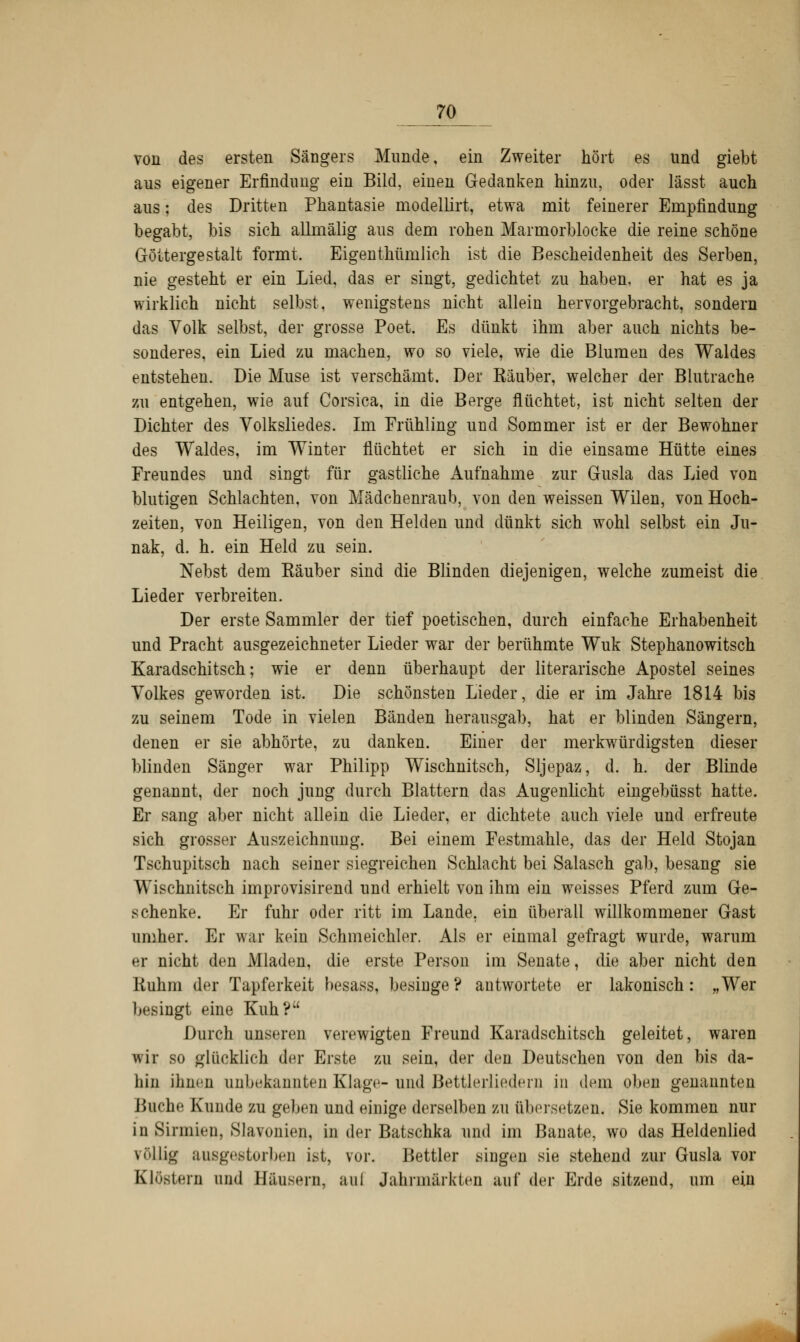 von des ersten Sängers Munde, ein Zweiter hört es lind giebt aus eigener Erfindimg ein Bild, einen Gedanken hinzu, oder lässt auch aus; des Dritten Phantasie modellirt, etwa mit feinerer Empfindung begabt, bis sich allmälig aus dem rohen Marmorblocke die reine schöne Göttergestalt formt. Eigenthünilich ist die Bescheidenheit des Serben, nie gesteht er ein Lied, das er singt, gedichtet zu haben, er hat es ja wirklich nicht selbst, wenigstens nicht allein hervorgebracht, sondern das Volk selbst, der grosse Poet. Es dünkt ihm aber auch nichts be- sonderes, ein Lied zu machen, wo so viele, wie die Blumen des Waldes entstehen. Die Muse ist verschämt. Der Käuber, welcher der Blutrache zu entgehen, wie auf Corsica, in die Berge flüchtet, ist nicht selten der Dichter des Volksliedes. Im Frühling und Sommer ist er der Bewohner des Waldes, im Winter flüchtet er sich in die einsame Hütte eines Freundes und singt für gastliche Aufnahme zur Gusla das Lied von blutigen Schlachten, von Mädchenraub, von den weissen Wilen, von Hoch- zeiten, von Heiligen, von den Helden und dünkt sich wohl selbst ein Ju- nak, d. h. ein Held zu sein. Nebst dem Räuber sind die Blinden diejenigen, welche zumeist die Lieder verbreiten. Der erste Sammler der tief poetischen, durch einfache Erhabenheit und Pracht ausgezeichneter Lieder war der berühmte Wuk Stephanowitsch Karadschitsch; wie er denn überhaupt der literarische Apostel seines Volkes geworden ist. Die schönsten Lieder, die er im Jahre 1814 bis zu seinem Tode in vielen Bänden herausgab, hat er blinden Sängern, denen er sie abhörte, zu danken. Einer der merkwürdigsten dieser blinden Sänger war Philipp Wischnitsch, Sljepaz, d. h. der Blinde genannt, der noch jung durch Blattern das Augenlicht eingebüsst hatte. Er sang aber nicht allein die Lieder, er dichtete auch viele und erfreute sich grosser Auszeichnung. Bei einem Festmahle, das der Held Stojan Tschupitsch nach seiner siegreichen Schlacht bei Salasch gab, besang sie Wischnitsch improvisirend und erhielt von ihm ein weisses Pferd zum Ge- schenke. Er fuhr oder ritt im Lande, ein überall willkommener Gast umher. Er war kein Schmeichler. Als er einmal gefragt wurde, warum er nicht den Mladen, die erste Person im Senate, die aber nicht den Ruhm der Tapferkeit besass, besinge? antwortete er lakonisch: „Wer besingt eine Kuh? Durch unseren verewigten Freund Karadschitsch geleitet, waren wir so glücklich der Erste zu sein, der den Deutschen von den bis da- hin ihnen unbekannten Klage- und Bettlerliedern in dem oben genannten Buche Kunde zu geben und einige derselben zu übersetzen. Sie kommen nur in Sirinicn. Slavonien, in der Batschka und im Banate, wo das Heldenlied völlig ausgestorben ist, vor. Bettler singen sie stehend zur Gusla vor Klöstern und Bäusern, aui Jahrmärkten auf der Erde sitzend, um ein