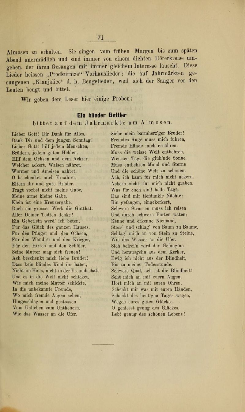 Almosen zu erhalten. Sie singen vom frühen Morgen bis zum späten Abend unermüdlich und sind immer von einem dichten Hörerkreise um- geben, der ihren Gesängen mit immer gleichem Interesse lauscht. Diese Lieder heissen „Prodkutnize Vorhauslieder; die auf Jahrmärkten ge- sungenen „Klanjalice d. h. Beugelieder, weil sich der Sänger vor den Leuten beugt und bittet. Wir geben dem Leser hier einige Proben: Ein blinder Bettler bittet auf dem Jahrmarkte um Almosen. Lieber Gott! Dir Dank für Alles, Dank Dir und dem jungen Sonntag! Lieber Gott! hilf jedem Menschen, Brüdern, jedem guten Helden, Hilf dem Ochsen und dem Ackrer, Welcher ackert, Waisen nähret, Würmer und Ameisen nähret. 0 beschenket mich Ernährer, Eltern ihr und gute Brüder. Tragt vorbei nicht meine Gabe, Meine arme kleine Gabe, Klein ist eine Kreuzergabe, Doch ein grosses Werk die Gutthat. Aller Deiner Todten denke! Ein Gebetlein werd1 ich beten, Für das Glück des ganzen Hauses, Für den Pflüger und den Ochsen, Für den Wandrer und den Krieger, Für den Hirten und den Schüler, Seine Mutter mag sich freuen! Ach beschenkt mich liebe Brüder! Dass kein blindes Kind ihr habet, Nicht im Haus, nicht in der Freundschaft Und es in die Welt nicht schicket, Wie mich meine Mutter schickte, In die unbekannte Fremde, Wo mich fremde Augen sehen, Hingeschlagen und gestossen Vom Unlieben zum Untheuern, Wie das Wasser an die Ufer. Siehe mein barmherz'ger Bruder! Fremdes Auge muss mich führen, Fremde Hände mich ernähren. Muss die weisse Welt entbehren, Weissen Tag, die glüh'nde Sonne, Muss entbehren Mond und Sterne Und die schöne Welt zu schauen. Ach, ich kann für mich nicht ackern, Ackern nicht, für mich nicht graben. Was für euch sind helle Tage, Das sind mir tiefdunkle Nächte; Bin gefangen, eingekerkert, Schwere Strassen muss ich reisen Und durch schwere Furten waten; Kenne und erkenne Niemand, Stoss1 und schlag1 von Baum zu Baume, Schlag' mich an von Stein zu Steine, Wie das Wasser an die Ufer. Sich befrei'n wird der Gefang'ne Und herausgehn aus dem Kerker, Ewig ich nicht aus der Blindheit, Bis zu meiner Todesstunde. Schwere Qual, ach ist die Blindheit! Seht mich an mit eucrn Augen, Hört mich an mit euren Ohren, Schenkt mir was mit euren Händen, Schenkt des heut'gen Tages wegen, Wegen eures guten Glückes. 0 geniesst genug des Glückes, Lebt genug des schönen Lebens!