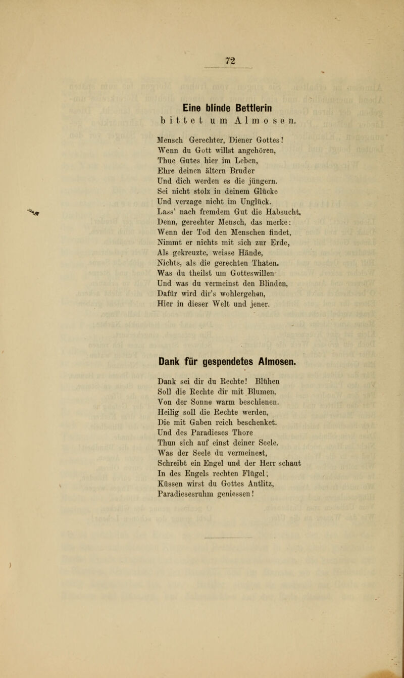 Eine blinde Bettlerin bittet um Almosen. Mensch Gerechter, Diener Gottes! Wenn du Gott willst angehören, Thue Gutes hier im Leben, Ehre deinen altern Bruder Und dich werden es die Jüngern. Sei nicht stolz in deinem Glücke Und verzage nicht im Unglück. ^•vf Lass1 nach fremdem Gut die Habsucht, Denn, gerechter Mensch, das merke: Wenn der Tod den Menschen findet, Nimmt er nichts mit sich zur Erde, Als gekreuzte, weisse Hände, Nichts, als die gerechten Thaten. Was du theilst um Gotteswillen Und was du vermeinst den Blinden, Dafür wird dir's Wohlergehen, Hier in dieser Welt und jener. Dank für gespendetes Almosen. Dank sei dir du Kechte! Blühen Soll die Rechte dir mit.Blumen, Von der Sonne warm beschienen. Heilig soll die Rechte werden, Die mit Gaben reich beschenket. Und des Paradieses Thore Thun sich auf einst deiner Seele. Was der Seele du vermeinest, Schreibt ein Engel und der Herr schaut In des Engels rechten Flügel; Küssen wirst du Gottes Antlitz, Paradiesesruhm gemessen!