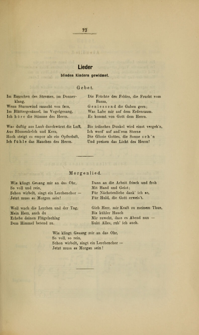 Lieder blinden Kindern gewidmet. Gebet. Im Rauschen des Stromes, im Donner- klang, Wenn Sturmwind rauscht von fern, Im Blättergesäusel, im Vogelgesang, Ich höre die Stimme des Herrn. Die Früchte des Feldes, die Frucht vom Baum, Geniessend die Gaben gern; Was Labe mir auf dem Erdenraum, Es kommt von Gott dem Herrn. Was duftig aus Laub durchwürzt die Luft, Aus Blumenkelch und Kern, Hoch steigt es empor als ein Opferduft, Ich fühle das Hauchen des Herrn. Bis irdisches Dunkel wird einst vergeh'n, Ich werd' auf and'rem Sterne Die Glorie Gottes, die Sonne seh'n Und preisen das Licht des Herrn! Morgenlied. Wie klingt Gesang mir an das Ohr, So voll und rein, Schon wirbelt, singt ein Lerchenchor - Jetzt muss es Morgen sein! Weil wach die Lerchen und der Tag, Mein Herz, auch du Erhebe deinen Flügelschlag Dem Himmel betend zu. Dann an die Arbeit frisch und froh Mit Hand und Geist; Für Nächstenliebe dank' ich so, Für Huld, die Gott erweis't. Gieb Herr, mir Kraft zu meinem Thun, Bis kühler Hauch Mir zuweht, dass es Abend nun — Ruht Alles, ruh' ich auch. Wie klingt Gesang mir an das Ohr, So voll, so rein, Schon wirbelt, singt ein Lerchenchor — Jetzt muss es Morgen sein!