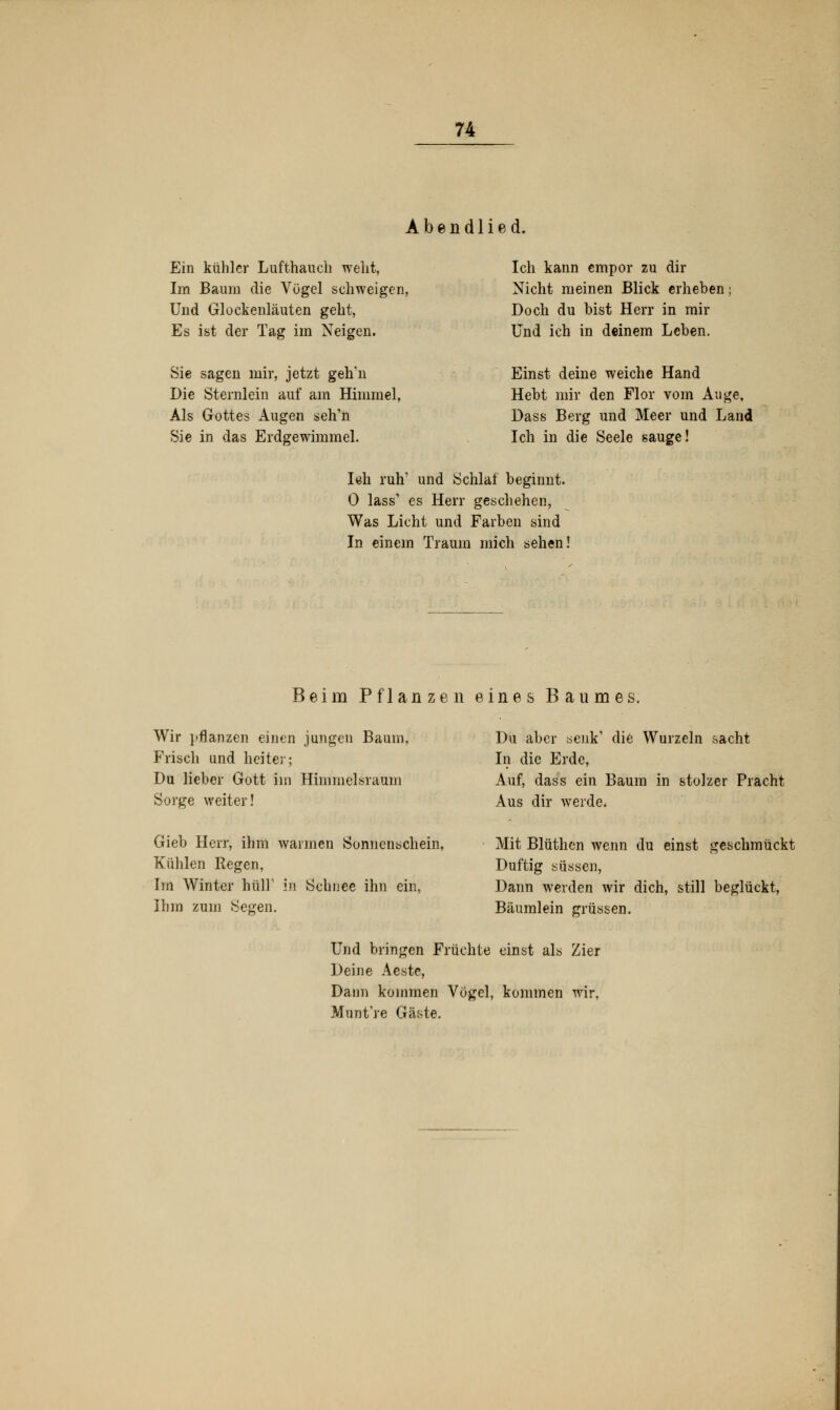Abendlied. Ein kühler Lufthauch weht, Im Baum die Vögel schweigen, Und GlockenLäuten geht, Es ist der Tag im Neigen. Ich kann empor zu dir Nicht meinen Blick erheben Doch du bist Herr in mir Und ich in deinem Leben. Sie sagen mir, jetzt geh'n Die Sternlein auf am Himmel, Als Gottes Augen seh'n Sie in das Erdgewimmel. Einst deine weiche Hand Hebt mir den Flor vom Auge, Dass Berg und Meer und Land Ich in die Seele sauge! Ieh ruh' und Schlaf beginnt. 0 lass1 es Herr geschehen, Was Licht und Farben sind In einem Traum mich sehen! Beim Pflanzen eines Baumes. Wir pflanzen einen jungen Baum, Frisch und heiter; Du lieber Gott im Himmelsraum Sorge weiter! Du aber senk' die Wurzeln sacht In die Erde, Auf, dass ein Baum in stolzer Pracht Aus dir werde. Gieb Herr, ihm warmen Sonnenschein, Kühlen Regen, Im Winter hüll1 in Schuee ihn ein, Ihm zum Segen. Mit Blüthen wenn du einst geschmückt Duftig süssen, Dann werden wir dich, still beglückt, Bäumlein grüssen. Und bringen Früchte einst als Zier Deine Aeste, Dann kommen Vögel, kommen wir, Munt're Gtäste.
