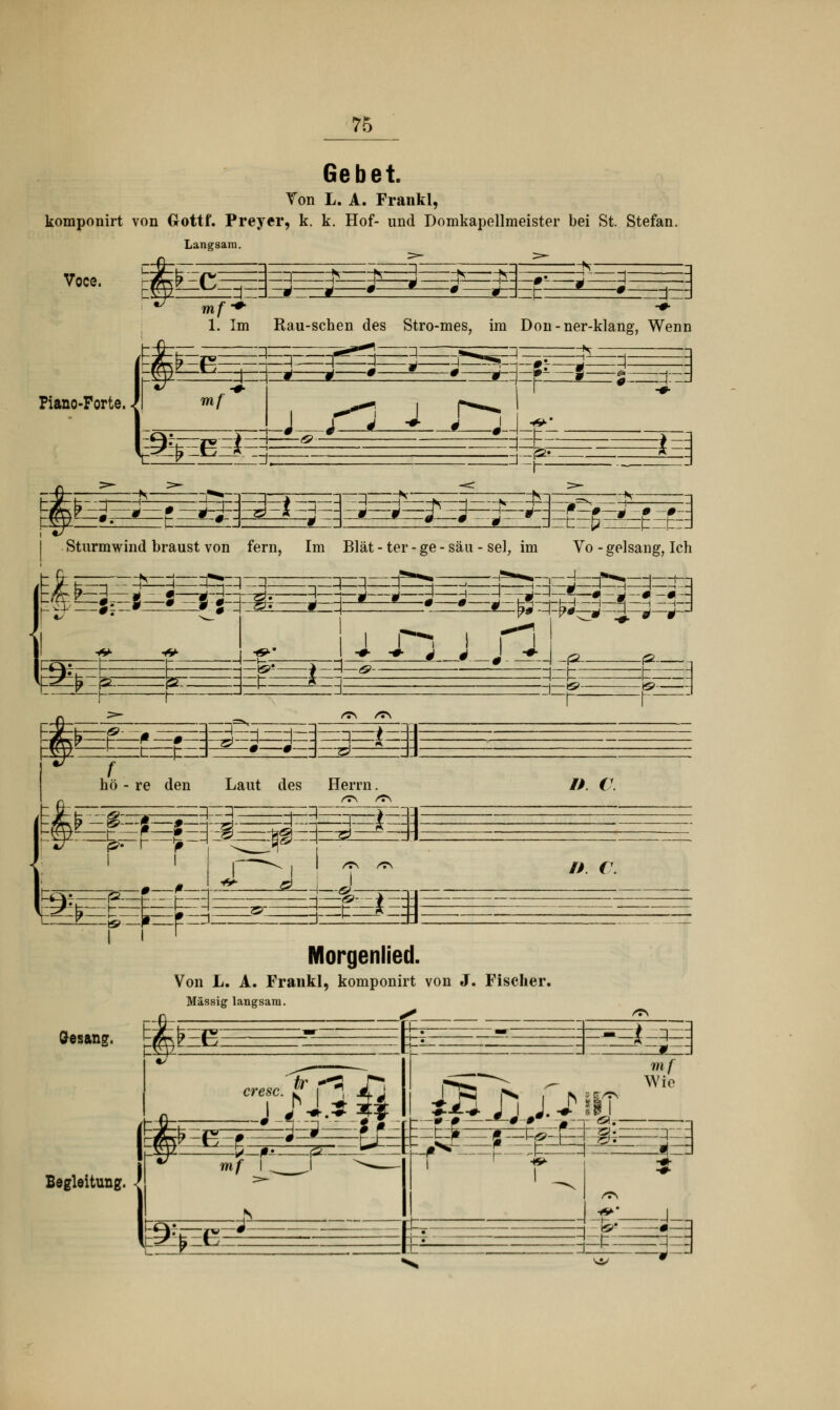 Gebet. Ton L. A. Frankl, komponirt von Uottf. Preycr, k. k. Hof- und Domkapellmeister bei St. Stefan Langsam. Voce. ££E^ t= r-. Piano-Porte. mf 1. Im Rau-schen des Stro-mes, im Don-ner-klang, Wenn -Z\. ^ D A —ä- E^ mf m^EEt=* *3 j :d~ (^- *= iE3 :£?: -i—i N Sturmwind braust von fern, Im Blät - ter - ge - säu - sei, im m* (ÖzzÄzrzip: —Zj=q , r 3^— *: Vo - gel sang, Ich --T*-»»—,—I—F**»—|—i—, i i Sl <* * m, 1— ES: :»: — B>- S -irS^E =3=* hö - re den Laut des £fF ?=F qI Herrn. /> €7. m /* r. ^_j_. <^L El' ! I F Morgenlied. Von L. A. Frankl, komponirt von J. Fischer. Massig langsam. Gesang. tfee er esc. Begleitung. dB .filz p_j§.—(ä~—»r==3rjtf>n—r x—=1 -_5_ J&XlXSX. mf Wie fc ■J-i -#—