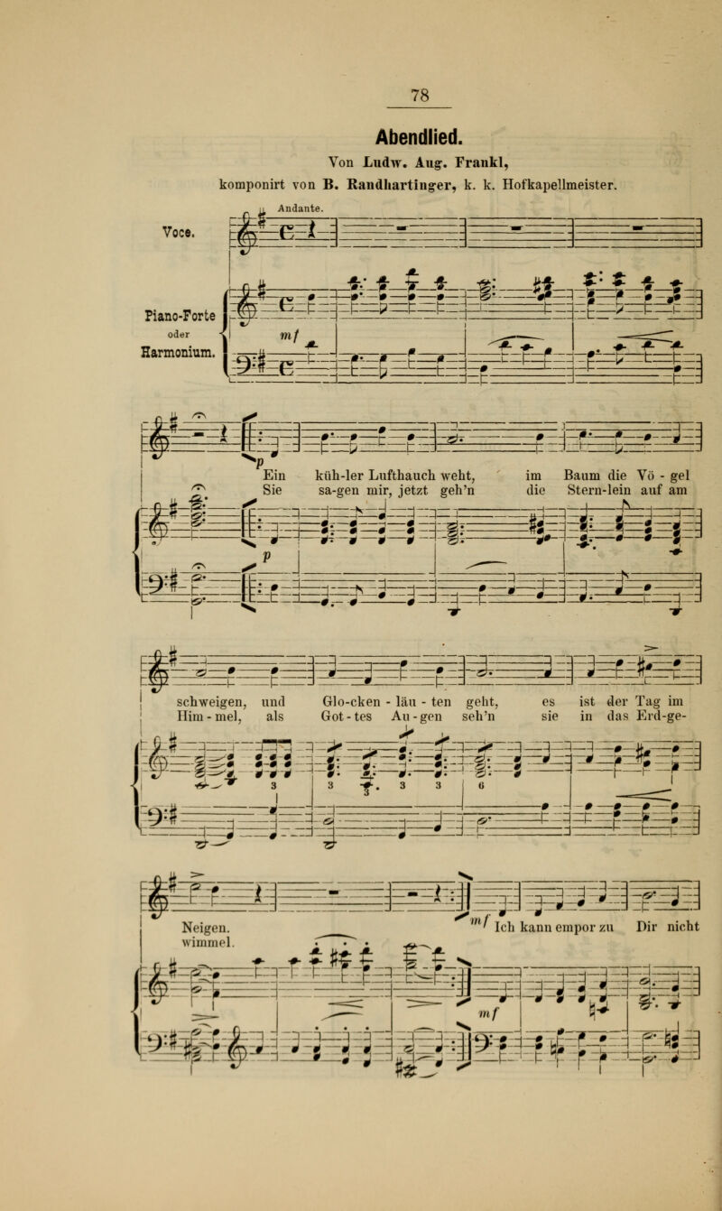 Abendlied. Von Ludw. Augr. Frankl, komponirt von B. Randhartiiiger, k. k. Hofkapellmeister. Andante. Voce. Piano-Forte oder Harmonium. !=*=£= —*- Ein Sie ö: küh-ler Lufthauch weht, sa-gen mir, jetzt geh'n 1 ES £, Efc£I!Z3 ■ j^-3 —j rJ:rj—£—*— *~j :ö; ö :q—: im Baum die Vö - gel die Stern-lein auf am £T # # ? =* schweigen, und Him - mel, als =e£eö: -0 :p-d Glo-cken - lau - ten geht, Got-tes Au-gen seh'n > jg^ggg es ist der Tag im sie in das Erd-ge- 9: t =F3 ££^=3=33= =j—g-j^—fg J. ^—^—*T-\ g.—5 T* 3 3 I 6 izzEEfc Wl' TrL knn Amnnr 71 S! Neigen. ' Ich kann empor zu Dir nich wimmel. ^ • • &^m