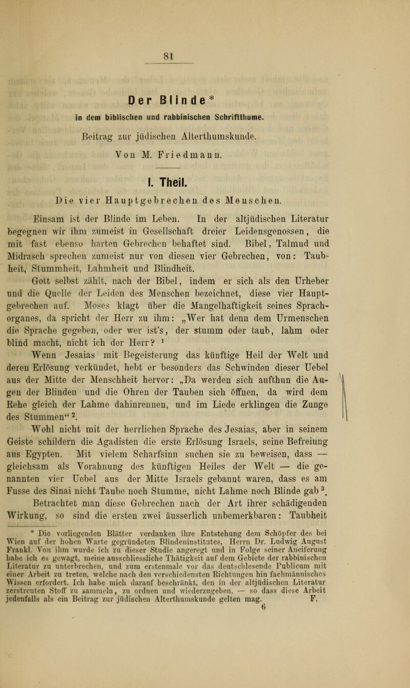 Der Blinde* in dem biblischen und rabbinischen Schriftthume. Beitrag zur jüdischen Altertkumskimde. Von M. F r i e d in a n n. I. Theil. Die vier Haupt gebrechen des Menschen. Einsam ist der Blinde im Leben. In der altjüdischen Literatur begegnen wir ihm zumeist in Gesellschaft dreier Leidensgenossen, die mit fast ebenso harten Gebrechen behaftet sind. Bibel, Talmud und Midrasch sprechen zumeist nur von diesen vier Gebrechen, von: Taub- heit, Stummheit. Lahmheit und Blindheit. Gott selbst zählt, nach der Bibel, indem er sich als den Urheber und die Quelle der Leiden des Menschen bezeichnet, diese vier Haupt- gebrechen auf. Moses klagt über die Mangelhaftigkeit seines Sprach- organes, da spricht der Herr zu ihm: „Wer hat denn dem Urmenschen die Sprache gegeben, oder wer ist's, der stumm oder taub, lahm oder blind macht, nicht ich der Herr? 1 Wenn Jesaias mit Begeisterung das künftige Heil der Welt und deren Erlösung verkündet, hebt er besonders das Schwinden dieser Uebel aus der Mitte der Menschheit hervor: „Da werden sich aufthun die Au- gen der Blinden und die Ohren der Tauben sich öffnen, da wird dem Rehe gleich der Lahme dahinrennen, und im Liede erklingen die Zunge des Stummen 2. Wohl nicht mit der herrlichen Sprache des Jesaias, aber in seinem Geiste schildern die Agadisten die erste Erlösung Israels, seine Befreiung aus Egypten. Mit vielem Scharfsinn suchen sie zu beweisen, dass — gleichsam als Vorahnung des künftigen Heiles der Welt — die ge- nannten vier Uebel aus der Mitte Israels gebannt waren, dass es am Fusse des Sinai nicht Taube noch Stumme, nicht Lahme noch Blinde gab3. Betrachtet man diese Gebrechen nach der Art ihrer schädigenden Wirkung, so sind die ersten zwei äusserlich unbemerkbaren: Taubheit * Die vorliegenden Blätter verdanken ihre Entstehung dem Schöpfer des bei Wien auf der hohen Warte gegründeten Blindeninstitutes, Herrn Dr. Ludwig August Frankl. Von ihm wurde ich zu dieser Studie angeregt und in Folge seiner Aneiferung habe ich es gewagt, meine ausschliessliche Thätigkeit auf dem Gebiete der rabbinischen Literatur zu unterbrechen, und zum erstenmale vor das deutschlesende Publicum mit einer Arbeit zu treten, welche nach den verschiedensten Sichtungen hin fachmännisches Wrissen erfordert. Ich habe mich darauf beschränkt, den in der all jüdischen Literatur zerstreuten Stoff zu sammeln, zu ordnen und wiederzugeben, — so dass diese Arbeit jedenfalls als ein Beitrag zur jüdischen Alterthumskunde gelten mag. F,
