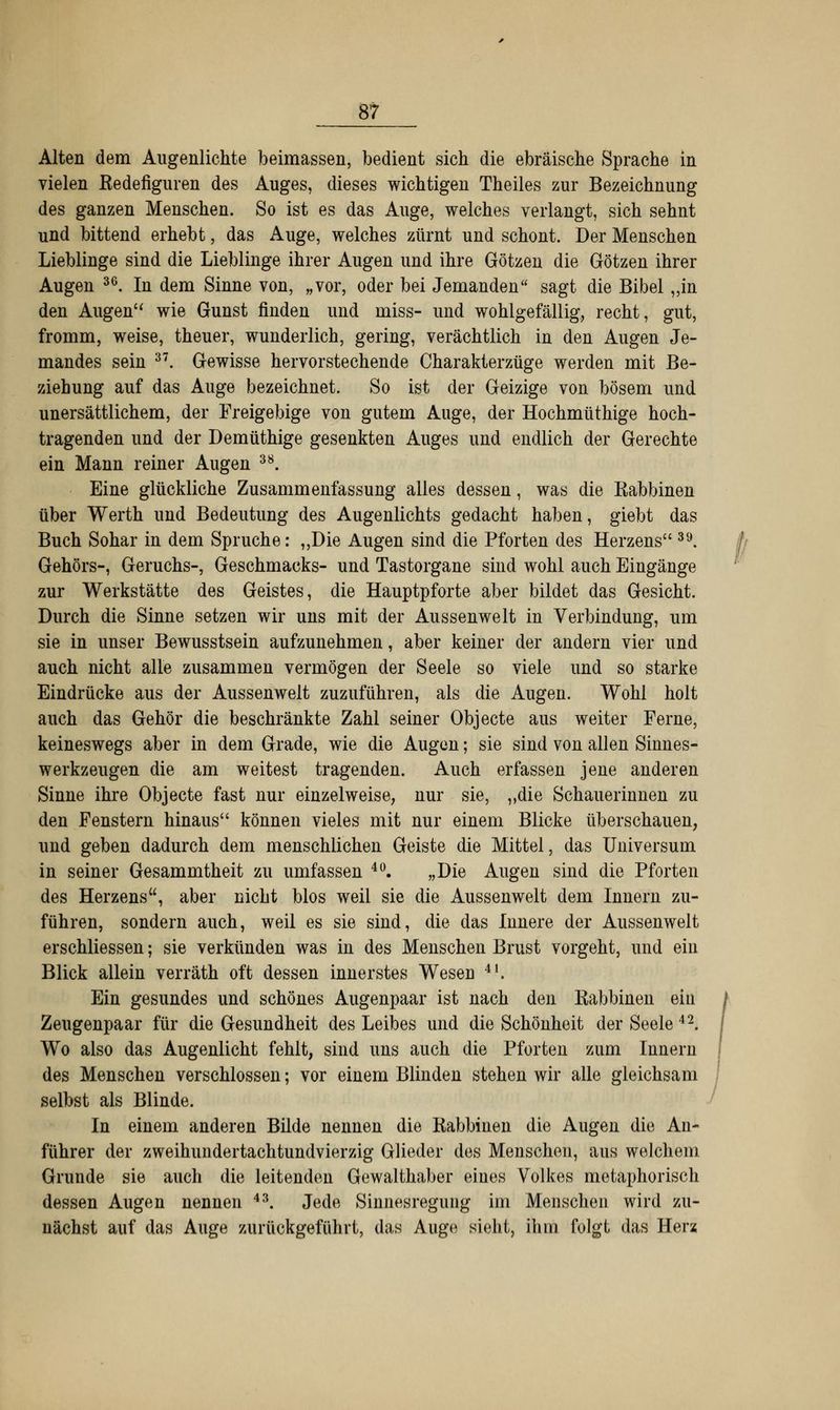 Alten dem Augenlichte beimassen, bedient sich die ebräische Sprache in vielen Redefiguren des Auges, dieses wichtigen Theiles zur Bezeichnung des ganzen Menschen. So ist es das Auge, welches verlangt, sich sehnt und bittend erhebt, das Auge, welches zürnt und schont. Der Menschen Lieblinge sind die Lieblinge ihrer Augen und ihre Götzen die Götzen ihrer Augen 36. In dem Sinne von, „vor, oder bei Jemanden sagt die Bibel „in den Augen wie Gunst finden und miss- und wohlgefällig, recht, gut, fromm, weise, theuer, wunderlich, gering, verächtlich in den Augen Je- mandes sein 37. Gewisse hervorstechende Charakterzüge werden mit Be- ziehung auf das Auge bezeichnet. So ist der Geizige von bösem und unersättlichem, der Freigebige von gutem Auge, der Hochmüthige hoch- tragenden und der Demüthige gesenkten Auges und endlich der Gerechte ein Mann reiner Augen 38. Eine glückliche Zusammenfassung alles dessen, was die Rabbinen über Werth und Bedeutung des Augenlichts gedacht haben, giebt das Buch Sohar in dem Spruche: „Die Augen sind die Pforten des Herzens 39. Gehörs-, Geruchs-, Geschmacks- und Tastorgane sind wohl auch Eingänge zur Werkstätte des Geistes, die Hauptpforte aber bildet das Gesicht. Durch die Sinne setzen wir uns mit der Aussenwelt in Verbindung, um sie in unser Bewusstsein aufzunehmen, aber keiner der andern vier und auch nicht alle zusammen vermögen der Seele so viele und so starke Eindrücke aus der Aussenwelt zuzuführen, als die Augen. Wohl holt auch das Gehör die beschränkte Zahl seiner Objecte aus weiter Ferne, keineswegs aber in dem Grade, wie die Augen; sie sind von allen Sinnes- werkzeugen die am weitest tragenden. Auch erfassen jene anderen Sinne ihre Objecte fast nur einzelweise, nur sie, „die Schauerinnen zu den Fenstern hinaus können vieles mit nur einem Blicke überschauen, und geben dadurch dem menschlichen Geiste die Mittel, das Universum in seiner Gesammtheit zu umfassen 40. „Die Augen sind die Pforten des Herzens, aber nicht blos weil sie die Aussenwelt dem Innern zu- führen, sondern auch, weil es sie sind, die das Innere der Aussenwelt erschliessen; sie verkünden was in des Menschen Brust vorgeht, und ein Blick allein verräth oft dessen innerstes Wesen 4I. Ein gesundes und schönes Augenpaar ist nach den Rabbinen ein j Zeugenpaar für die Gesundheit des Leibes und die Schönheit der Seele 42. Wo also das Augenlicht fehlt, sind uns auch die Pforten zum Innern des Menschen verschlossen; vor einem Blinden stehen wir alle gleichsam selbst als Blinde. In einem anderen Bilde nennen die Rabbinen die Augen die An- führer der zweihundertachtundvierzig Glieder des Menschen, aus welchem Grunde sie auch die leitenden Gewalthaber eines Volkes metaphorisch dessen Augen nennen 43. Jede Sinnesregung im Menschen wird zu- nächst auf das Auge zurückgeführt, das Auge sieht, ihm folgt das Herz