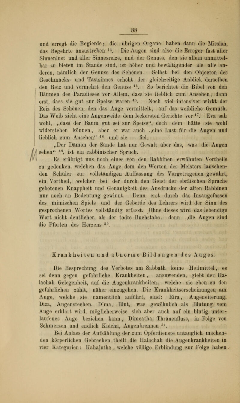 Ü und erregt die Begierde; die übrigen Organe haben dann die Mission, das Begehrte anzustreben 44. Die Augen sind also die Erreger fast aller Sinnenlust und aller Sinnesreize, und der Genuss, den sie allein unmittel- bar zu bieten im Stande sind, ist höher und bewältigender als alle an- deren, nämlich der Genuss des Schönen. Selbst bei den Objecten des Geschmacks- und Tastsinnes erhöht der gleichzeitige Anblick derselben den Keiz und vermehrt den Genuss 4Ö. So berichtet die Bibel von den Bäumen des Paradieses vor Allem, dass sie lieblich zum Ansehen, dann erst, dass sie gut zur Speise waren 4fi. Noch viel intensiver wirkt der Reiz des Schönen, den das Auge vermittelt, auf das weibliche Gemüth. Das Weib zieht eine Augenweide dem leckersten Gerichte vor47. Eva sah wohl, „dass der Baum gut sei zur Speise, doch dem hätte sie wohl widerstehen können, aber er war auch ,,eine Lust für die Augen und lieblich zum Ansehen 4S und sie — fiel. „Der Dämon der Sünde hat nur Gewalt über das, was die Augen sehen 49, ist ein rabbinischer Spruch. Es erübrigt uns noch eines von den Rabbinen erwähnten Vortheils zu gedenken, welchen das Auge dem den Worten des Meisters lauschen- den Schüler zur vollständigen Auffassung des Vorgetragenen gewährt, ein Vortheil, welcher bei der durch den Geist der ebräischen Sprache gebotenen Knappheit und Genauigkeit des Ausdrucks der alten Rabbinen nur noch an Bedeutung gewinnt. Denn erst durch das Insaugefassen des mimischen Spiels und der Geberde des Lehrers wird der Sinn des gesprochenen Wortes vollständig erfasst. Ohne dieses wird das lebendige Wort nicht deutlicher, als der todte Buchstabe, denn „die Augen sind die Pforten des Herzens 50. Krankheiten und abnorme Bildungen des Auges. Die Besprechung des Verbotes am Sabbath keine Heilmittel, es sei denn gegen gefährliche Krankheiten, anzuwenden, giebt der Ha- lachah Gelegenheit, auf die Augenkrankheiten, welche sie eben zu den gefährlichen zählt, näher einzugehen. Die Krankheitserscheinungen am Auge, welche sie namentlich anführt, sind: Rira, Augeneiterung, Diza, Augenstechen, D'ma, Blut, was gewöhnlich als Blutung vom Auge erklärt wird, möglicherweise sich aber auch auf ein blutig unter- laufeues Auge beziehen kann, Dimeatha, Thränenfluss, in Folge von Schmerzen und endlich Kidcha, Augenbrennen :''. Bei Anläse der Aufzählung der zum Opferdienste untauglich machen- den körperlichen Gelirechen theilt die llalachah die Augenkrankheiten in vier Kategorien: Kahajutha, welche völlige Krblinduug zur Folge haben