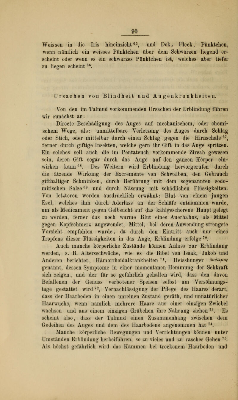 Weissen in die Iris hineinzieht65, und Dok, Fleck, Pünktchen, wenn nämlich ein weisses Pünktchen über dem Schwarzen liegend er- scheint oder wenn es ein schwarzes Pünktchen ist, welches aber tiefer zu liegen scheint66. Ursachen von Blindheit und Augenkrankheiten. Von den im Talmud vorkommenden Ursachen der Erblindung führen wir zunächst an: Directe Beschädigung des Auges auf mechanischem, oder chemi- schem Wege, als: unmittelbare Verletzung des Auges durch Schlag oder Stich, oder mittelbar durch einen Schlag gegen die Hirnschale 67, ferner durch giftige Insekten, welche gern ihr Gift in das Auge spritzen. Ein solches soll auch die im Pentateuch vorkommende Zireah gewesen sein, deren Gift sogar durch das Auge auf den ganzen Körper ein- wirken kann68. Des Weitern wird Erblindung hervorgerufen durch die ätzende Wirkung der Excremente von Schwalben, den Gebrauch gifthaltiger Schminken, durch Berührung mit dem sogenannten sodo- mitischen Salze09 und durch Nässung mit schädlichen Flüssigkeiten. Von letzteren werden ausdrücklich erwähnt: Blut von einem jungen Esel, welches ihm durch Aderlass an der Schläfe entnommen wurde, um als Medicament gegen Gelbsucht auf das kahlgeschorene Haupt gelegt zu werden, ferner das noch warme Blut eines Auerhahns, als Mittel gegen Kopfschmerz angewendet, Mittel, bei deren Anwendung strengste Vorsicht empfohlen wurde, da durch den Eintritt auch nur eines Tropfens dieser Flüssigkeiten in das Auge, Erblindung erfolge 70. Auch manche körperliche Zustände können Anlass zur Erblindung werden, z. B. Altersschwäche, wie es die Bibel von Isaak, Jakob und Anderen berichtet, Hämorrhoidalkrankheiten 7 *, Heisshunger flovhpog genannt, dessen Symptome in einer momentanen Hemmung der Sehkraft sich zeigen, und der für so gefährlich gehalten wird, dass den davon Befallenen der Genuss verbotener Speisen selbst am Versöhnungs- tage gestattet wird72, Vernachlässigung der Pflege des Haares derart, dass der Haarboden in einen unreinen Zustand geräth, und unnatürlicher Haarwuchs, wenn nämlich mehrere Haare aus einer einzigen Zwiebel wachsen und aus einem einzigen Grübchen ihre Nahrung ziehen 73. Es scheint also, dass der Talmud einen Zusammenhang zwischen dem Gedeihen des Auges und dem des Haarbodens angenommen hat 74. Manche körperlich* Bewegungen und Verrichtungen können unter Umständen Erblindung herbeiführen, so zu vieles und zu rasches Gehen 75. Als höchst gefährlich wird das Kämmen bei trockenem Haarboden und