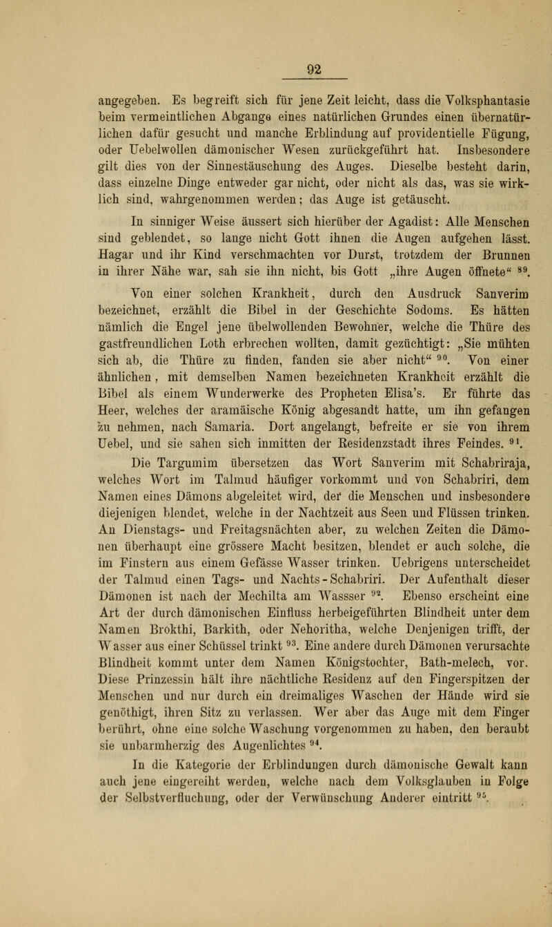 angegeben. Es begreift sich für jene Zeit leicht, dass die Volksphantasie beim vermeintlichen Abgange eines natürlichen Grundes einen übernatür- lichen dafür gesucht und manche Erblindung auf providentielle Fügung, oder Uebelwollen dämonischer Wesen zurückgeführt hat. Insbesondere gilt dies von der Sinnestäuschung des Auges. Dieselbe besteht darin, dass einzelne Dinge entweder gar nicht, oder nicht als das, was sie wirk- lich sind, wahrgenommen werden; das Auge ist getäuscht. In sinniger Weise äussert sich hierüber der Agadist: Alle Menschen sind geblendet, so lange nicht Gott ihnen die Augen aufgehen lässt. Hagar und ihr Kind verschmachten vor Durst, trotzdem der Brunnen in ihrer Nähe war, sah sie ihn nicht, bis Gott „ihre Augen öffnete 89. Von einer solchen Krankheit, durch den Ausdruck Sanverim bezeichnet, erzählt die Bibel in der Geschichte Sodoms. Es hätten nämlich die Engel jene übelwollenden Bewohner, welche die Thüre des gastfreundlichen Loth erbrechen wollten, damit gezüchtigt: „Sie mühten sich ab, die Thüre zu linden, fanden sie aber nicht 90. Von einer ähnlichen, mit demselben Namen bezeichneten Krankheit erzählt die Bibel als einem Wunderwerke des Propheten Elisa's. Er führte das Heer, welches der aramäische König abgesandt hatte, um ihn gefangen zu nehmen, nach Samaria. Dort angelangt, befreite er sie von ihrem Uebel, und sie sahen sich inmitten der Residenzstadt ihres Feindes. 91. Die Targumim übersetzen das Wort Sanverim mit Schabriraja, welches Wort im Talmud häufiger vorkommt und von Schabriri, dem Namen eines Dämons abgeleitet wird, der die Menschen und insbesondere diejenigen blendet, welche in der Nachtzeit aus Seen und Flüssen trinken. An Dienstags- und Freitagsnächten aber, zu welchen Zeiten die Dämo- nen überhaupt eine grössere Macht besitzen, blendet er auch solche, die im Finstern aus einem Gefässe Wasser trinken. Uebrigens unterscheidet der Talmud einen Tags- und Nachts - Schabriri. Der Aufenthalt dieser Dämonen ist nach der Mechilta am Wassser 9a. Ebenso erscheint eine Art der durch dämonischen Einfluss herbeigeführten Blindheit unter dem Namen Brokthi, Barkith, oder Nehoritha, welche Denjenigen trifft, der Wasser aus einer Schüssel trinkt93. Eine andere durch Dämonen verursachte Blindheit kommt unter dem Namen Königstochter, Bath-melech, vor. Diese Prinzessin hält ihre nächtliche Residenz auf den Fingerspitzen der Menschen und nur durch ein dreimaliges Waschen der Hände wird sie genöthigt, ihren Sitz zu verlassen. Wer aber das Auge mit dem Finger berührt, ohne eine solche Waschung vorgenommen zuhaben, den beraubt sie unbarmherzig des Augenlichtes 94. Jii die Kategorie der Erblindungen durch dämonische Gewalt kann auch jene eingereiht werden, welche nach dem Volksglauben in Folge der Solbstveifluchiing, oder der Verwünschung Anderer eintritt 95.