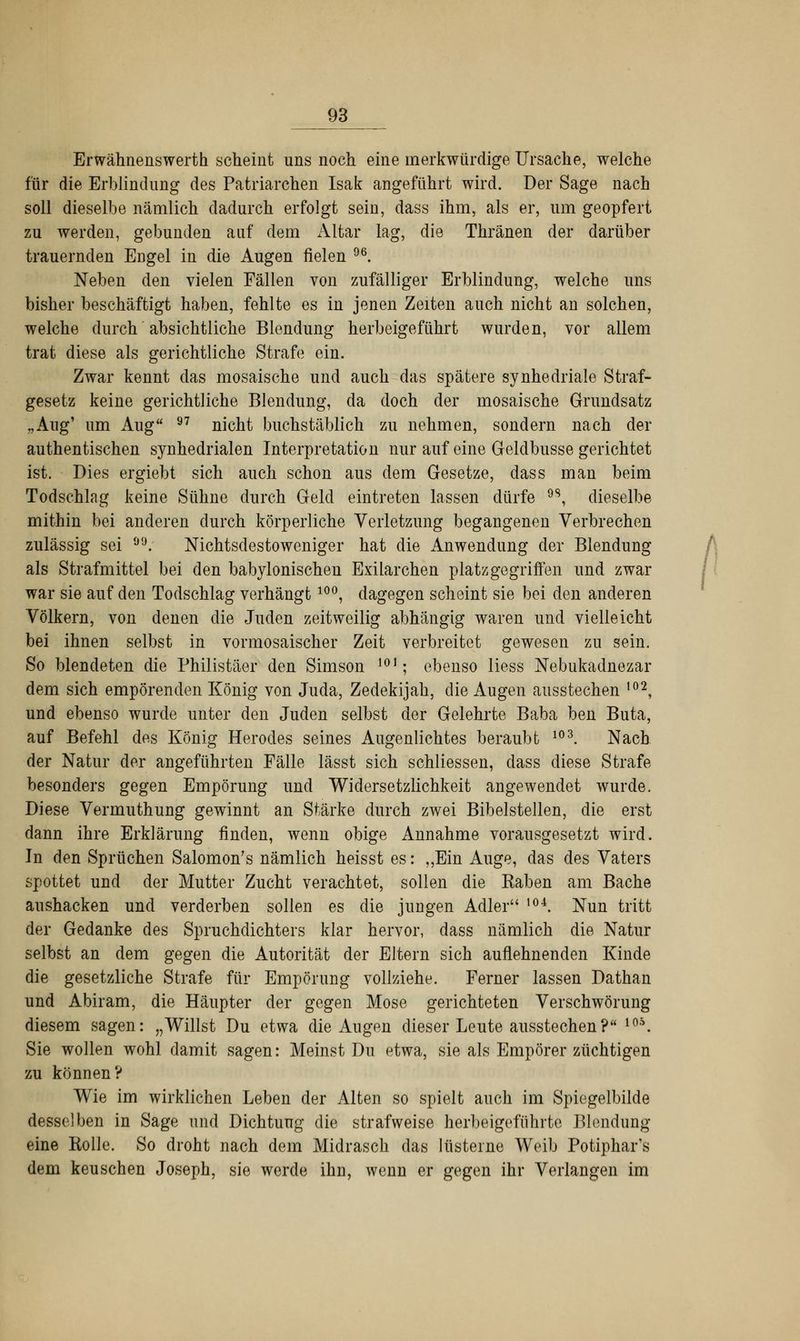 Erwähnenswerth scheint uns noch eine merkwürdige Ursache, welche für die Erblindung des Patriarchen Isak angeführt wird. Der Sage nach soll dieselbe nämlich dadurch erfolgt sein, dass ihm, als er, um geopfert zu werden, gebunden auf dem Altar lag, die Thränen der darüber trauernden Engel in die Augen fielen 96. Neben den vielen Fällen von zufälliger Erblindung, welche uns bisher beschäftigt haben, fehlte es in jenen Zeiten auch nicht an solchen, welche durch absichtliche Blendung herbeigeführt wurden, vor allem trat diese als gerichtliche Strafe ein. Zwar kennt das mosaische und auch das spätere synhedriale Straf- gesetz keine gerichtliche Blendung, da doch der mosaische Grundsatz .,Aug' um Aug 97 nicht buchstäblich zu nehmen, sondern nach der authentischen synhedrialen Interpretation nur auf eine Geldbusse gerichtet ist. Dies ergiebt sich auch schon aus dem Gesetze, dass man beim Todschlag keine Sühne durch Geld eintreten lassen dürfe 9S, dieselbe mithin bei anderen durch körperliche Verletzung begangenen Verbrechen zulässig sei . Nichtsdestoweniger hat die Anwendimg der Blendung als Strafmittel bei den babylonischen Exilarchen platz gegriffen und zwar war sie auf den Todschlag verhängt 10°, dagegen scheint sie bei den anderen Völkern, von denen die Juden zeitweilig abhängig waren und vielleicht bei ihnen selbst in vormosaischer Zeit verbreitet gewesen zu sein. So blendeten die Philistäer den Simson 101; ebenso liess Nebukadnezar dem sich empörenden König von Juda, Zedekijah, die Augen ausstechen ,02, und ebenso wurde unter den Juden selbst der Gelehrte Baba ben Buta, auf Befehl des König Herodes seines Augenlichtes beraubt 103. Nach der Natur der angeführten Fälle lässt sich schliessen, dass diese Strafe besonders gegen Empörung und Widersetzlichkeit angewendet wurde. Diese Vermuthung gewinnt an Stärke durch zwei Bibelstellen, die erst dann ihre Erklärung finden, wenn obige Annahme vorausgesetzt wird. In den Sprüchen Salomon's nämlich heisst es: ,,Ein Auge, das des Vaters spottet und der Mutter Zucht verachtet, sollen die Kaben am Bache aushacken und verderben sollen es die jungen Adler ,04. Nun tritt der Gedanke des Spruchdichters klar hervor, dass nämlich die Natur selbst an dem gegen die Autorität der Eltern sich auflehnenden Kinde die gesetzliche Strafe für Empörung vollziehe. Ferner lassen Dathan und Abiram, die Häupter der gegen Mose gerichteten Verschwörung diesem sagen: „Willst Du etwa die Augen dieser Leute ausstechen? 10\ Sie wollen wohl damit sagen: Meinst Du etwa, sie als Empörer züchtigen zu können? Wie im wirklichen Leben der Alten so spielt auch im Spiegelbilde desselben in Sage und Dichtung die strafweise herbeigeführte Blendung eine Kolle. So droht nach dem Midrasch das lüsterne Weib Potiphars dem keuschen Joseph, sie werde ihn, wenn er gegen ihr Verlangen im