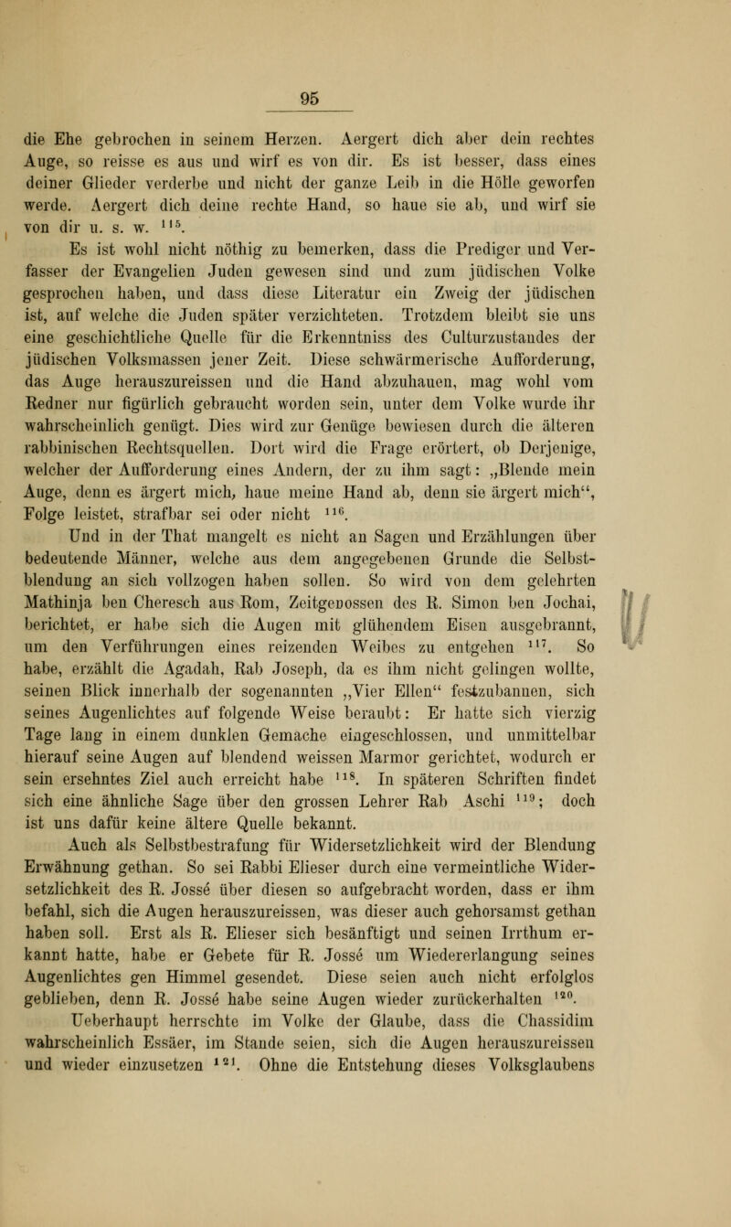 die Ehe gebrochen in seinem Herzen. Aergert dich aber dein rechtes Auge, so reisse es aus und wirf es von dir. Es ist besser, dass eines deiner Glieder verderbe und nicht der ganze Leib in die Hölle geworfen werde. Aergert dich deine rechte Hand, so haue sie ab, und wirf sie von dir u. s. w. 115. Es ist wohl nicht nöthig zu bemerken, dass die Prediger und Ver- fasser der Evangelien Juden gewesen sind und zum jüdischen Volke gesprochen haben, und dass diese Literatur ein Zweig der jüdischen ist, auf welche die Juden später verzichteten. Trotzdem bleibt sie uns eine geschichtliche Quelle für die Erkenntniss des Culturzustandes der jüdischen Volksmassen jener Zeit. Diese schwärmerische Aufforderung, das Auge herauszureissen und die Hand abzuhauen, mag wohl vom Eedner nur figürlich gebraucht worden sein, unter dem Volke wurde ihr wahrscheinlich genügt. Dies wird zur Genüge bewiesen durch die älteren rabbinischen Kechtsquellen. Dort wird die Frage erörtert, ob Derjenige, welcher der Aufforderung eines Andern, der zu ihm sagt: „Blende mein Auge, denn es ärgert mich, haue meine Hand ab, denn sie ärgert mich, Folge leistet, strafbar sei oder nicht 116. Und in der That mangelt es nicht an Sagen und Erzählungen über bedeutende Männer, welche aus dem angegebenen Grunde die Selbst- blendung an sich vollzogen haben sollen. So wird von dem gelehrten Mathinja ben Cheresch aus Kom, Zeitgenossen des R. Simon ben Jochai, berichtet, er habe sich die Augen mit glühendem Eisen ausgebrannt, um den Verführungen eines reizenden Weibes zu entgehen 117. So habe, erzählt die Agadah, Rab Joseph, da es ihm nicht gelingen wollte, seinen Blick innerhalb der sogenannten „Vier Ellen fesizubannen, sich seines Augenlichtes auf folgende Weise beraubt: Er hatte sich vierzig Tage lang in einem dunklen Gemache eingeschlossen, und unmittelbar hierauf seine Augen auf blendend weissen Marmor gerichtet, wodurch ei- sern ersehntes Ziel auch erreicht habe l18. In späteren Schriften findet sich eine ähnliche Sage über den grossen Lehrer Rab Aschi l19; doch ist uns dafür keine ältere Quelle bekannt. Auch als Selbstbestrafung für Widersetzlichkeit wird der Blendung Erwähnung gethan. So sei Rabbi Elieser durch eine vermeintliche Wider- setzlichkeit des R. Josse über diesen so aufgebracht worden, dass er ihm befahl, sich die Augen herauszureissen, was dieser auch gehorsamst gethan haben soll. Erst als R. Elieser sich besänftigt und seinen Irrthum er- kannt hatte, habe er Gebete für R. Josse um Wiedererlangung seines Augenlichtes gen Himmel gesendet. Diese seien auch nicht erfolglos geblieben, denn R. Josse habe seine Augen wieder zurückerhalten ,2°. Ueberhaupt herrschte im Volke der Glaube, dass die Chassidim wahrscheinlich Essäer, im Stande seien, sich die Augen herauszureissen und wieder einzusetzen ial. Ohne die Entstehung dieses Volksglaubens