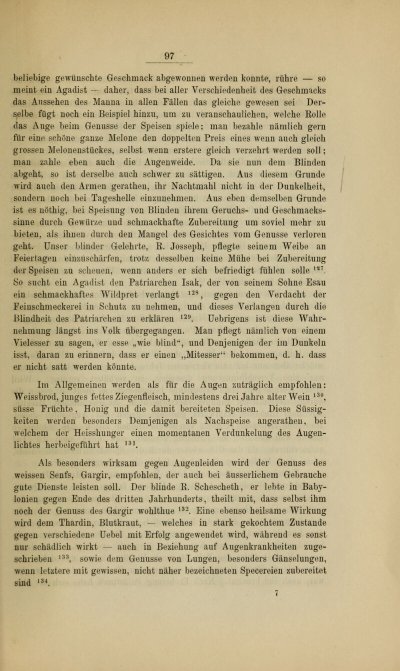 beliebige gewünschte Geschmack abgewonnen werden konnte, rühre — so meint ein Agadist - daher, dass bei aller Verschiedenheit des Geschmacks das Aussehen des Manna in allen Fällen das gleiche gewesen sei Der- selbe fügt noch ein Beispiel hinzu, um zu veranschaulichen, welche Kolle das Auge beim Genüsse der Speisen spiele; man bezahle nämlich gern für eine schöne ganze Melone den doppelten Preis eines wenn auch gleich grossen Melonenstückes, selbst wenn erstere gleich verzehrt werden soll; man zahle eben auch die Augenweide. Da sie nun dem Blinden abgeht, so ist derselbe auch schwer zu sättigen. Aus diesem Grunde wird auch den Armen gerathen, ihr Nachtmahl nicht in der Dunkelheit, sondern noch bei Tageshelle einzunehmen. Aus eben demselben Grunde ist es nöthig, bei Speisung von Blinden ihrem Geruchs- und Geschmacks- sinne durch Gewürze und schmackhafte Zubereitung um soviel mehr zu bieten, als ihnen durch den Mangel des Gesichtes vom Genüsse verloren geht. Unser blinder Gelehrte, K. Josseph, pflegte seinem Weibe an Feiertagen einzuschärfen, trotz desselben keine Mühe bei Zubereitung der Speisen zu scheuen, wenn anders er sich befriedigt fühlen solle m. So sucht ein Agadist den Patriarchen Isak, der von seinem Sohne Esau ein schmackhaftes Wildpret verlangt 12S, gegen den Verdacht der Feinschmeckerei in Schutz zu nehmen, und dieses Verlangen durch die Blindheit des Patriarchen zu erklären 129. Uebrigens ist diese Wahr- nehmung längst ins Volk übergegangen. Man pflegt nämlich von einem Vielesser zu sagen, er esse „wie blind, und Denjenigen der im Dunkeln isst, daran zu erinnern, dass er einen „Mitesser bekommen, d. h. dass er nicht satt werden könnte. Im Allgemeinen werden als für die Augen zuträglich empfohlen: Weissbrod, junges fettes Ziegenfleisch, mindestens drei Jahre alter Wein l30, süsse Früchte, Honig und die damit bereiteten Speisen. Diese Süssig- keiten werden besonders Demjenigen als Nachspeise angeratheil, bei welchem der Heisshunger einen momentanen Verdunkelung des Augen- lichtes herbeigeführt hat m. Als besonders wirksam gegen Augenleiden wird der Genuss des weissen Senfs, Gargir, empfohlen, der auch bei äusserlichem Gebrauche gute Dienste leisten soll. Der blinde K. Schescheth, er lebte in Baby- lonien gegen Ende des dritten Jahrhunderts, theilt mit, dass selbst ihm noch der Genuss des Gargir wohlthue 132. Eine ebenso heilsame Wirkung wird dem Thardin, Blutkraut, — welches in stark gekochtem Zustande gegen verschiedene Uebel mit Erfolg angewendet wird, während es sonst nur schädlich wirkt — auch in Beziehung auf Augenkrankheiten zuge- schrieben 133, sowie dum Genüsse von Lungen, besonders Gänselungen, wenn letztere mit gewissen, nicht näher bezeichneten Specereien zubereitet sind ,34. 7