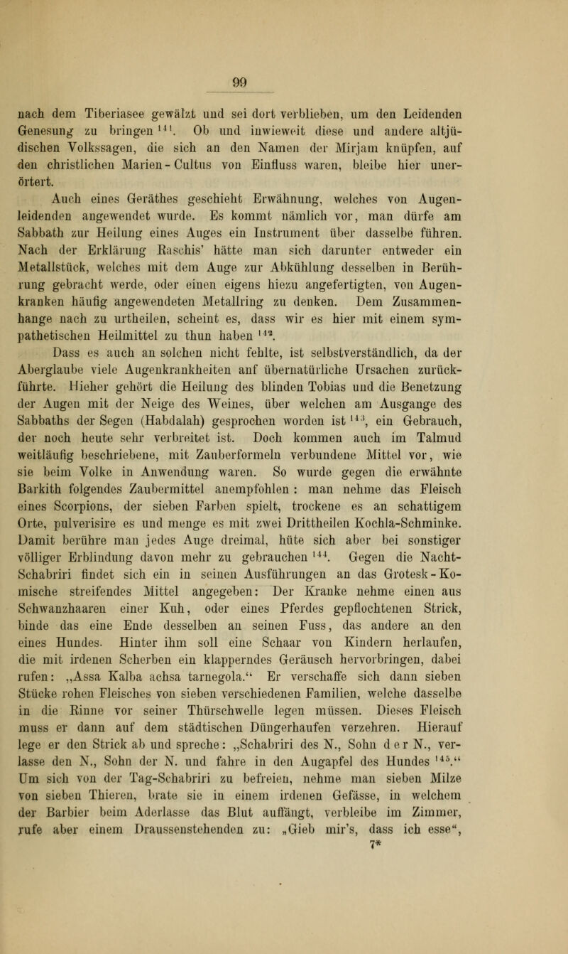 nach dem Tiberiasee gewälzt und sei dort verblieben, um den Leidenden Genesung zu bringen141. Ob und inwieweit diese und andere altjü- dischen Volkssagen, die sich an den Namen der Mirjam knüpfen, auf den christlichen Marien - Cultus von Einfluss waren, bleibe hier uner- örtert. Auch eines Geräthes geschieht Erwähnung, welches von Augen- leidenden angewendet wurde. Es kommt nämlich vor, man dürfe am Sabbath zur Heilung eines Auges ein Instrument über dasselbe führen. Nach der Erklärung Kaseins' hätte man sich darunter entweder ein Metallstück, welches mit dem Auge zur Abkühlung desselben in Berüh- rung gebracht werde, oder einen eigens hiezu angefertigten, von Augen- kranken häufig angewendeten Metallring zu denken. Dem Zusammen- hange nach zu urtheilen, scheint es, dass wir es hier mit einem sym- pathetischen Heilmittel zu thun haben u'\ Dass es auch an solchen nicht fehlte, ist selbstverständlich, da der Aberglaube viele Augenkrankheiten anf übernatürliche Ursachen zurück- führte. Hieher gehört die Heilung des blinden Tobias und die Benetzung der Augen mit der Neige des Weines, über welchen am Ausgange des Sabbaths der Segen (Habclalah) gesprochen worden ist m, ein Gebrauch, der noch heute sehr verbreitet ist. Doch kommen auch im Talmud weitläufig beschriebene, mit Zauberformeln verbundene Mittel vor, wie sie beim Volke in Anwendung waren. So wurde gegen die erwähnte Barkith folgendes Zaubermittel anempfohlen : man nehme das Fleisch eines Scorpions, der sieben Farben spielt, trockene es an schattigem Orte, pulverisire es und menge es mit zwei Drittheilen Kochla-Schminke. Damit berühre man jedes Auge dreimal, hüte sich aber bei sonstiger völliger Erblindung davon mehr zu gebrauchen U4. Gegen die Nacht- Schabriri findet sich ein in seinen Ausführungen an das Grotesk-Ko- mische streifendes Mittel angegeben: Der Kranke nehme einen aus Schwanzhaaren einer Kuh, oder eines Pferdes gepflochtenen Strick, binde das eine Ende desselben an seinen Fuss, das andere an den eines Hundes. Hinter ihm soll eine Schaar von Kindern herlaufen, die mit irdenen Scherben ein klapperndes Geräusch hervorbringen, dabei rufen: ,,Assa Kalba achsa tarnegola. Er verschaffe sich dann sieben Stücke rohen Fleisches von sieben verschiedenen Familien, welche dasselbe in die Kinne vor seiner Thürschwelle legen müssen. Dieses Fleisch muss er dann auf dem städtischen Düngerhaufen verzehren. Hierauf lege er den Strick ab und spreche: „Schabriri des N., Sohn d e r N., ver- lasse den N., Sohn der N. und fahre in den Augapfel des Hundes l45.u Um sich von der Tag-Schabriri zu befreien, nehme man sieben Milze von sieben Thieren, brate sie in einem irdenen Gefässe, in welchem der Barbier beim Aderlasse das Blut auffängt, verbleibe im Zimmer, rufe aber einem Draussenstehenden zu: „Gieb mir's, dass ich esse, 7*