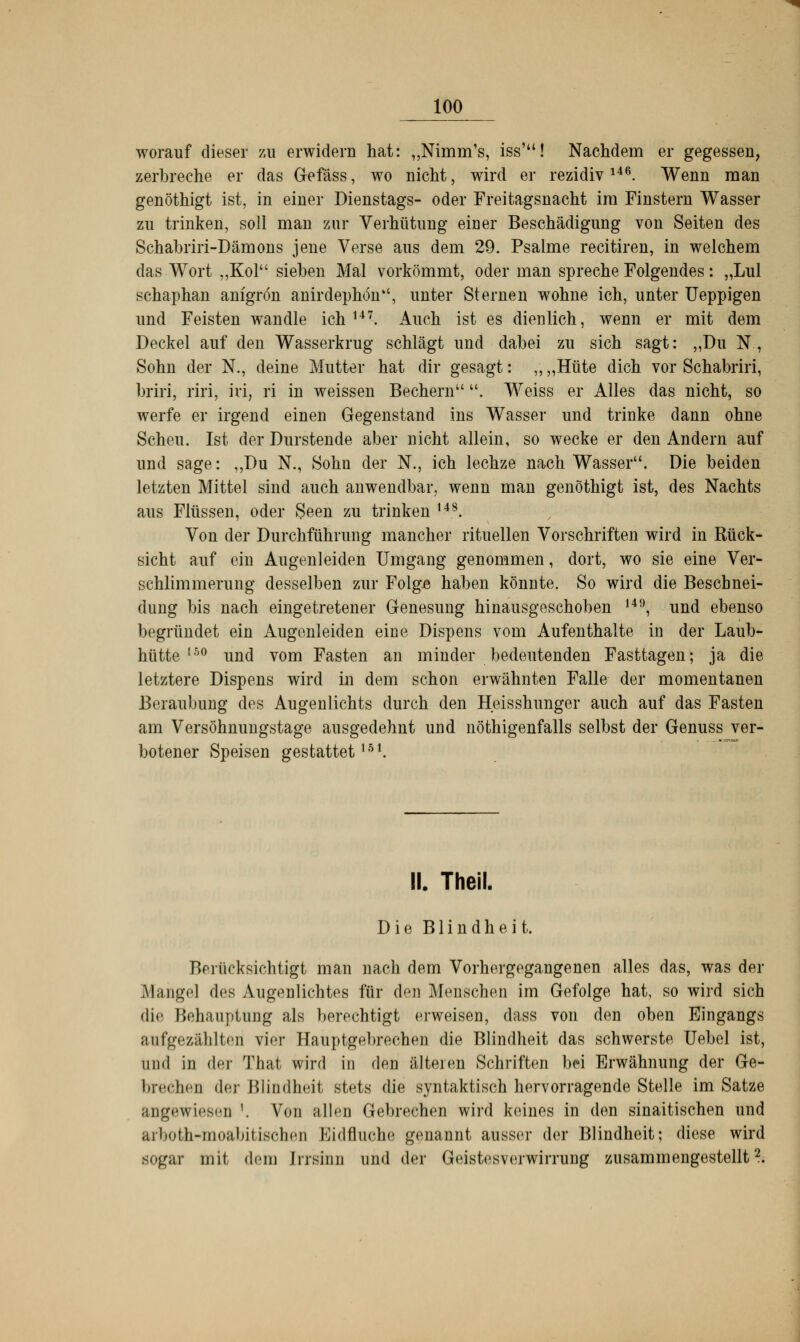 worauf dieser zu erwidern hat: „Nimm's, iss'u! Nachdem er gegessen, zerbreche er das Gefäss, wo nicht, wird er rezidivl46. Wenn man genöthigt ist, in einer Dienstags- oder Freitagsnacht im Finstern Wasser zu trinken, soll man zur Verhütung einer Beschädigung von Seiten des Schabriri-Dämons jene Verse aus dem 29. Psalme recitiren, in welchem das Wort „Kol sieben Mal vorkömmt, oder man spreche Folgendes: „Lul schaphan anigrön anirdephön, unter Sternen wohne ich, unter Ueppigen und Feisten wandle ich147. Auch ist es dienlich, wenn er mit dem Deckel auf den Wasserkrug schlägt und dabei zu sich sagt: „Du N., Sohn der N„ deine Mutter hat dir gesagt: „ „Hüte dich vor Schabriri, briri, riri, iri, ri in weissen Bechern . Weiss er Alles das nicht, so werfe er irgend einen Gegenstand ins Wasser und trinke dann ohne Scheu. Ist der Durstende aber nicht allein, so wecke er den Andern auf und sage: „Du N., Sohn der N„ ich lechze nach Wasser. Die beiden letzten Mittel sind auch anwendbar, wenn man genöthigt ist, des Nachts aus Flüssen, oder Seen zu trinken t48. Von der Durchführung mancher rituellen Vorschriften wird in Rück- sicht auf ein Augenleiden Umgang genommen, dort, wo sie eine Ver- schlimmerung desselben zur Folge haben könnte. So wird die Beschnei- dimg bis nach eingetretener Genesung hinausgeschoben 149, und ebenso begründet ein Augenleiden eine Dispens vom Aufenthalte in der Laub- hütte 15° und vom Fasten an minder bedeutenden Fasttagen; ja die letztere Dispens wird in dem schon erwähnten Falle der momentanen Beraubung des Augenlichts durch den Heisshunger auch auf das Fasten am Versöhnungstage ausgedehnt und nöthigenfalls selbst der Genuss ver- botener Speisen gestattet151. IL Theil. Die Blindheit. Berücksichtigt man nach dem Vorhergegangenen alles das, was der Mangel des Augenlichtes für den Menschen im Gefolge hat, so wird sich die Behauptung als berechtigt erweisen, dass von den oben Eingangs aufgezählten vier Hauptgebrechen die Blindheit das schwerste Uebel ist, und in der That wird in den älteren Schriften bei Erwähnung der Ge- brechen der Blindheit stets die syntaktisch hervorragende Stelle im Satze angewiesen '. Von allen Gebrechen wird keines in den sinaitischen und arboth-moabitischen Kidfhiche genannt ausser der Blindheit; diese wird sogar mit dem Irrsinn und der Geistesverwirrung zusammengestellt2.