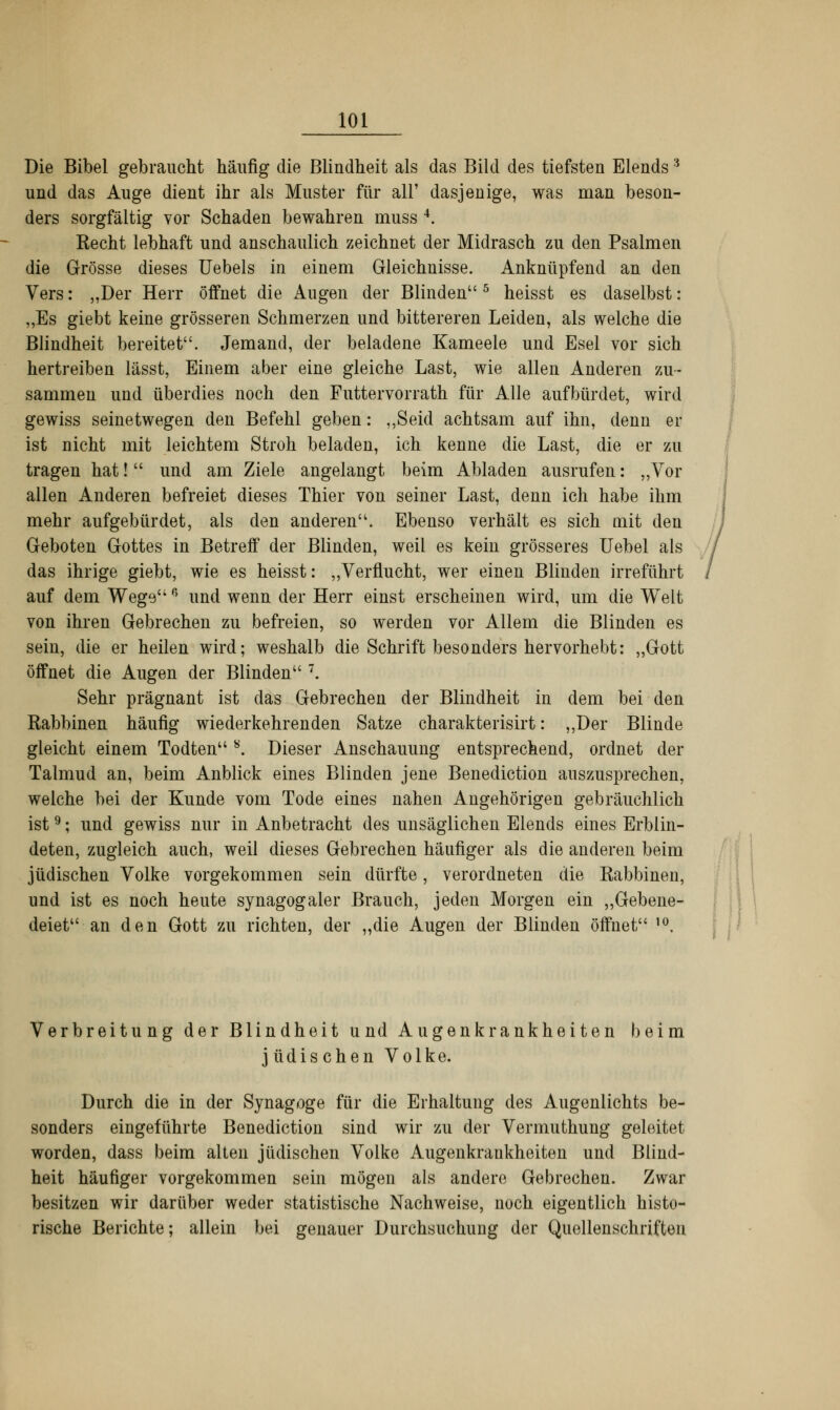 Die Bibel gebraucht häufig die Blindheit als das Bild des tiefsten Elends3 und das Auge dient ihr als Muster für all' dasjenige, was man beson- ders sorgfältig vor Schaden bewahren muss 4. Recht lebhaft und anschaulich zeichnet der Midrasch zu den Psalmen die Grösse dieses Uebels in einem Gleichnisse. Anknüpfend an den Vers: „Der Herr öffnet die Augen der Blinden5 heisst es daselbst : „Es giebt keine grösseren Schmerzen und bittereren Leiden, als welche die Blindheit bereitet. Jemand, der beladene Kameele und Esel vor sich hertreiben lässt, Einem aber eine gleiche Last, wie allen Anderen zu- sammen und überdies noch den Futtervorrath für Alle aufbürdet, wird gewiss seinetwegen den Befehl geben: „Seid achtsam auf ihn, denn er ist nicht mit leichtem Stroh beladen, ich kenne die Last, die er zu tragen hat! und am Ziele angelangt beim Abladen ausrufen: „Vor allen Anderen befreiet dieses Thier von seiner Last, denn ich habe ihm mehr aufgebürdet, als den anderen. Ebenso verhält es sich mit den Geboten Gottes in Betreif der Blinden, weil es kein grösseres Uebel als das ihrige giebt, wie es heisst: „Verflucht, wer einen Blinden irreführt auf dem Wegep> und wenn der Herr einst erscheinen wird, um die Welt von ihren Gebrechen zu befreien, so werden vor Allem die Blinden es sein, die er heilen wird; weshalb die Schrift besonders hervorhebt: „Gott öffnet die Augen der Blinden 7. Sehr prägnant ist das Gebrechen der Blindheit in dem bei den Rabbinen häufig wiederkehrenden Satze charakterisirt: „Der Blinde gleicht einem Todten 8. Dieser Anschauung entsprechend, ordnet der Talmud an, beim Anblick eines Blinden jene Benediction auszusprechen, welche bei der Kunde vom Tode eines nahen Angehörigen gebräuchlich ist9; und gewiss nur in Anbetracht des unsäglichen Elends eines Erblin- deten, zugleich auch, weil dieses Gebrechen häufiger als die anderen beim jüdischen Volke vorgekommen sein dürfte, verordneten die Rabbinen, und ist es noch heute synagogaler Brauch, jeden Morgen ein „Gebene- deiet an den Gott zu richten, der „die Augen der Blinden öffnet 10. Verbreitung der Blindheit und Augenkrankheiten beim jüdischen Volke. Durch die in der Synagoge für die Erhaltung des Augenlichts be- sonders eingeführte Benediction sind wir zu der Vermuthung geleitet worden, dass beim alten jüdischen Volke Augenkrankheiten und Blind- heit häufiger vorgekommen sein mögen als andere Gebrechen. Zwar besitzen wir darüber weder statistische Nachweise, noch eigentlich histo- rische Berichte; allein bei genauer Durchsuchung der Quellenschriften