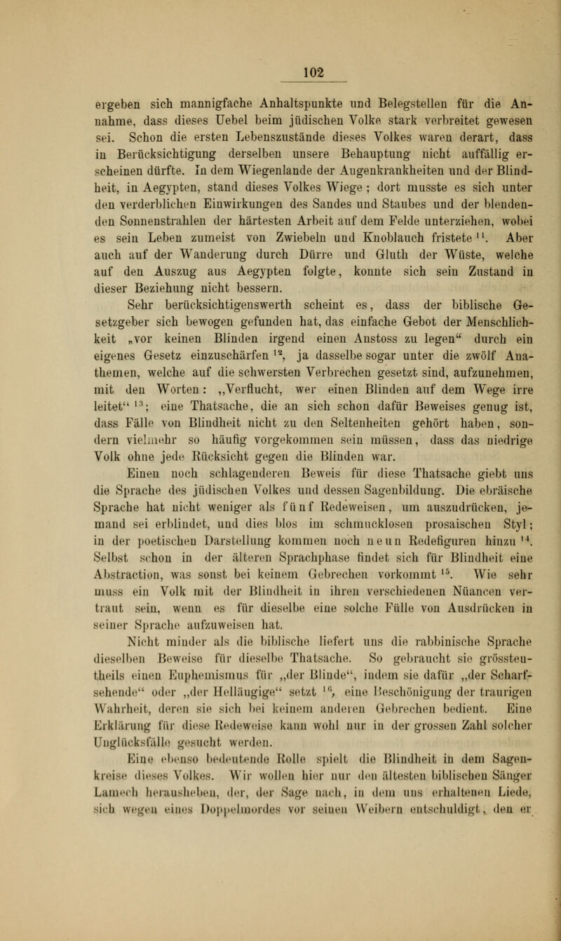 ergeben sich mannigfache Anhaltspunkte und Belegstellen für die An- nahme, dass dieses Uebel beim jüdischen Volke stark verbreitet gewesen sei. Schon die ersten Lebenszustände dieses Volkes waren derart, dass in Berücksichtigung derselben unsere Behauptung nicht auffällig er- scheinen dürfte. In dem Wiegenlande der Augenkrankheiten und der Blind- heit, in Aegypten, stand dieses Volkes Wiege ; dort musste es sich unter den verderblichen Einwirkungen des Sandes und Staubes und der blenden- den Sonnenstrahlen der härtesten Arbeit auf dem Felde unterziehen, wobei es sein Leben zumeist von Zwiebeln und Knoblauch fristete11. Aber auch auf der Wanderung durch Dürre und Gluth der Wüste, welche auf den Auszug aus Aegypten folgte, konnte sich sein Zustand in dieser Beziehung nicht bessern. Sehr berücksichtigenswerth scheint es, dass der biblische Ge- setzgeber sich bewogen gefunden hat, das einfache Gebot der Menschlich- keit „vor keinen Blinden irgend einen Anstoss zu legen durch ein eigenes Gesetz einzuschärfen ls, ja dasselbe sogar unter die zwölf Aua- themen, welche auf die schwersten Verbrechen gesetzt sind, aufzunehmen, mit den Worten: „Verflucht, wer einen Blinden auf dem Wege irre leitet l3; eine Thatsache, die an sich schon dafür Beweises genug ist, dass Fälle von Blindheit nicht zu den Seltenheiten gehört haben, son- dern vielmehr so häufig vorgekommen sein müssen, dass das niedrige Volk ohne jede Kücksicht gegen die Blinden war. Einen noch schlagenderen Beweis für diese Thatsache giebt uns die Sprache des jüdischen Volkes und dessen Sagenbildung. Die ebräische Sprache hat nicht weniger als fünf Redeweisen, um auszudrücken, je- mand sei erblindet, und dies blos im schmucklosen prosaischen Styl; in der poetischen Darstellung kommen noch neun Redefiguren hinzu u. Selbst schon in der älteren Sprachphase findet sich für Blindheit eine Abstraction, was sonst bei keinem Gebrechen vorkommt ,5. Wie sehr uiiiss ein Volk mit der Blindheit in ihren verschiedenen Nuancen ver- traut sein, wenn es für dieselbe eine solche Fülle von Ausdrücken in seiner Sprache aufzuweisen hat. Nicht minder als die biblische liefert uns die rabbinische Sprache dieselben Beweise für dieselbe Thatsache. So gebraucht sie grössteu- theils einen Euphemismus für „der Blinde, indem sie dafür „der Scharf- Behende oder „der Helläugige setzt f°, eine Beschönigung der traurigen Wahrheit, deren sie sich bei keinem anderen Gebrechen bedient. Eine Erklärung Tür diese Redeweise kann wohl nur in der grosseu Zahl solcher Unglücksfälle gesucht werden. Eine ebenso bedeutende Rolle spielt die Blindheit in dem Sagen- kreise dieses Volkes. Wir wollen hier nur den ältesten biblischen Sänger Lantech, herausheben, der, der Sage n;ieh, in dem uns erhaltenen Liede, sieh wegen eines DoppelmordöB vor seinen Weibern entschuldigt, den er