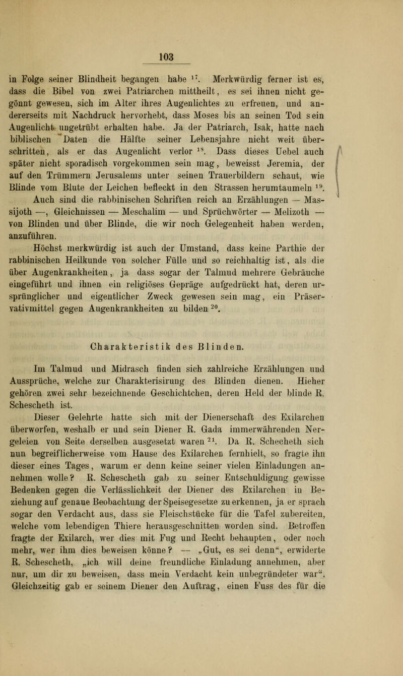 in Folge seiner Blindheit begangen habe l7. Merkwürdig ferner ist es, dass die Bibel von zwei Patriarchen mittheilt, es sei ihnen nicht ge- gönnt gewesen, sich im Alter ihres Augenlichtes zu erfreuen, und an- dererseits mit Nachdruck hervorhebt, dass Moses bis an seinen Tod sein Augenlicht ungetrübt erhalten habe. Ja der Patriarch, Isak, hatte nach biblischen Daten die Hälfte seiner Lebensjahre nicht weit über- schritten, als er das Augenlicht verlor 18. Dass dieses Uebel auch später nicht sporadisch vorgekommen sein mag, beweisst Jeremia, der auf den Trümmern Jerusalems unter seinen Trauerbildern schaut, wie Blinde vom Blute der Leichen befleckt in den Strassen herumtaumeln 19. Auch sind die rabbinischen Schriften reich an Erzählungen — Mas- sijoth —, Gleichnissen — Meschalim — und Sprüchwörter — Melizoth — von Blinden und über Blinde, die wir noch Gelegenheit haben werden, anzuführen. Höchst merkwürdig ist auch der Umstand, dass keine Parthie der rabbinischen Heilkunde von solcher Fülle und so reichhaltig ist, als die über Augenkrankheiten, ja dass sogar der Talmud mehrere Gebräuche eingeführt und ihnen ein religiöses Gepräge aufgedrückt hat, deren ur- sprünglicher und eigentlicher Zweck gewesen sein mag, ein Präser- vati vmittel gegen Augenkrankheiten zu bilden 20. Charakteristik des Blinden. Im Talmud und Midrasch finden sich zahlreiche Erzählungen und Aussprüche, welche zur Charakterisirung des Blinden dienen. Hieher gehören zwei sehr bezeichnende Geschichtchen, deren Held der blinde R. Schescheth ist. Dieser Gelehrte hatte sich mit der Dienerschaft des Exilarchen überworfen, weshalb er und sein Diener E. Gada immerwährenden Ner- geleien von Seite derselben ausgesetzt waren21. Da R. Schecheth sich nun begreiflicherweise vom Hause des Exilarchen fernhielt, so fragte ihn dieser eines Tages, warum er denn keine seiner vielen Einladungen an- nehmen wolle? R. Schescheth gab zu seiner Entschuldigung gewisse Bedenken gegen die Verlässlichkeit der Diener des Exilarchen in Be- ziehung auf genaue Beobachtung der Speisegesetze zu erkennen, ja er sprach sogar den Verdacht aus, dass sie Fleischstücke für die Tafel zubereiten, welche vom lebendigen Thiere herausgeschnitten worden sind. Betroffen fragte der Exilarch, wer dies mit Fug und Recht behaupten, oder noch mehr, wer ihm dies beweisen könne? — „Gut, es sei denn, erwiderte R. Schescheth, „ich will deine freundliche Einladung annehmen, aber nur, um dir zu beweisen, dass mein Verdacht kein unbegründeter war. Gleichzeitig gab er soinem Diener den Auftrag, einen Fuss des für die