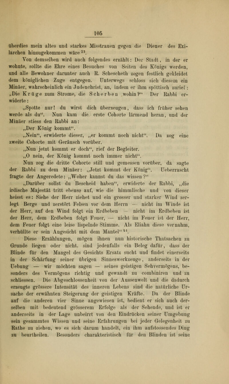 überdies mein altes und starkes Misstrauen gegen die Diener des Exi- larchen hinzugekommen wäre 23. Von demselben wird auch folgendes erzählt: Der Stadt, in der er wohnte, sollte die Ehre eines Besuches von Seiten des Königs werden, und alle Bewohner darunter auch K. Schescheth zogen festlich gekleidet dem königlichen Zuge entgegen. Unterwegs schloss sich diesem ein Minäer, wahrscheinlich ein Judenchrist, an, indem er ihm spöttisch zurief: „Die Krüge zum Strome, die Scherben wohin? Der Rabbi er- widerte : „Spotte nur! du wirst dich überzeugen, dass ich früher sehen werde als du. Nun kam die erste Cohorte lärmend heran, und der Minäer stiess den Rabbi an: „Der König kommt. . „Nein, erwiderte dieser, „er kommt noch nicht. Da zog eine zweite Cohorte mit Geräusch vorüber. „Nun jetzt kommt er doch, rief der Begleiter. „0 nein, der König kommt noch immer nicht. Nun zog die dritte Cohorte still und gemessen vorüber, da sagte der Rabbi zu dem Minäer: „Jetzt kommt der König. Ueberrascht fragte der Angeredete: „Woher kannst du das wissen ? „Darüber sollst du Bescheid haben, erwiderte der Rabbi, „die irdische Majestät tritt ebeuso auf, wie die himmlische und von dieser heisst es: Siehe der Herr ziehet und ein grosser und starker Wind zer- legt Berge und zerstört Felsen vor dem Herrn — nicht im Winde ist der Herr, auf den Wind folgt ein Erdbeben — nicht im Erdbeben ist der Herr, dem Erdbeben folgt Feuer, — nicht im Feuer ist der Herr, dem Feuer folgt eine leise lispelnde Stimme. Als Eliahu diese vernahm, verhüllte er sein Augesicht mit dem Mantel *24. Diese Erzählungen, mögen ihnen nun historische Thatsachen zu Grunde liegen oder nicht, sind jedenfalls ein Beleg dafür, dass der Blinde für den Mangel des Gesichts Ersatz sucht und findet einerseits in der Schärfung seiner übrigen Sinneswerkzeuge, anderseits in der Uebung — wir möchten sagen — seines geistigen Sehvermögens, be- sonders des Vermögens richtig und gewandt zu combiniren und zu schliessen. Die Abgeschlossenheit von der Aussenwelt und die dadurch erzeugte grössere Intensität des inneren Lebens sind die natürliche Ur- sache der erwähnten Steigerung der geistigen Kräfte. Da der Blinde auf die anderen vier Sinne angewiesen ist, bedient er sich auch der- selben mit bedeutend grösserem Erfolge als der Sehende, und ist er anderseits in der Lage unbeirrt von den Eindrücken seiner Umgebung sein gesammtes Wissen und seine Erfahrungen bei jeder Gelegenheit zu Rathe zu ziehen, wo es sich darum handelt, ein ihm aufstossendes Ding zu beurtheilen. Besonders charakteristisch für den Blinden ist seine