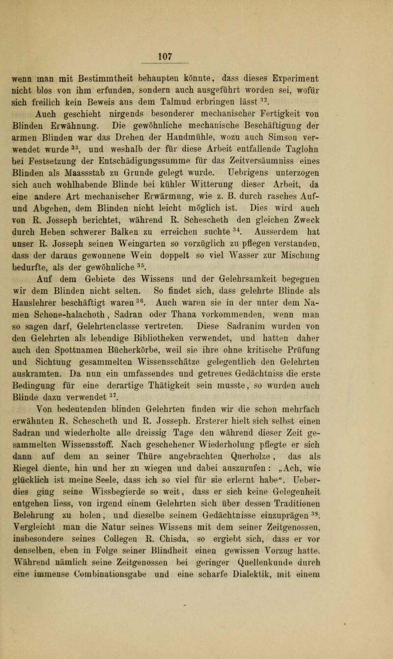 wenn man mit Bestimmtheit behaupten könnte, dass dieses Experiment nicht blos von ihm erfunden, sondern auch ausgeführt worden sei, wofür sich freilich kein Beweis aus dem Talmud erbringen lässt:]2. Auch geschieht nirgends besonderer mechanischer Fertigkeit von Blinden Erwähnung. Die gewöhnliche mechanische Beschäftigung der armen Blinden war das Drehen der Handmühle, wozu auch Simson ver- wendet wurde 33, und weshalb der für diese Arbeit entfallende Taglohn bei Festsetzung der Entschädigungssumme für das Zeitversäumniss eines Blinden als Maassstab zu Grunde gelegt wurde. Uebrigens unterzogen sich auch wohlhabende Blinde bei kühler Witterung dieser Arbeit, da eine andere Art mechanischer Erwärmung, wie z. B. durch rasches Auf- und Abgehen, dem Blinden nicht leicht möglich ist. Dies wird auch von B. Josseph berichtet, während R. Schescheth den gleichen Zweck durch Heben schwerer Balken zu erreichen suchte 34. Ausserdem hat unser K. Josseph seinen Weingarten so vorzüglich zu pflegen verstanden, dass der daraus gewonnene Wein doppelt so viel Wasser zur Mischung bedurfte, als der gewöhnliche 35. Auf dem Gebiete des Wissens und der Gelehrsamkeit begegnen wir dem Blinden nicht selten. So findet sich, dass gelehrte Blinde als Hauslehrer beschäftigt waren36. Auch waren sie in der unter dem Na- men Schone-halachoth, Sadran oder Thana vorkommenden, wenn man so sagen darf, Gelehrtenclasse vertreten. Diese Sadranim wurden von den Gelehrten als lebendige Bibliotheken verwendet, und hatten daher auch den Spottnamen Bücherkörbe, weil sie ihre ohne kritische Prüfung und Sichtung gesammelten Wissensschätze gelegentlich den Gelehrten auskramten. Da nun ein umfassendes und getreues Gedächtniss die erste Bedingung für eine derartige Thätigkeit sein musste, so wurden auch Blinde dazu verwendet37. Von bedeutenden blinden Gelehrten finden wir die schon mehrfach erwähnten R. Schescheth und R. Josseph. Ersterer hielt sich selbst einen Sadran und wiederholte alle dreissig Tage den während dieser Zeit ge- sammelten Wissensstoif. Nach geschehener Wiederholung pflegte er sich dann auf dem an seiner Thüre angebrachten Querholze , das als Riegel diente, hin und her zu wiegen und dabei auszurufen: „Ach, wie glücklich ist meine Seele, dass ich so viel für sie erlernt habe. Ueber- dies ging seine Wissbegierde so weit, dass er sich keine Gelegenheit entgehen liess, von irgend einem Gelehrten sich über dessen Traditionen Belehrung zu holen, und dieselbe seinem Gedächtnisse einzuprägen 38. Vergleicht man die Natur seines Wissens mit dem seiner Zeitgenossen, insbesondere seines Collegen R. Chisda, so ergiebt sich, dass er vor denselben, eben in Folge seiner Blindheit einen gewissen Vorzug hatte. Während nämlich seine Zeitgenossen bei geringer Quellenkunde durch eine immense Corabinationsgabe und eine scharfe Dialektik, mit einem