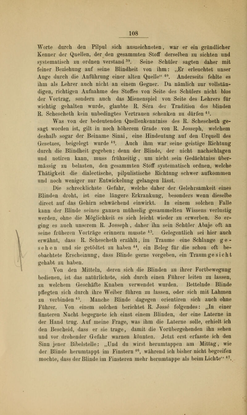 Worte durch den Pilpul sich auszeichneten, war er ein gründlicher Kenner der Quellen, der den gesammten Stoff derselben zu sichten und systematisch zu ordnen verstand39. Seine Schüler sagten daher mit feiner Beziehung auf seine Blindheit von ihm: „Er erleuchtet unser Auge durch die Anführung einer alten Quelle 4(). Anderseits fehlte es ihm als Lehrer auch nicht an einem Gegner. Da nämlich zur vollstän- digen, richtigen Aufnahme des Stoffes von Seite des Schülers nicht blos der Vortrag, sondern auch das Mienenspiel von Seite des Lehrers für wichtig gehalten wurde, glaubte R. Sera der Tradition des blinden R. Schescheth kein unbedingtes Vertrauen schenken zu dürfen11. Was von der bedeutenden Quellenkenntniss des R. Schescheth ge- sagt worden ist, gilt in noch höherem Grade von R. Josseph, welchem deshalb sogar der Beiname Sinai, eine Hindeutung auf den Urquell des Gesetzes, beigelegt wurde 4'2. Auch ihm warvseine geistige Richtung durch die Blindheit gegeben; denn der Blinde, der nicht nachschlagen und uotiren kann, muss frühzeitig , um nicht sein Gedächtniss über- mässig zu belasten, den gesammten Stoff systematisch ordnen, welche Thätigkeit die dialectische, pilpulistische Richtung schwer aufkommen und noch weniger zur Entwickelung gelangen lässt. Die schrecklichste Gefahr, welche daher der Gelehrsamkeit eines Blinden droht, ist eine längere Erkrankung, besonders wenn dieselbe direct auf das Gehirn schwächend einwirkt. In einem solchen Falle kann der Blinde seines ganzen mühselig gesammelten Wissens verlustig werden, ohne die Möglichkeit es sich leicht wieder zu erwerben. So er- ging es auch unserem R. Josseph , daher ihn sein Schüler Abaje oft an seine früheren Vorträge erinnern musste *3. Gelegentlich sei hier auch erwähnt, dass R. Schescheth erzählt, im Traume eine Schlange ge- sehen und sie getödtet zu haben44, ein Beleg für die schon oft be- obachtete Erscheinung, dass Blinde gerne vorgeben, ein Traumge sieht gehabt zu haben. Von den Mitteln, deren sich die Blinden zu ihrer Fortbewegung bedienen, ist das natürlichste, sich durch einen Führer leiten zu lassen, zu welchem Geschäfte Knaben verwendet wurden. Bettelnde Blinde pflegten sich durch ihre Weiber führen zu lassen, oder sich mit Lahmen zu verbinden45. Manche Blinde dagegen orientiren sich auch ohne Führer. Von einem solchen berichtet R. Josse folgendes: „In einer finsteren Nacht begegnete ich einst einem Blinden, der eine Laterne in der Hand trug. Auf meine Frage, was ihm die Laterne solle, erhielt ich den Bescheid, dass er sie trage, damit die Vorübergehenden ihn sehen und vor drohender Gefahr warnen könnten. Jetzt erst erfasste ich den Sinn jener Bibelstelle.: „Und du wirst herumtappen am Mittag, wie der Blinde herumtappt im Finstern ,(i, während ich bisher nicht begreifen mochte, dass der Blinde im Finsteren mehr herumtappe als beim Lichte 47.