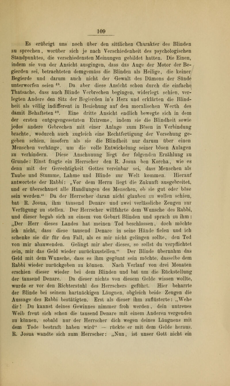 Es erübrigt uns noch über den sittlichen Charakter des Blinden zu sprechen, worüber sich je nach Verschiedenheit des psychologischen Standpunktes, die verschiedensten Meinungen gebildet hatten. Die Einen, indem sie von der Ansicht ausgingen, dass das Auge der Motor der Be- gierden sei, betrachteten demgemäss die Blinden als Heilige, die keiner Begierde und darum auch nicht der Gewalt des Dämons der Sünde unterworfen seien 48. Da aber diese Ansicht schon durch die einfache Thatsache. dass auch Blinde Verbrechen begingen, widerlegt schien, ver- legten Andere den Sitz der Begierden in's Herz und erklärten die Blind- heit als völlig indifferent in Beziehung auf den moralischen Werth des damit Behafteten49. Eine dritte Ansicht endlich bewegte sich in dem der ersten entgegengesetzten Extreme, indem sie die Blindheit sowie jedes andere Gebrechen mit einer Anlage zum Bösen in Verbindung brachte, wodurch auch zugleich eine ^Rechtfertigung der Vorsehung ge- geben schien, insofern als sie die Blindheit nur darum über einen Menschen verhänge, um die volle Entwicklung seiner bösen Anlagen zu verhindern. Diese Anschauung liegt der folgenden Erzählung zu Grunde: Einst fragte ein Herrscher den B. Josua ben Korcha, wie es denn mit der Gerechtigkeit Gottes vereinbar sei, dass Menschen als Taube und Stumme, Lahme und Blinde zur Welt kommen. Hierauf antwortete der Rabbi: „Vor dem Herrn liegt die Zukunft ausgebreitet, und er überschauet alle Handlungen des Menschen, ob sie gut oder böse sein werden. Da der Herrscher daran nicht glauben zu wollen schien, bat K. Josua, ihm tausend Denare und zwei verlässliche Zeugen zur Verfügung zu stellen. Der Herrscher willfahrte dem Wunsche des Kabbi, und dieser begab sich zu einem von Geburt Blinden und sprach zu ihm: „Der Herr dieses Landes hat meinen Tod beschlossen, doch möchte ich nicht, dass diese tausend Denare in seine Hände fielen und ich schenke sie dir für den Fall, als es mir nicht gelingen sollte, den Tod von mir abzuwenden. Gelingt mir aber dieses, so sollst du verpflichtet sein, mir das Geld wieder zurückzustellen. Der Blinde übernahm das Geld mit dem Wunsche, dass es ihm gegönnt sein möchte, dasselbe dem Rabbi wieder zurückgeben zu können. Nach Verlauf von drei Monaten erschien dieser wieder bei dem Blinden und bat um die Kückstellung der tausend Denare. Da dieser nichts von diesem Gelde wissen wollte, wurde er vor den Kichterstuhl des Herrschers geführt. Hier beharrte der Blinde bei seinem hartnäckigen Läugnen, obgleich beide Zeugen die Aussage des Kabbi bestätigten. Erst als dieser ihm zuflüsterte: ,,Wehe dir ! Du kannst deines Gewinnes nimmer froh werden , dein untreues Weib freut sich schon die tausend Denare mit einem Anderen vergeuden zu können, sobald nur der Herrscher dich wegen deines Läugnens mit dem Tode bestraft haben wird — rückte er mit dem Gelde heraus. R. Josua wandte sich zum Herrscher: „Nun, ist unser Gott nicht ein