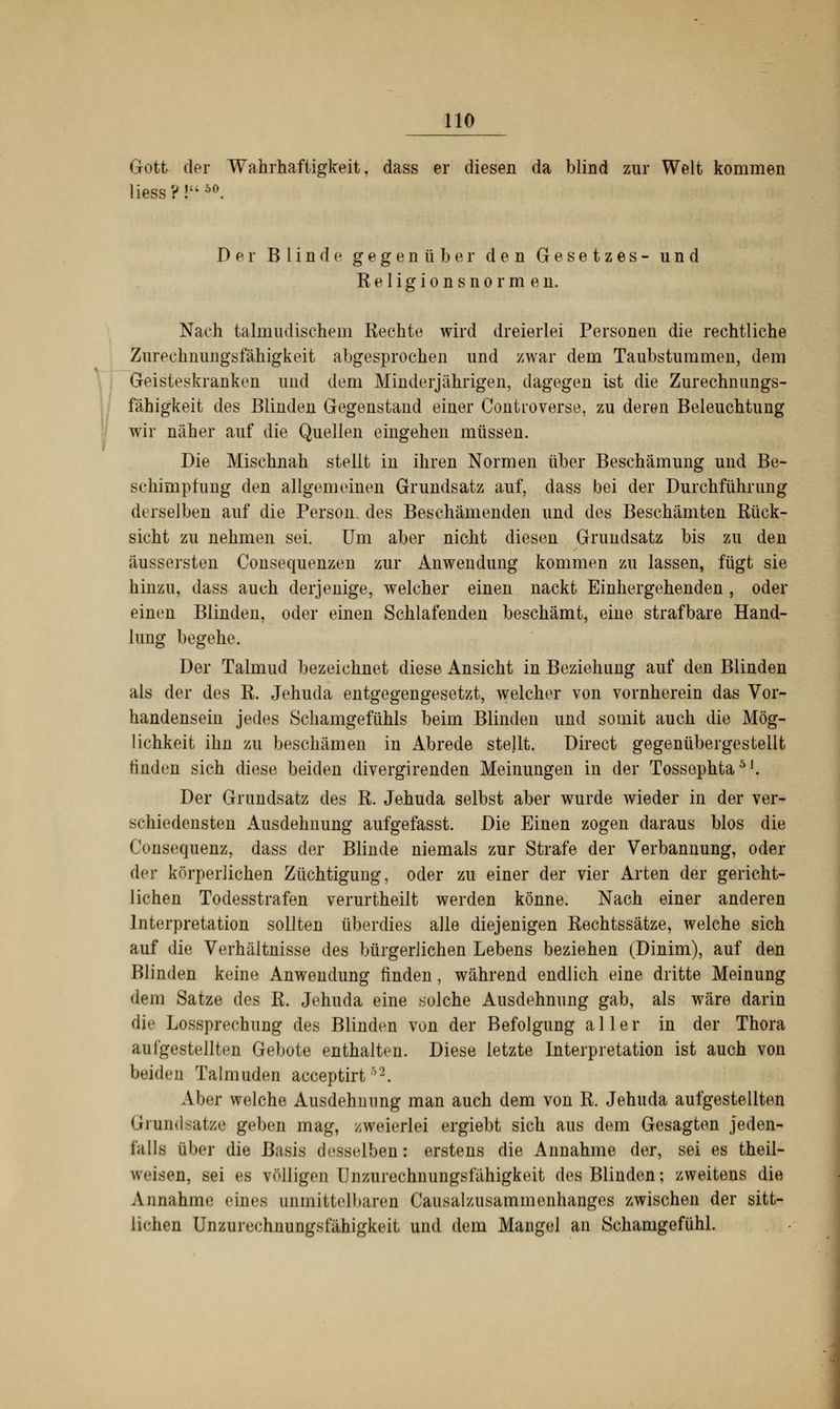 Gott der Wahrhaftigkeit, dass er diesen da blind zur Welt kommen liess?!uö°. Der Blinde gegenüber den Gesetzes- und Keligionsnormen. Nach talmudischem Rechte wird dreierlei Personen die rechtliche Zurechnungsfähigkeit abgesprochen und zwar dem Taubstummen, dem Geisteskranken und dem Minderjährigen, dagegen ist die Zurechnungs- fähigkeit des Blinden Gegenstand einer Controverse, zu deren Beleuchtung wir näher auf die Quellen eingehen müssen. Die Mischnah stellt in ihren Normen über Beschämung und Be- schimpfung den allgemeinen Grundsatz auf, dass bei der Durchführung derselben auf die Person des Beschämenden und des Beschämten Rück- sicht zu nehmen sei. Um aber nicht diesen Grundsatz bis zu den äussersten Consequenzen zur Anwendung kommen zu lassen, fügt sie hinzu, dass auch derjenige, welcher einen nackt Einhergehenden , oder einen Blinden, oder einen Schlafenden beschämt, eine strafbare Hand- lung begehe. Der Talmud bezeichnet diese Ansicht in Beziehung auf den Blinden als der des R. Jehuda entgegengesetzt, welcher von vornherein das Vor- handensein jedes Schamgefühls beim Blinden und somit auch die Mög- lichkeit ihn zu beschämen in Abrede stellt. Direct gegenübergestellt finden sich diese beiden divergirenden Meinungen in der Tossephta51. Der Grundsatz des R. Jehuda selbst aber wurde wieder in der ver- schiedensten Ausdehnung aufgefasst. Die Einen zogen daraus blos die Consequenz, dass der Blinde niemals zur Strafe der Verbannung, oder der körperlichen Züchtigung, oder zu einer der vier Arten der gericht- lichen Todesstrafen verurtheilt werden könne. Nach einer anderen Interpretation sollten überdies alle diejenigen Rechtssätze, welche sich auf die Verhältnisse des bürgerlichen Lebens beziehen (Dinim), auf den Blinden keine Anwendung finden, während endlich eine dritte Meinung dem Satze des R. Jehuda eine solche Ausdehnung gab, als wäre darin <ü' Lossprechung des Blinden von der Befolgung aller in der Thora aufgestellten Gebote enthalten. Diese letzte Interpretation ist auch von beiden Talmuden acceptirt52. Aber welche Ausdehnung man auch dem von R. Jehuda aufgestellten Grundsätze geben mag, zweierlei ergiebt sich aus dem Gesagten jeden- falls über die Basis desselben: erstens die Annahme der, sei es theil- wcisen, sei es völligen Unzurechnungsfähigkeit des Blinden; zweitens die Annahme eines unmittelbaren Causalzusammenhangee zwischen der sitt- lichen Liizurrrhiirnigst'ähigkeit und dem Mangel an Schamgefühl.