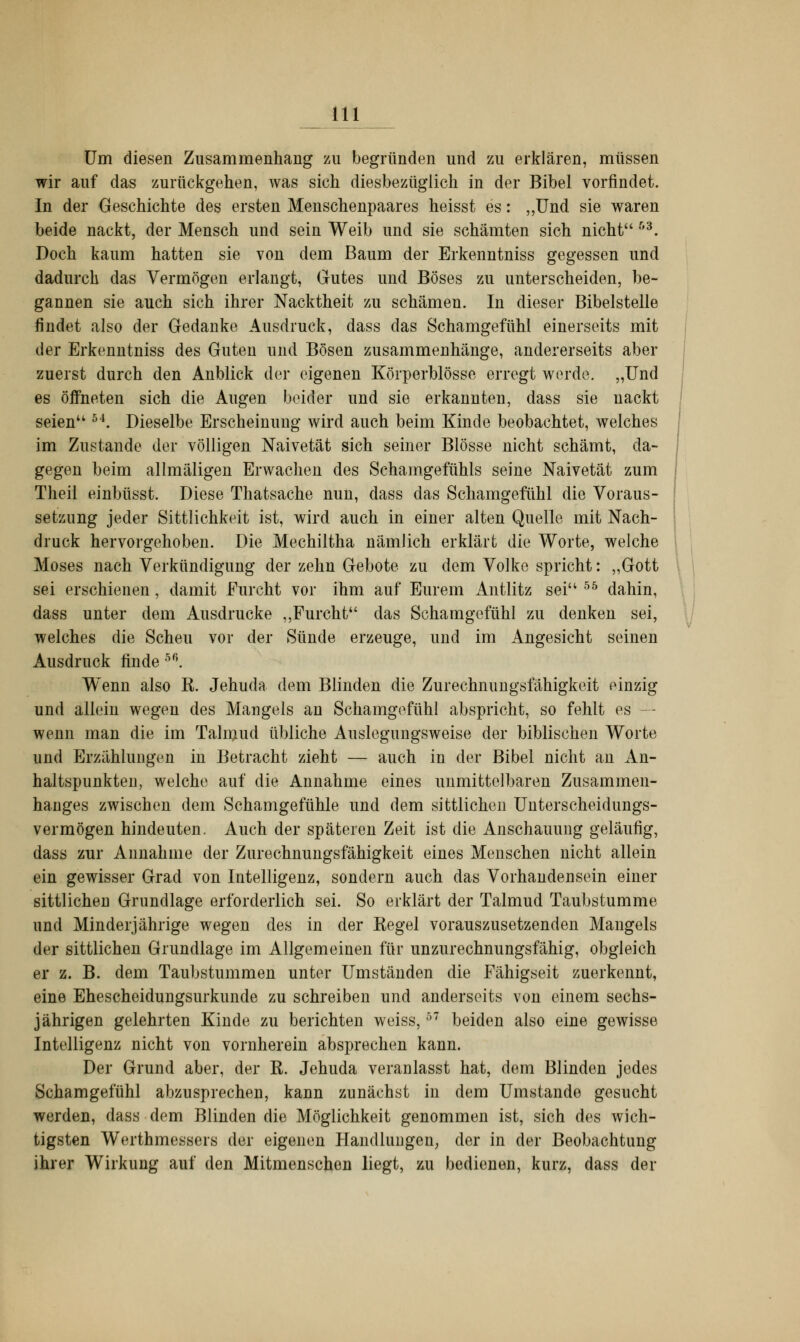 m Um diesen Zusammenhang zu begründen und zu erklären, müssen wir auf das zurückgehen, was sich diesbezüglich in der Bibel vorfindet. In der Geschichte des ersten Menschenpaares heisst es: „Und sie waren beide nackt, der Mensch und sein Weib und sie schämten sich nicht &3. Doch kaum hatten sie von dem Baum der Erkenntniss gegessen und dadurch das Vermögen erlangt, Gutes und Böses zu unterscheiden, be- gannen sie auch sich ihrer Nacktheit zu schämen. In dieser Bibelstelle findet also der Gedanke Ausdruck, dass das Schamgefühl einerseits mit der Erkenntniss des Guten und Bösen zusammenhänge, andererseits aber zuerst durch den Anblick der eigenen Körperblösso erregt werde. „Und es öffneten sich die Augen beider und sie erkannten, dass sie nackt seien 54. Dieselbe Erscheinung wird auch beim Kinde beobachtet, welches im Zustande der völligen Naivetät sich seiner Blosse nicht schämt, da- gegen beim allmäligen Erwachen des Schamgefühls seine Naivetät zum Theil einbüsst. Diese Thatsache nun, dass das Schamgefühl die Voraus- setzung jeder Sittlichkeit ist, wird auch in einer alten Quelle mit Nach- druck hervorgehoben. Die Mechiltha nämlich erklärt die Worte, welche Moses nach Verkündigung der zehn Gebote zu dem Volke spricht: „Gott sei erschienen, damit Furcht vor ihm auf Eurem Antlitz sei 55 dahin, dass unter dem Ausdrucke „Furcht das Schamgefühl zu denken sei, welches die Scheu vor der Sünde erzeuge, und im Angesicht seinen Ausdruck finde 56. Wenn also E. Jehuda dem Blinden die Zurechnungsfähigkeit einzig und allein wegen des Mangels an Schamgefühl abspricht, so fehlt es — wenn man die im Talmud übliche Auslegungsweise der biblischen Worte und Erzählungen in Betracht zieht — auch in der Bibel nicht an An- haltspunkten, welche auf die Annahme eines unmittelbaren Zusammen- hanges zwischen dem Schamgefühle und dem sittlichen Unterscheidungs- vermögen hindeuten. Auch der späteren Zeit ist die Anschauung geläufig, dass zur Annahme der Zurechnungsfähigkeit eines Menschen nicht allein ein gewisser Grad von Intelligenz, sondern auch das Vorhandensein einer sittlichen Grundlage erforderlich sei. So erklärt der Talmud Taubstumme und Minderjährige wegen des in der Kegel vorauszusetzenden Mangels der sittlichen Grundlage im Allgemeinen für unzurechnungsfähig, obgleich er z. B. dem Taubstummen unter Umständen die Fähigseit zuerkennt, eine Ehescheidungsurkunde zu schreiben und anderseits von einem sechs- jährigen gelehrten Kinde zu berichten weiss,ö7 beiden also eine gewisse Intelligenz nicht von vornherein absprechen kann. Der Grund aber, der R. Jehuda veranlasst hat, dem Blinden jedes Schamgefühl abzusprechen, kann zunächst in dem Umstände gesucht werden, dass dem Blinden die Möglichkeit genommen ist, sich des wich- tigsten Werthmessers der eigenen Handlungen, der in der Beobachtung ihrer Wirkung auf den Mitmenschen liegt, zu bedienen, kurz, dass der