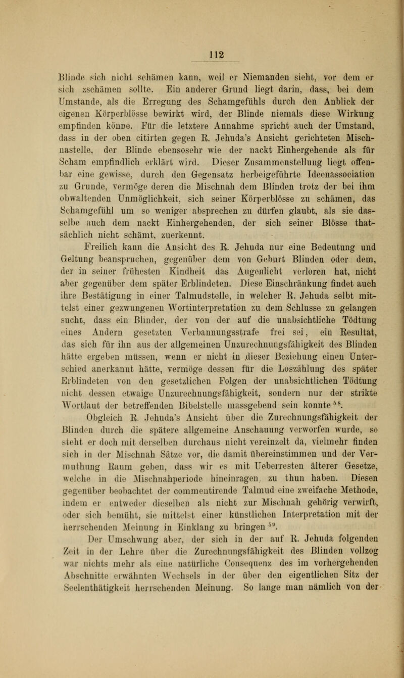 Blinde sich nicht schämen kann, weil er Niemanden sieht, vor dem er sich zschämen sollte. Ein anderer Grund liegt darin, dass, bei dem Umstände, als die Erregung des Schamgefühls durch den Anblick der eigenen Körperblösse bewirkt wird, der Blinde niemals diese Wirkung empfinden könne. Für die letztere Annahme spricht auch der Umstand, dass in der oben citirten gegen R. Jehuda's Ansicht gerichteten Misch- nastelle, der Blinde ebensosehr wie der nackt Einhergehende als für Scham empfindlich erklärt wird. Dieser Zusammenstellung liegt offen- bar eine gewisse, durch den Gegensatz herbeigeführte Ideenassociation zu Grunde, vermöge deren die Mischnah dem Blinden trotz der bei ihm obwaltenden Unmöglichkeit, sich seiner Körperblösse zu schämen, das Schamgefühl um so weniger absprechen zu dürfen glaubt, als sie das- selbe auch dem nackt Einhergehenden, der sich seiner Blosse that- sächlich nicht schämt, zuerkennt. Freilich kann die Ansicht des E. Jehuda nur eine Bedeutung und Geltung beanspruchen, gegenüber dem von Geburt Blinden oder dem, der in seiner frühesten Kindheit das Augenlicht verloren hat, nicht aber gegenüber dem später Erblindeten. Diese Einschränkung findet auch ihre Bestätigung in einer Talmudstelle, in welcher R. Jehuda selbt mit- telst einer gezwungenen Wortinterpretation zu dem Schlüsse zu gelangen sucht, dass ein Blinder, der von der auf die unabsichtliche Tödtung eines Andern gesetzten Verbannungsstrafe frei sei, ein Resultat, das sich für ihn aus der allgemeinen Unzurechnungsfähigkeit des Blinden hätte ergeben müssen, wenn er nicht in .dieser Beziehung einen Unter- schied anerkannt hätte, vermöge dessen für die Loszählung des später Erblindeten von den gesetzlichen Folgen der unabsichtlichen Tödtung nicht dessen etwaige Unzurechnungsfähigkeit, sondern nur der strikte Wortlaut der betreffenden Bibelstelle massgebend sein konnte58. Obgleich R. Jehuda's Ansicht über die Zurechnungsfähigkeit der Blinden durch die spätere allgemeine Anschauung verworfen wurde, so steht er doch mit derselben durchaus nicht vereinzelt da, vielmehr finden sich in der Mischnah Sätze vor, die damit übereinstimmen und der Ver- um thung Raum geben, dass wir es mit Ueberresten älterer Gesetze, welche in die Mischnahperiode hineinragen zu thun haben. Diesen gegenüber beobachtet der commentirende Talmud eine zweifache Methode, indem er entweder dieselben als nicht zur Mischnah gehörig verwirft, oder sich bemüht, sie mittelst einer künstlichen Interpretation mit der herrschenden Meinung in Einklang zu bringen 69* Der Umschwung aber, der sich in der auf R. Jehuda folgenden Zeit in der Lehre über die Zurechnungsfähigkeit des Blinden vollzog \v;ir nichts mehr als »ine natürliche Consequenz des im vorhergehenden Abschnitte erwähnten Wechsels in der über den eigentlichen Sitz der Seelenth&tigkeit herrschenden Meinung. So lange man nämlich von der-