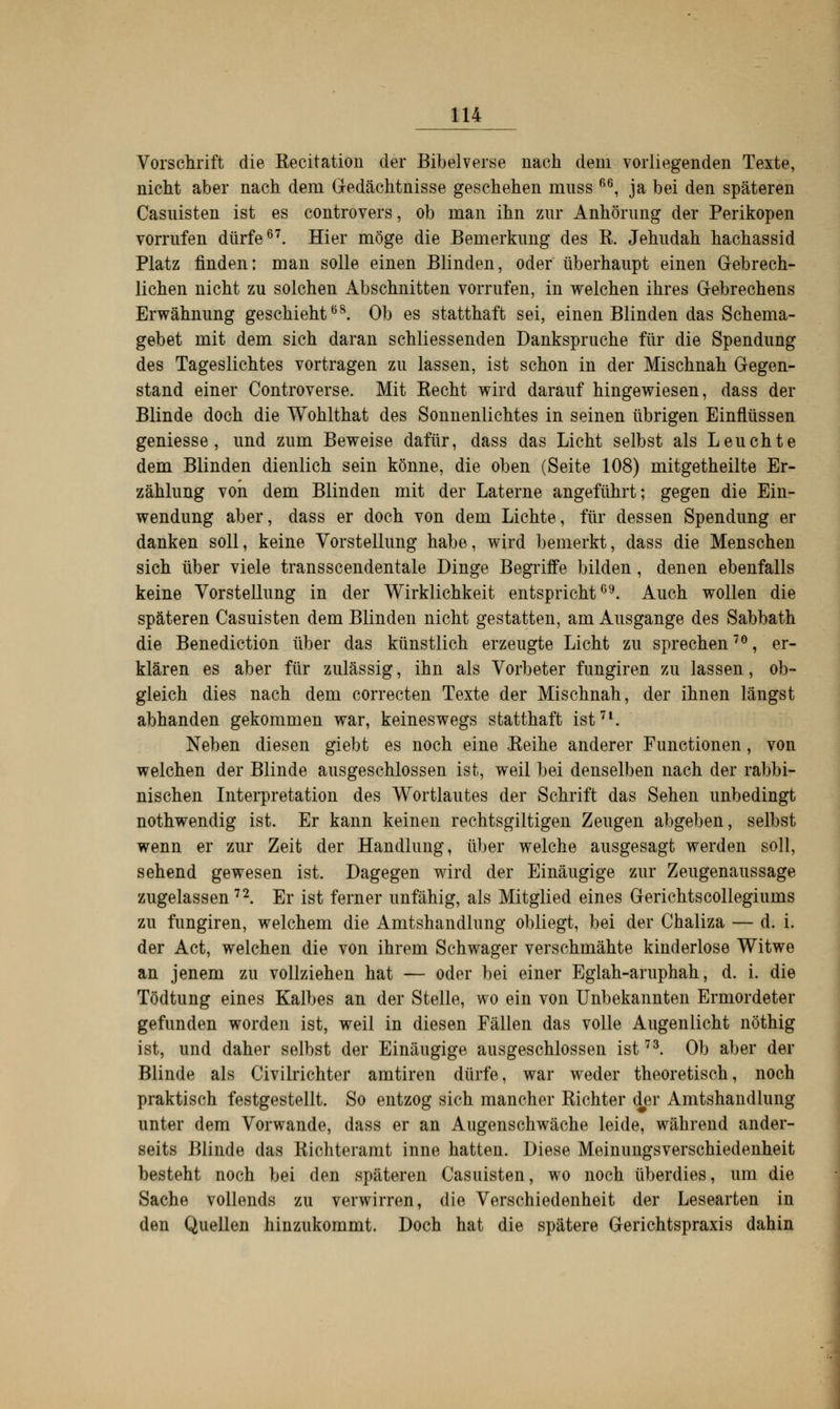 Vorschrift die Kecitation der Bibelverse nach dem vorliegenden Texte, nicht aber nach dem Gedächtnisse geschehen muss 66, ja bei den späteren Casnisten ist es controvers, ob man ihn zur Anhörung der Perikopen vorrufen dürfe67. Hier möge die Bemerkung des K. Jehudah hachassid Platz finden: man solle einen Blinden, oder überhaupt einen Gebrech- lichen nicht zu solchen Abschnitten vorrufen, in welchen ihres Gebrechens Erwähnung geschieht68. Ob es statthaft sei, einen Blinden das Schema- gebet mit dem sich daran schliessenden Dankspruche für die Spendung des Tageslichtes vortragen zu lassen, ist schon in der Mischnah Gegen- stand einer Controverse. Mit Kecht wird darauf hingewiesen, dass der Blinde doch die Wohlthat des Sonnenlichtes in seinen übrigen Einflüssen geniesse , und zum Beweise dafür, dass das Licht selbst als Leuchte dem Blinden dienlich sein könne, die oben (Seite 108) mitgetheilte Er- zählung von dem Blinden mit der Laterne angeführt; gegen die Ein- wendung aber, dass er doch von dem Lichte, für dessen Spendung er danken soll, keine Vorstellung habe, wird bemerkt, dass die Menschen sich über viele transscendentale Dinge Begriffe bilden, denen ebenfalls keine Vorstellung in der Wirklichkeit entspricht69. Auch wollen die späteren Casuisten dem Blinden nicht gestatten, am Ausgange des Sabbath die Benediction über das künstlich erzeugte Licht zu sprechen70, er- klären es aber für zulässig, ihn als Vorbeter fungiren zu lassen, ob- gleich dies nach dem correcten Texte der Mischnah, der ihnen längst abhanden gekommen war, keineswegs statthaft ist71. Neben diesen giebt es noch eine Eeihe anderer Functionen, von welchen der Blinde ausgeschlossen ist, weil bei denselben nach der rabbi- nischen Interpretation des Wortlautes der Schrift das Sehen unbedingt nothwendig ist. Er kann keinen rechtsgiltigen Zeugen abgeben, selbst wenn er zur Zeit der Handlung, über welche ausgesagt werden soll, sehend gewesen ist. Dagegen wird der Einäugige zur Zeugenaussage zugelassen72. Er ist ferner unfähig, als Mitglied eines Gerichtscollegiums zu fungiren, welchem die Amtshandlung obliegt, bei der Chaliza — d. i. der Act, welchen die von ihrem Schwager verschmähte kinderlose Witwe an jenem zu vollziehen hat — oder bei einer Eglah-aruphah, d. i. die Tödtung eines Kalbes an der Stelle, wo ein von Unbekannten Ermordeter gefunden worden ist, weil in diesen Fällen das volle Augenlicht nöthig ist, und daher selbst der Einäugige ausgeschlossen ist73. Ob aber der Blinde als Civilrichter amtiren dürfe, war weder theoretisch, noch praktisch festgestellt. So entzog sich mancher Kichter der Amtshandlung unter dem Vorwande, dass er an Augenschwäche leide, während ander- seits Blinde das Richteramt inne hatten. Diese Meinungsverschiedenheit besteht noch bei den späteren Casuisten, wo noch überdies, um die Sache vollends zu verwirren, die Verschiedenheit der Lesearten in den Quellen hinzukommt. Doch hat die spätere Gerichtspraxis dahin