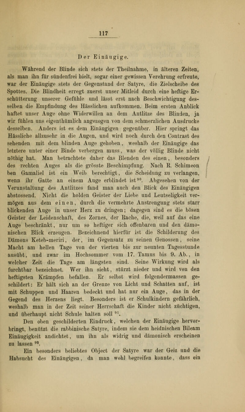 Der Einäugige. Während der Blinde sich stets der Theilnahme, in älteren Zeiten, als man ihn für sündenfrei hielt, sogar einer gewissen Verehrung erfreute, war der Einäugige stets der Gegenstand der Satyre, die Zielscheibe des Spottes. Die Blindheit erregt zuerst unser Mitleid durch eine heftige Er- schütterung unserer Gefühle und lässt erst nach Beschwichtigung des- selben die Empfindung des Hässlichen aufkommen. Beim ersten Anblick haftet unser Auge ohne Widerwillen an dem Antlitze des Blinden, ja wir fühlen uns eigenthümlich angezogen von dem schmerzlichen Ausdrucke desselben. Anders ist es dem Einäugigen gegenüber. Hier springt das Hässliche allzusehr in die Augen, und wird noch durch den Contrast des sehenden mit dem blinden Auge gehoben, weshalb der Einäugige das letztere unter einer Binde verbergen muss, was der völlig Blinde nicht nöthig hat. Man betrachtete daher das Blenden des einen, besonders des rechten Auges als die grösste Beschimpfung. Nach B. Schimeon ben Gamaliel ist ein Weib berechtigt, die Scheidung zu verlangen, wenn ihr Gatte an einem Auge erblindet ist90. Abgesehen von der Verunstaltung des Antlitzes fand man auch den Blick des Einäugigen abstossend. Nicht die holden Geister der Liebe und Leutseligkeit ver- mögen aus dem einen, durch die vermehrte Anstrengung stets starr blickenden Auge in unser Herz zu dringen; dagegen sind es die bösen Geister der Leidenschaft, des Zornes, der Bache, die, weil auf das eine Auge beschränkt, nur um so heftiger sich offenbaren und den dämo- nischen Blick erzeugen. Bezeichnend hierfür ist die Schilderung des Dämons Keteb-meriri, der, im Gegensatz zu seinen Genossen, seine Macht am hellen Tage von der vierten bis zur neunten Tagesstunde ausübt, und zwar im Hochsommer vom 17. Tamus bis 9. Ab., in welcher Zeit die Tage am längsten sind. Seine Wirkung wird als furchtbar bezeichnet. Wer ihn sieht, stürzt nieder und wird von den heftigsten Krämpfen befallen. Er selbst wird folgendermassen ge- schildert: Er hält sich an der Grenze von Licht und Schatten auf, ist mit Schuppen und Haaren bedeckt und hat nur ein Auge, das in der Gegend des Herzens liegt. Besonders ist er Schulkindern gefährlich, weshalb man in der Zeit seiner Herrschaft die Kinder nicht züchtigen, und überhaupt nicht Schule halten soll 91. Den oben geschilderten Eindruck, welchen der Einäugige hervor- bringt, benützt die rabbinische Satyre, indem sie dem heidnischen Bileam Einäugigkeit andichtet, um ihn als widrig und dämonisch erscheinen zu lassen 92. Ein besonders beliebtes Object der Satyre war der Geiz und die Habsucht des Einäugigen, da man wohl begreifen konnte, dass ein
