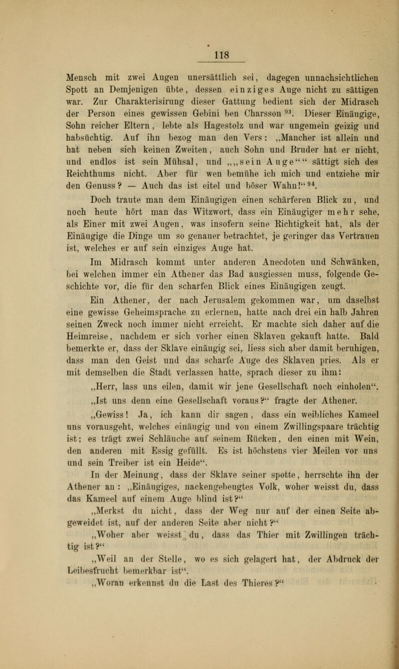 Mensch mit zwei Augen unersättlich sei, dagegen unnachsichtlichen Spott an Demjenigen übte, dessen einziges Auge nicht zu sättigen war. Zur Charakterisirung dieser Gattung bedient sich der Midrasch der Person eines gewissen Gebini ben Charsson 93. Dieser Einäugige, Sohn reicher Eltern, lebte als Hagestolz und war ungemein geizig und habsüchtig. Auf ihn bezog man den Vers : „Mancher ist allein und hat neben sich keinen Zweiten, auch Sohn und Bruder hat er nicht, und endlos ist sein Mühsal, und ,,,,sein Auge sättigt sich des Reichthums nicht. Aber für wen bemühe ich mich und entziehe mir den Genuss ? — Auch das ist eitel und böser Wahn!94. Doch traute man dem Einäugigen einen schärferen Blick zu, und noch heute hört man das Witzwort, dass ein Einäugiger mehr sehe, als Einer mit zwei Augen, was insofern seine Richtigkeit hat, als der Einäugige die Dinge um so genauer betrachtet, je geringer das Vertrauen ist, welches er auf sein einziges Auge hat. Im Midrasch kommt unter anderen Anecdoten und Schwänken, bei welchen immer ein Athener das Bad ausgiessen muss, folgende Ge- schichte vor, die für den scharfen Blick eines Einäugigen zeugt. Ein Athener, der nach Jerusalem gekommen war, um daselbst eine gewisse Geheim spräche zu erlernen, hatte nach drei ein halb Jahren seinen Zweck noch immer nicht erreicht. Er machte sich daher auf die Heimreise, nachdem er sich vorher einen Sklaven gekauft hatte. Bald bemerkte er, dass der Sklave einäugig sei, liess sich aber damit beruhigen, dass man den Geist und das scharfe Auge des Sklaven pries. Als er mit demselben die Stadt verlassen hatte, sprach dieser zu ihmi „Herr, lass uns eilen, damit wir jene Gesellschaft noch einholen. „Ist uns denn eine Gesellschaft voraus? fragte der Athener. „Gewiss! Ja, ich kann dir sagen, dass ein weibliches Kameel uns vorausgeht, welches einäugig und von einem Zwillingspaare trächtig ist; es trägt zwei Schläuche auf seinem Rücken, den einen mit Wein, den anderen mit Essig gefüllt. Es ist höchstens vier Meilen vor uns und sein Treiber ist ein Heide. In der Meinung, dass der Sklave seiner spotte, herrschte ihn der Athener an : „Einäugiges, nackengebeugtes Volk, woher weisst du, dass das Kameel auf einem Auge blind ist? „Merkst du nicht, dass der Weg nur auf der einen Seite ab- geweidet ist, auf der anderen Seite aber nicht ? „Woher aber weiss! du, dass das Thier mit Zwillingen träch- tig ist? „Weil an der Stelle, wo es sich gelagert hat, der Abdruck der Leibesfrucht bemerkbar ist. „Woran erkennst du die Last des Tliieres?