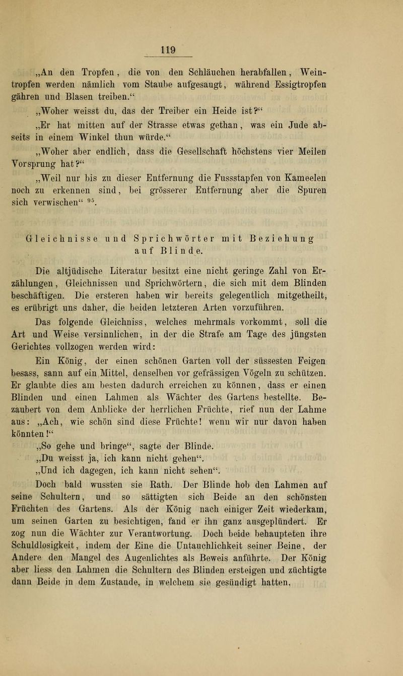 „An den Tropfen , die von den Schläuchen herabfallen, Wein- tropfen werden nämlich vom Staube aufgesaugt, während Essigtropfen gähren und Blasen treiben. „Woher weisst du, das der Treiber ein Heide ist? „Er hat mitten auf der Strasse etwas gethan, was ein Jude ab- seits in einem Winkel thun würde. „Woher aber endlich, dass die Gesellschaft höchstens vier Meilen Vorsprung hat? „Weil nur bis zu dieser Entfernung die Fussstapfen von Kameelen noch zu erkennen sind, bei grösserer Entfernung aber die Spuren sich verwischen 95. Gleichnisse und Sprichwörter mit Beziehung auf B 1 i n de. Die altjüdische Literatur besitzt eine nicht geringe Zahl von Er- zählungen , Gleichnissen und Sprichwörtern, die sich mit dem Blinden beschäftigen. Die ersteren haben wir bereits gelegentlich mitgetheilt, es erübrigt uns daher, die beiden letzteren Arten vorzuführen. Das folgende Gleichniss, welches mehrmals vorkommt, soll die Art und Weise versinnlichen, in der die Strafe am Tage des jüngsten Gerichtes vollzogen werden wird: Ein König, der einen schönen Garten voll der süssesten Feigen besass, sann auf ein Mittel, denselben vor gefrässigen Vögeln zu schützen. Er glaubte dies am besten dadurch erreichen zu können, dass er einen Blinden und einen Lahmen als Wächter des Gartens bestellte. Be- zaubert von dem Anblicke der herrlichen Früchte, rief nun der Lahme aus: „Ach, wie schön sind diese Früchte! wenn wir nur davon haben könnten! „So gehe und bringe, sagte der Blinde. „Du weisst ja, ich kann nicht gehen. „Und ich dagegen, ich kann nicht sehen. Doch bald wussten sie Kath. Der Blinde hob den Lahmen auf seine Schultern, und so sättigten sich Beide an den schönsten Früchten des Gartens. Als der König nach einiger Zeit wiederkam, um seinen Garten zu besichtigen, fand er ihn ganz ausgeplündert. Er zog nun die Wächter zur Verantwortung. Doch beide behaupteten ihre Schuldlosigkeit, indem der Eine die Untauchlichkeit seiner Beine, der Andere den Mangel des Augenlichtes als Beweis anführte. Der König aber liess den Lahmen die Schultern des Blinden ersteigen und züchtigte dann Beide in dem Zustande, in welchem sie gesündigt hatten,