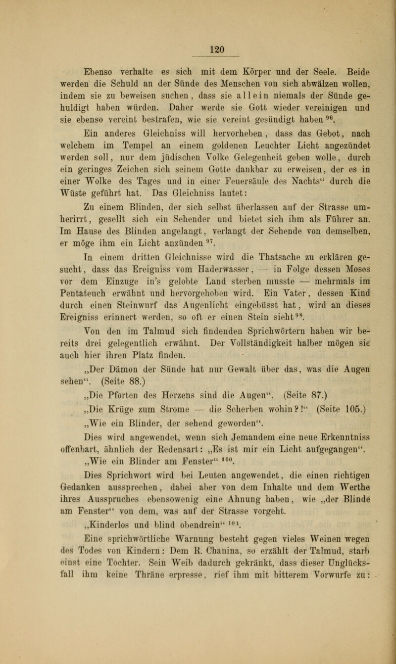 Ebenso verhalte es sich mit dem Körper und der Seele. Beide werden die Schuld an der Sünde des Menschen von sich abwälzen wollen, indem sie zu beweisen suchen, dass sie allein niemals der Sünde ge- huldigt haben würden. Daher werde sie Gott wieder vereinigen und sie ebenso vereint bestrafen, wie sie vereint gesündigt haben 96. Ein anderes Gleichniss will hervorheben, dass das Gebot, nach welchem im Tempel an einem goldenen Leuchter Licht angezündet werden soll, nur dem jüdischen Volke Gelegenheit geben wolle, durch ein geringes Zeichen sich seinem Gotte dankbar zu erweisen, der es in einer Wolke des Tages und in einer Feuersäule des Nachts durch die Wüste geführt hat. Das Gleichniss lautet: Zu einem Blinden, der sich selbst überlassen auf der Strasse um- herirrt, gesellt sich ein Sehender und bietet sich ihm als Führer an. Im Hause des Blinden angelangt, verlangt der Sehende von demselben, er möge ihm ein Licht anzünden 97. In einem dritten Gleichnisse wird die Thatsache zu erklären ge- sucht , dass das Ereigniss vom Haderwasser, — in Folge dessen Moses vor dem Einzüge in's gelobte Land sterben musste — mehrmals im Pentateuch erwähnt und hervorgehoben wird. Ein Vater, dessen Kind durch einen Steinwurf das Augenlicht eingebüsst hat, wird an dieses Ereigniss erinnert werden, so oft er einen Stein sieht98. Von den im Talmud sich findenden Sprichwörtern haben wir be- reits drei gelegentlich erwähnt. Der Vollständigkeit halber mögen sie auch hier ihren Platz finden. „Der Dämon der Sünde hat nur Gewalt über das, was die Augen sehen. (Seite 88.) ,,Die Pforten des Herzens sind die Augen. (Seite 87.) „Die Krüge zum Strome — die Scherben wohin?! (Seite 105.) „Wie ein Blinder, der sehend geworden. Dies wird angewendet, wenn sich Jemandem eine neue Erkenntniss offenbart, ähnlich der Redensart: „Es ist mir ein Licht aufgegangen. „Wie ein Blinder am Fenster 10°. Dies Sprichwort wird bei Leuten angewendet, die einen richtigen Gedanken aussprechen, dabei aber von dem Inhalte und dem Werthe ihres Ausspruches ebensowenig eine Ahnung haben, wie „der Blinde am Fenster von dem, was auf der Strasse vorgeht. ..Kinderlos und blind obendrein 101. Eine sprichwörtliche Warnung bestellt gegen vieles Weinen wegen des Todes von Kindern : Dem R. Chanina, so erzählt der Talmud, starb einst «'ine Tochter. Sein Weil» dadurch gekränkt, dass dieser Unglücks- fall ihm teine Thräne erpresse, rief ihm mit bitterem Vorwurfe zu: