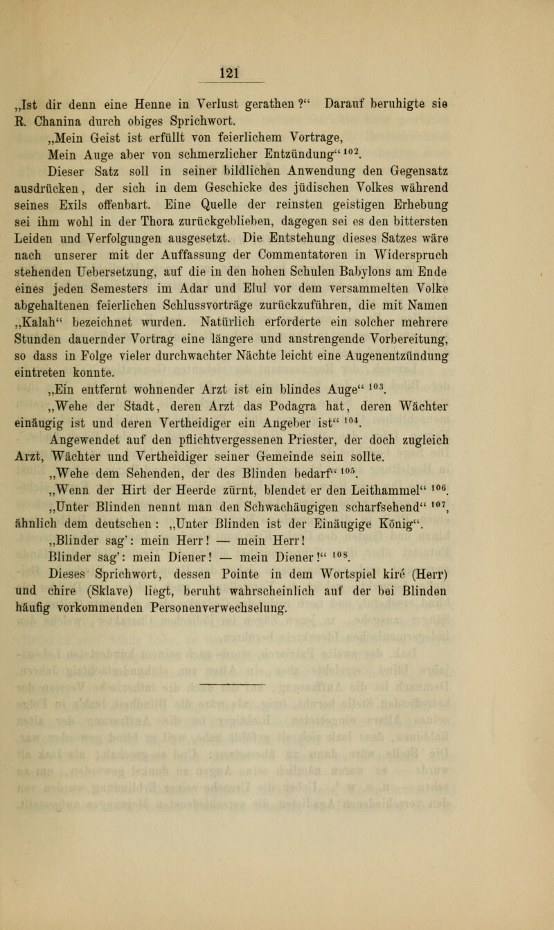 „Ist dir denn eine Henne in Verlust gerathen ? Darauf beruhigte sie E. Chanina durch obiges Sprichwort. „Mein Geist ist erfüllt von feierlichem Vortrage, Mein Auge aber von schmerzlicher Entzündung 102. Dieser Satz soll in seiner bildlichen Anwendung den Gegensatz ausdrücken, der sich in dem Geschicke des jüdischen Volkes während seines Exils offenbart. Eine Quelle der reinsten geistigen Erhebung sei ihm wohl in der Thora zurückgeblieben, dagegen sei es den bittersten Leiden und Verfolgungen ausgesetzt. Die Entstehung dieses Satzes wäre nach unserer mit der Auffassung der Commentatoren in Widerspruch stehenden Uebersetzung, auf die in den hohen Schulen Babylons am Ende eines jeden Semesters im Adar und Elul vor dem versammelten Volke abgehaltenen feierlichen Schlussvorträge zurückzuführen, die mit Namen „Kalah bezeichnet wurden. Natürlich erforderte ein solcher mehrere Stunden dauernder Vortrag eine längere und anstrengende Vorbereitung, so dass in Folge vieler durchwachter Nächte leicht eine Augenentzündung eintreten konnte. „Ein entfernt wohnender Arzt ist ein blindes Auge 103. „Wehe der Stadt, deren Arzt das Podagra hat, deren Wächter einäugig ist und deren Vertheidiger ein Angeber ist 104. Angewendet auf den pflichtvergessenen Priester, der doch zugleich Arzt, Wächter und Vertheidiger seiner Gemeinde sein sollte. „Wehe dem Sehenden, der des Blinden bedarf 105. „Wenn der Hirt der Heerde zürnt, blendet er den Leithammel l06. „Unter Blinden nennt man den Schwachäugigen scharfsehend ,07, ähnlich dem deutschen: „Unter Blinden ist der Einäugige König. „Blinder sag': mein Herr! — mein Herr! Blinder sag': mein Diener! — mein Diener! ,08. Dieses Sprichwort, dessen Pointe in dem Wortspiel kire (Herr) und chire (Sklave) liegt, beruht wahrscheinlich auf der bei Blinden häufig vorkommenden Personenverwechselung.