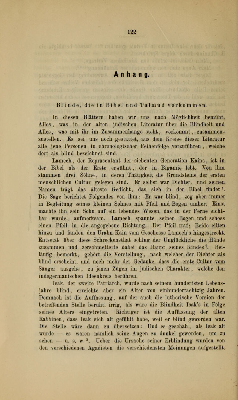 Anhang. Blinde, die in Bibel und Talmud vorkommen. In diesen Blättern haben wir uns nach Möglichkeit bemüht, Alles , was in der alten jüdischen Literatur über die Blindheit und Alles, was mit ihr im Zusammenhange steht, vorkommt, zusammen- zustellen. Es sei uns noch gestattet, aus dem Kreise dieser Literatur alle jene Personen in chronologischer Keihenfolge vorzuführen , welche dort als blind bezeichnet sind. Lamech, der Eepräsentant der siebenten Generation Kains, ist in der Bibel als der Erste erwähnt, der in Bigamie lebt. Von ihm stammen drei Söhne, in deren Thätigkeit die Grundsteine der ersten menschlichen Cultur gelegen sind. Er selbst war Dichter, und seinen Namen trägt das älteste Gedicht, das sich in der Bibel findet1. Die Sage berichtet Folgendes von ihm: Er war blind, zog aber immer in Begleitung seines kleinen Sohnes mit Pfeil und Bogen umher. Einst machte ihn sein Sohn auf ein lebendes Wesen, das in der Ferne sicht- bar wurde, aufmerksam. Lamech spannte seinen Bogen und schoss einen Pfeil in die angegebene Kichtung, Der Pfeil traf; Beide eilten hinzu und fanden den Urahn Kain vom Geschosse Lamech's hingestreckt. Entsetzt über diese Schreckensthat schlug der Unglückliche die Hände zusammen und zerschmetterte dabei das Haupt seines Kindes2. Bei- läufig bemerkt, gehört die Vorstellung, nach welcher der Dichter als blind erscheint, und noch mehr der Gedanke, dass die erste Cultur vom Sänger ausgehe , zu jenen Zügen im jüdischen Charakter, welche den indogermanischen Ideenkreis berühren. Isak, der zweite Patriarch, wurde nach seinem hundertsten Lebens- jahre blind, erreichte aber ein Alter von einhundertachtzig Jahren. Demnach ist die Auffassung, auf der auch die lutherische Version der betreffenden Stelle beruht, irrig, als wäre die Blindheit Isak's in Folge seines Alters eingetreten. Kichtiger ist die Auffassung der alten Babbinen, dass Isak sich alt gefühlt habe, weil er blind geworden war. Die Stelle wäre dann zu übersetzen: Und es geschah, als Isak alt wurde — es waren nämlich seine Augen zu dunkel geworden, um zu sehen — u. s. w.3. Ueber die Ursache seiner Erblindung wurden von den verschiedenen Agadisten die verschiedensten Meinungen aufgestellt;