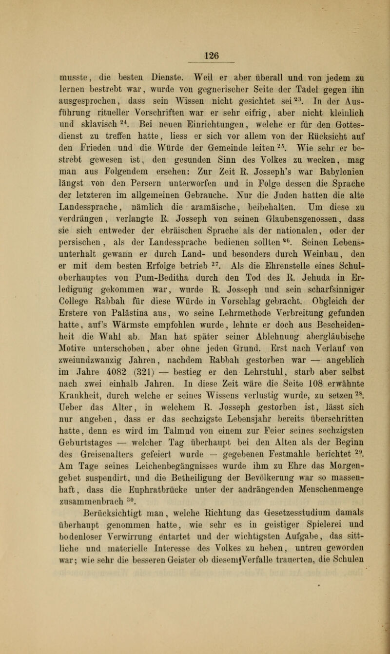 musste, die besten Dienste. Weil er aber überall und von jedem zu lernen bestrebt war, wurde von gegnerischer Seite der Tadel gegen ihn ausgesprochen, dass sein Wissen nicht gesichtet seiy3. In der Aus- führung ritueller Vorschriften war er sehr eifrig, aber nicht kleinlich und sklavisch 24. Bei neuen Einrichtungen, welche er für den Gottes- dienst zu treffen hatte, liess er sich vor allem von der Kücksicht auf den Frieden und die Würde der Gemeinde leiten25. Wie sehr er be- strebt gewesen ist, den gesunden Sinn des Volkes zu wecken, mag man aus Folgendem ersehen: Zur Zeit K. Josseph's war Babylonien längst von den Persern unterworfen und in Folge dessen die Sprache der letzteren im allgemeinen Gebrauche. Nur die Juden hatten die alte Landessprache, Dämlich die aramäische, beibehalten. Um diese zu verdrängen, verlangte R. Josseph von seinen Glaubensgenossen, dass sie sich entweder der ebräischen Sprache als der nationalen, oder der persischen , als der Landessprache bedienen sollten2G. Seinen Lebens- unterhalt gewann er durch Land- und besonder« durch Weinbau, den er mit dem besten Erfolge betrieb 2T. Als die Ehrenstelle eines Schul- oberhauptes von Pum-Beditha durch den Tod des R. Jehuda in Er- ledigung gekommen war, wurde R. Josseph und sein scharfsinniger College Rabbah für diese Würde in Vorschlag gebracht. Obgleich der Erstere von Palästina aus, wo seine Lehrmethode Verbreitung gefunden hatte, auf's Wärmste empfohlen wurde, lehnte er doch aus Bescheiden- heit die Wahl ab. Man hat später seiner Ablehnung abergläubische Motive unterschoben, aber ohne jeden Grund. Erst nach Verlauf von zweiundzwanzig Jahren, nachdem Rabbah gestorben war — angeblich im Jahre 4082 (321) — bestieg er den Lehrstuhl, starb aber selbst nach zwei einhalb Jahren. In diese Zeit wäre die Seite 108 erwähnte Krankheit, durch welche er seines Wissens verlustig wurde, zu setzen28. Ueber das Alter, in welchem R. Josseph gestorben ist, lässt sich nur angeben, dass er das sechzigste Lebensjahr bereits überschritten hatte, denn es wird im Talmud von einem zur Feier seines sechzigsten Geburtstages — welcher Tag überhaupt bei den Alten als der Beginn des Greisenalters gefeiert wurde — gegebenen Festmahle berichtet 29. Am Tage seines Leichenbegängnisses wurde ihm zu Ehre das Mojgen- gebet suspendirt, und die Betheiligung der Bevölkerung war so massen- haft, dass die Euphratbrücke unter der andrängenden Menschenmenge zusammenbrach 30. Berücksichtigt man, welche Richtung das Gesetzesstudium damals überhaupt genommen hatte, wie sehr es in geistiger Spielerei und bodenloser Verwirrung entartet und der wichtigsten Aufgabe, das sitt- liche und materielle Interesse des Volkes zu heben, untreu geworden war; wie sehr die besseren Geister ob diVsomjVerfalle trauerten, die Schulen