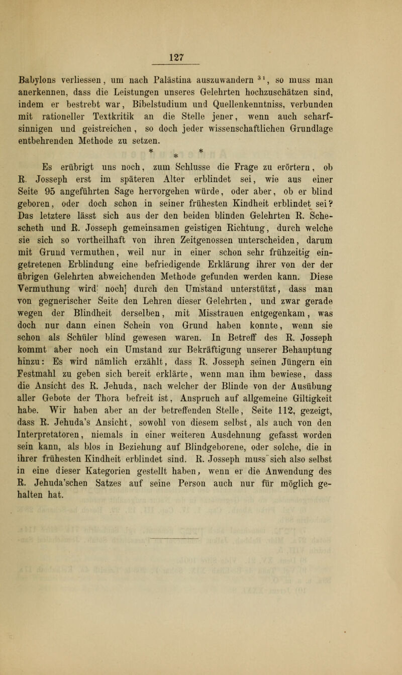 Babylons verliessen, um nach Palästina auszuwandern 3l, so muss man anerkennen, dass die Leistungen unseres Gelehrten hochzuschätzen sind, indem er bestrebt war, Bibelstudium und Quellenkenntniss, verbunden mit rationeller Textkritik an die Stelle jener, wenn auch scharf- sinnigen und geistreichen, so doch jeder wissenschaftlichen Grundlage entbehrenden Methode zu setzen. * Es erübrigt uns noch, zum Schlüsse die Frage zu erörtern, ob E. Josseph erst im späteren Alter erblindet sei, wie aus einer Seite 95 angeführten Sage hervorgehen würde, oder aber, ob er blind geboren, oder doch schon in seiner frühesten Kindheit erblindet sei? Das letztere lässt sich aus der den beiden blinden Gelehrten B. Sche- scheth und E. Josseph gemeinsamen geistigen Eichtung, durch welche sie sich so vortheilhaft von ihren Zeitgenossen unterscheiden, darum mit Grund vermuthen, weil nur in einer schon sehr frühzeitig ein- getretenen Erblindung eine befriedigende Erklärung ihrer von der der übrigen Gelehrten abweichenden Methode gefunden werden kann. Diese Vermuthung wird' noch] durch den Umstand unterstützt, dass man von gegnerischer Seite den Lehren dieser Gelehrten, und zwar gerade wegen der Blindheit derselben, mit Misstrauen entgegenkam, was doch nur dann einen Schein von Grund haben konnte, wenn sie schon als Schüler blind gewesen waren. In Betreff des E. Josseph kommt aber noch ein Umstand zur Bekräftigung unserer Behauptung hinzu: Es wird nämlich erzählt, dass E. Josseph seinen Jüngern ein Festmahl zu geben sich bereit erklärte, wenn man ihm bewiese, dass die Ansicht des E. Jehuda, nach welcher der Blinde von der Ausübung aller Gebote der Thora befreit ist, Anspruch auf allgemeine Giltigkeit habe. Wir haben aber an der betreffenden Stelle, Seite 112, gezeigt, dass E. Jehuda's Ansicht, sowohl von diesem selbst, als auch von den Interpretatoren, niemals in einer weiteren Ausdehnung gefasst worden sein kann, als blos in Beziehung auf Blindgeborene, oder solche, die in ihrer frühesten Kindheit erblindet sind. E. Josseph muss sich also selbst in eine dieser Kategorien gestellt haben, wenn er die Anwendung des E. Jehuda'schen Satzes auf seine Person auch nur für möglich ge- halten hat.